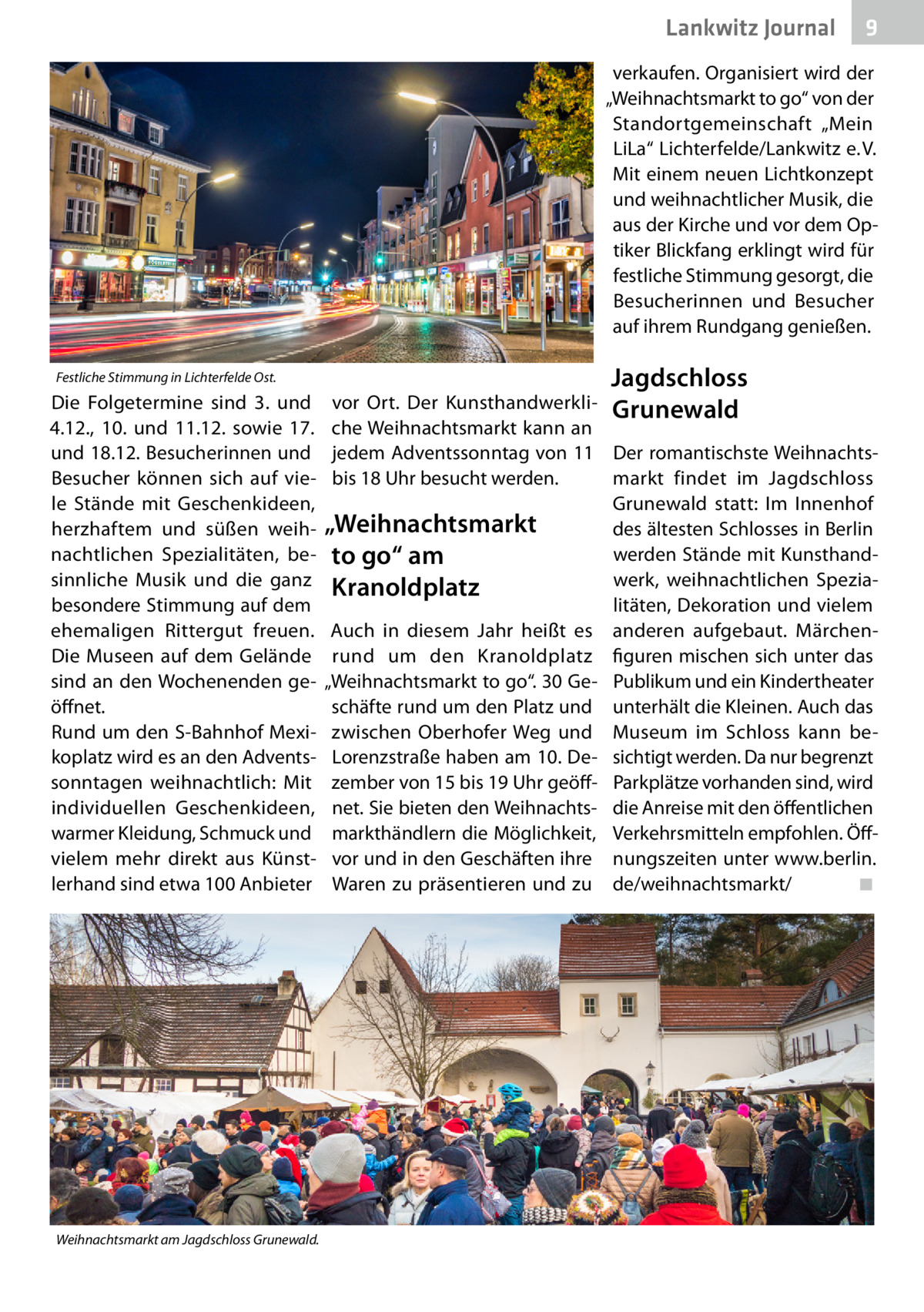 Lankwitz Journal  9  verkaufen. Organisiert wird der „Weihnachtsmarkt to go“ von der Standortgemeinschaft „Mein LiLa“ Lichterfelde/Lankwitz e. V. Mit einem neuen Lichtkonzept und weihnachtlicher Musik, die aus der Kirche und vor dem Optiker Blickfang erklingt wird für festliche Stimmung gesorgt, die Besucherinnen und Besucher auf ihrem Rundgang genießen. Festliche Stimmung in Lichterfelde Ost.  Die Folgetermine sind 3. und 4.12., 10. und 11.12. sowie 17. und 18.12. Besucherinnen und Besucher können sich auf viele Stände mit Geschenkideen, herzhaftem und süßen weihnachtlichen Spezialitäten, besinnliche Musik und die ganz besondere Stimmung auf dem ehemaligen Rittergut freuen. Die Museen auf dem Gelände sind an den Wochenenden geöffnet. Rund um den S-Bahnhof Mexikoplatz wird es an den Adventssonntagen weihnachtlich: Mit individuellen Geschenkideen, warmer Kleidung, Schmuck und vielem mehr direkt aus Künstlerhand sind etwa 100 Anbieter  Weihnachtsmarkt am Jagdschloss Grunewald.  Jagdschloss  vor Ort. Der Kunsthandwerkli- Grunewald che Weihnachtsmarkt kann an jedem Adventssonntag von 11 Der romantischste Weihnachtsbis 18 Uhr besucht werden. markt findet im Jagdschloss Grunewald statt: Im Innenhof „Weihnachtsmarkt des ältesten Schlosses in Berlin werden Stände mit Kunsthandto go“ am werk, weihnachtlichen SpeziaKranoldplatz litäten, Dekoration und vielem Auch in diesem Jahr heißt es anderen aufgebaut. Märchenrund um den Kranoldplatz figuren mischen sich unter das „Weihnachtsmarkt to go“. 30 Ge- Publikum und ein Kindertheater schäfte rund um den Platz und unterhält die Kleinen. Auch das zwischen Oberhofer Weg und Museum im Schloss kann beLorenzstraße haben am 10. De- sichtigt werden. Da nur begrenzt zember von 15 bis 19 Uhr geöff- Parkplätze vorhanden sind, wird net. Sie bieten den Weihnachts- die Anreise mit den öffentlichen markthändlern die Möglichkeit, Verkehrsmitteln empfohlen. Öffvor und in den Geschäften ihre nungszeiten unter www.berlin. Waren zu präsentieren und zu de/weihnachtsmarkt/� ◾