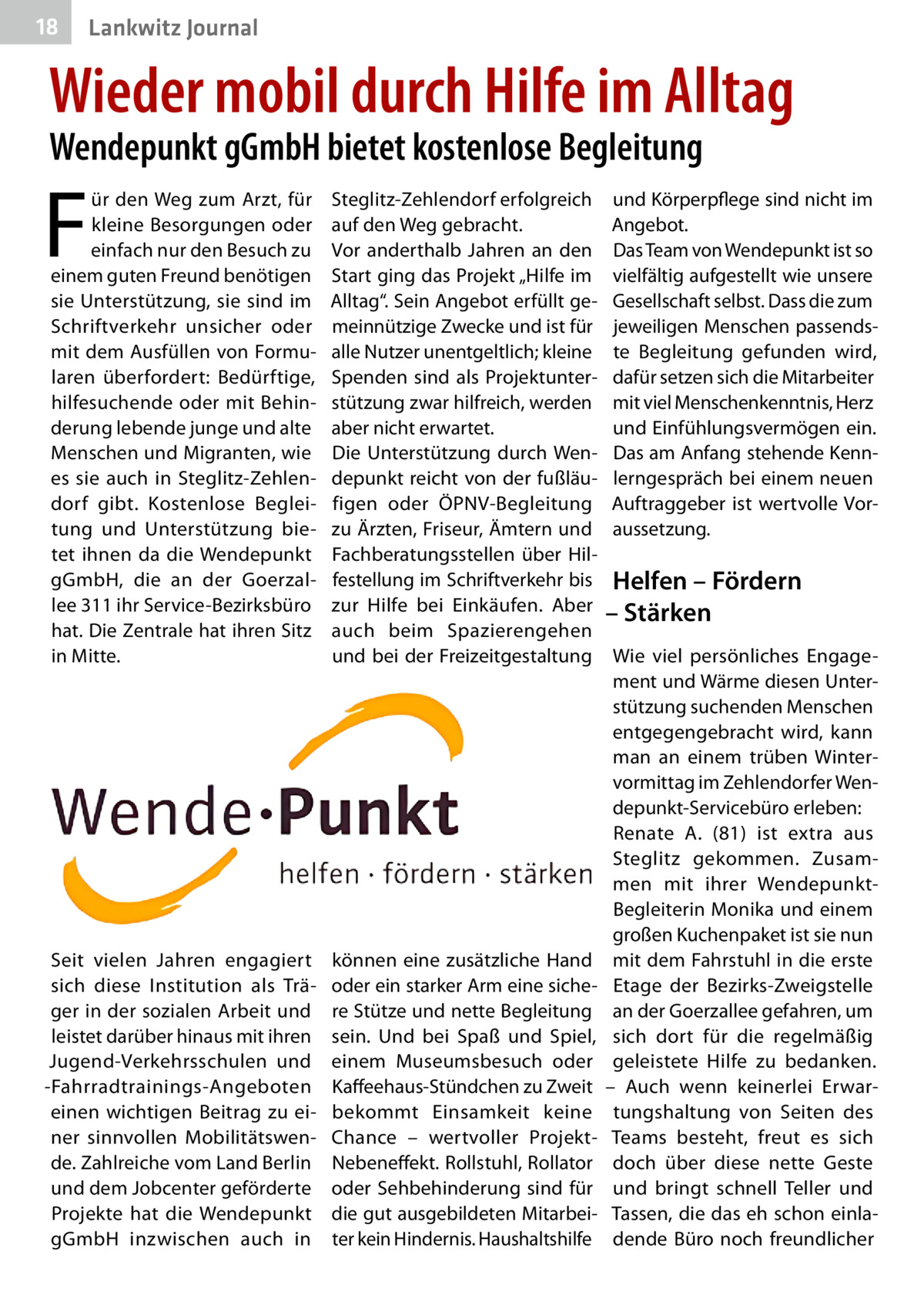 18  Lankwitz Journal  Wieder mobil durch Hilfe im Alltag Wendepunkt gGmbH bietet kostenlose Begleitung  F  ür den Weg zum Arzt, für kleine Besorgungen oder einfach nur den Besuch zu einem guten Freund benötigen sie Unterstützung, sie sind im Schriftverkehr unsicher oder mit dem Ausfüllen von Formularen überfordert: Bedürftige, hilfesuchende oder mit Behinderung lebende junge und alte Menschen und Migranten, wie es sie auch in Steglitz-Zehlendorf gibt. Kostenlose Begleitung und Unterstützung bietet ihnen da die Wendepunkt gGmbH, die an der Goerzallee 311 ihr Service-Bezirksbüro hat. Die Zentrale hat ihren Sitz in Mitte.  Steglitz-Zehlendorf erfolgreich auf den Weg gebracht. Vor anderthalb Jahren an den Start ging das Projekt „Hilfe im Alltag“. Sein Angebot erfüllt gemeinnützige Zwecke und ist für alle Nutzer unentgeltlich; kleine Spenden sind als Projektunterstützung zwar hilfreich, werden aber nicht erwartet. Die Unterstützung durch Wendepunkt reicht von der fußläufigen oder ÖPNV-Begleitung zu Ärzten, Friseur, Ämtern und Fachberatungsstellen über Hilfestellung im Schriftverkehr bis zur Hilfe bei Einkäufen. Aber auch beim Spazierengehen und bei der Freizeitgestaltung  Seit vielen Jahren engagiert sich diese Institution als Träger in der sozialen Arbeit und leistet darüber hinaus mit ihren Jugend-Verkehrsschulen und -Fahrradtrainings-Angeboten einen wichtigen Beitrag zu einer sinnvollen Mobilitätswende. Zahlreiche vom Land Berlin und dem Jobcenter geförderte Projekte hat die Wendepunkt gGmbH inzwischen auch in  können eine zusätzliche Hand oder ein starker Arm eine sichere Stütze und nette Begleitung sein. Und bei Spaß und Spiel, einem Museumsbesuch oder Kaffeehaus-Stündchen zu Zweit bekommt Einsamkeit keine Chance – wertvoller ProjektNebeneffekt. Rollstuhl, Rollator oder Sehbehinderung sind für die gut ausgebildeten Mitarbeiter kein Hindernis. Haushaltshilfe  und Körperpflege sind nicht im Angebot. Das Team von Wendepunkt ist so vielfältig aufgestellt wie unsere Gesellschaft selbst. Dass die zum jeweiligen Menschen passendste Begleitung gefunden wird, dafür setzen sich die Mitarbeiter mit viel Menschenkenntnis, Herz und Einfühlungsvermögen ein. Das am Anfang stehende Kennlerngespräch bei einem neuen Auftraggeber ist wertvolle Voraussetzung.  Helfen – Fördern – Stärken Wie viel persönliches Engagement und Wärme diesen Unterstützung suchenden Menschen entgegengebracht wird, kann man an einem trüben Wintervormittag im Zehlendorfer Wendepunkt-Servicebüro erleben: Renate  A. (81) ist extra aus Steglitz gekommen. Zusammen mit ihrer WendepunktBegleiterin Monika und einem großen Kuchenpaket ist sie nun mit dem Fahrstuhl in die erste Etage der Bezirks-Zweigstelle an der Goerzallee gefahren, um sich dort für die regelmäßig geleistete Hilfe zu bedanken. – Auch wenn keinerlei Erwartungshaltung von Seiten des Teams besteht, freut es sich doch über diese nette Geste und bringt schnell Teller und Tassen, die das eh schon einladende Büro noch freundlicher