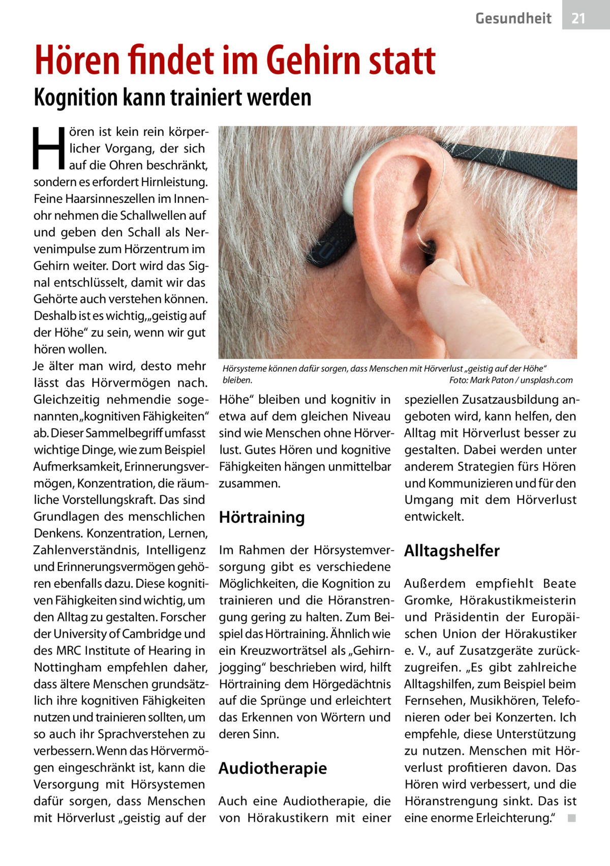 Gesundheit  21  Hören findet im Gehirn statt  Kognition kann trainiert werden  H  ören ist kein rein körperlicher Vorgang, der sich auf die Ohren beschränkt, sondern es erfordert Hirnleistung. Feine Haarsinneszellen im Innenohr nehmen die Schallwellen auf und geben den Schall als Nervenimpulse zum Hörzentrum im Gehirn weiter. Dort wird das Signal entschlüsselt, damit wir das Gehörte auch verstehen können. Deshalb ist es wichtig,„geistig auf der Höhe“ zu sein, wenn wir gut hören wollen. Je älter man wird, desto mehr lässt das Hörvermögen nach. Gleichzeitig nehmendie sogenannten „kognitiven Fähigkeiten“ ab. Dieser Sammelbegriff umfasst wichtige Dinge, wie zum Beispiel Aufmerksamkeit, Erinnerungsvermögen, Konzentration, die räumliche Vorstellungskraft. Das sind Grundlagen des menschlichen Denkens. Konzentration, Lernen, Zahlenverständnis, Intelligenz und Erinnerungsvermögen gehören ebenfalls dazu. Diese kognitiven Fähigkeiten sind wichtig, um den Alltag zu gestalten. Forscher der University of Cambridge und des MRC Institute of Hearing in Nottingham empfehlen daher, dass ältere Menschen grundsätzlich ihre kognitiven Fähigkeiten nutzen und trainieren sollten, um so auch ihr Sprachverstehen zu verbessern. Wenn das Hörvermögen eingeschränkt ist, kann die Versorgung mit Hörsystemen dafür sorgen, dass Menschen mit Hörverlust „geistig auf der  Hörsysteme können dafür sorgen, dass Menschen mit Hörverlust „geistig auf der Höhe“ bleiben.� Foto: Mark Paton / unsplash.com  Höhe“ bleiben und kognitiv in etwa auf dem gleichen Niveau sind wie Menschen ohne Hörverlust. Gutes Hören und kognitive Fähigkeiten hängen unmittelbar zusammen.  Hörtraining Im Rahmen der Hörsystemversorgung gibt es verschiedene Möglichkeiten, die Kognition zu trainieren und die Höranstrengung gering zu halten. Zum Beispiel das Hörtraining. Ähnlich wie ein Kreuzworträtsel als „Gehirnjogging“ beschrieben wird, hilft Hörtraining dem Hörgedächtnis auf die Sprünge und erleichtert das Erkennen von Wörtern und deren Sinn.  speziellen Zusatzausbildung angeboten wird, kann helfen, den Alltag mit Hörverlust besser zu gestalten. Dabei werden unter anderem Strategien fürs Hören und Kommunizieren und für den Umgang mit dem Hörverlust entwickelt.  Alltagshelfer  Außerdem empfiehlt Beate Gromke, Hörakustikmeisterin und Präsidentin der Europäischen Union der Hörakustiker e. V., auf Zusatzgeräte zurückzugreifen. „Es gibt zahlreiche Alltagshilfen, zum Beispiel beim Fernsehen, Musikhören, Telefonieren oder bei Konzerten. Ich empfehle, diese Unterstützung zu nutzen. Menschen mit Hörverlust profitieren davon. Das Audiotherapie Hören wird verbessert, und die Auch eine Audiotherapie, die Höranstrengung sinkt. Das ist von Hörakustikern mit einer eine enorme Erleichterung.“� ◾