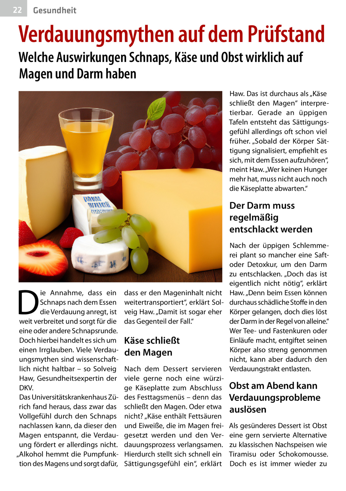 22  Gesundheit  Verdauungsmythen auf dem Prüfstand Welche Auswirkungen Schnaps, Käse und Obst wirklich auf Magen und Darm haben  Haw. Das ist durchaus als „Käse schließt den Magen“ interpretierbar. Gerade an üppigen Tafeln entsteht das Sättigungsgefühl allerdings oft schon viel früher. „Sobald der Körper Sättigung signalisiert, empfiehlt es sich, mit dem Essen aufzuhören“, meint Haw. „Wer keinen Hunger mehr hat, muss nicht auch noch die Käseplatte abwarten.“  Der Darm muss regelmäßig entschlackt werden  D  ie Annahme, dass ein Schnaps nach dem Essen die Verdauung anregt, ist weit verbreitet und sorgt für die eine oder andere Schnapsrunde. Doch hierbei handelt es sich um einen Irrglauben. Viele Verdauungsmythen sind wissenschaftlich nicht haltbar – so Solveig Haw, Gesundheitsexpertin der DKV. Das Universitätskrankenhaus Zürich fand heraus, dass zwar das Vollgefühl durch den Schnaps nachlassen kann, da dieser den Magen entspannt, die Verdauung fördert er allerdings nicht. „Alkohol hemmt die Pumpfunktion des Magens und sorgt dafür,  Nach der üppigen Schlemmerei plant so mancher eine Saftoder Detoxkur, um den Darm zu entschlacken. „Doch das ist eigentlich nicht nötig“, erklärt dass er den Mageninhalt nicht Haw. „Denn beim Essen können weitertransportiert“, erklärt Sol- durchaus schädliche Stoffe in den veig Haw. „Damit ist sogar eher Körper gelangen, doch dies löst das Gegenteil der Fall.“ der Darm in der Regel von alleine.“ Wer Tee- und Fastenkuren oder Einläufe macht, entgiftet seinen Käse schließt Körper also streng genommen den Magen nicht, kann aber dadurch den Nach dem Dessert servieren Verdauungstrakt entlasten. viele gerne noch eine würzige Käseplatte zum Abschluss Obst am Abend kann des Festtagsmenüs – denn das Verdauungsprobleme schließt den Magen. Oder etwa auslösen nicht? „Käse enthält Fettsäuren und Eiweiße, die im Magen frei- Als gesünderes Dessert ist Obst gesetzt werden und den Ver- eine gern servierte Alternative dauungsprozess verlangsamen. zu klassischen Nachspeisen wie Hierdurch stellt sich schnell ein Tiramisu oder Schokomousse. Sättigungsgefühl ein“, erklärt Doch es ist immer wieder zu