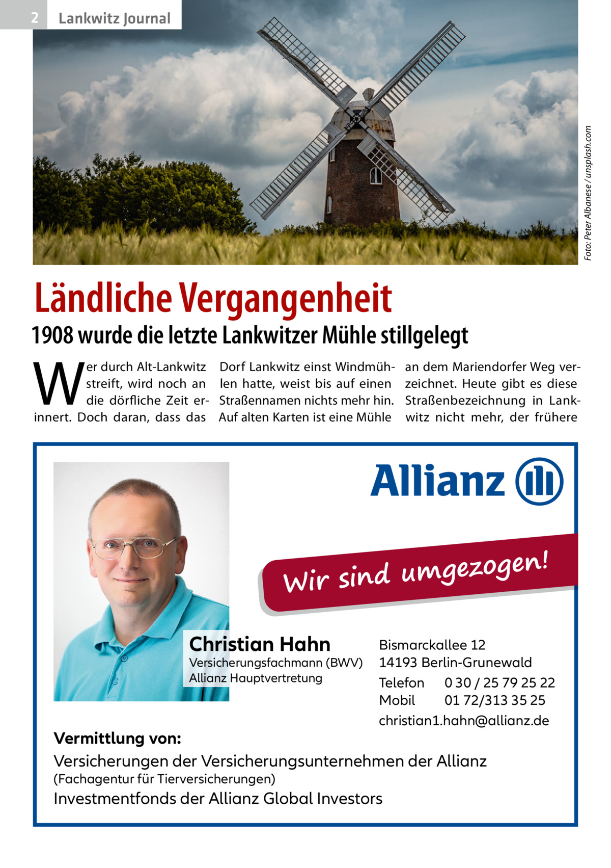 Lankwitz Journal  Foto: Peter Albanese / unsplash.com  2  Ländliche Vergangenheit  1908 wurde die letzte Lankwitzer Mühle stillgelegt  W  er durch Alt-Lankwitz streift, wird noch an die dörfliche Zeit erinnert. Doch daran, dass das  Dorf Lankwitz einst Windmühlen hatte, weist bis auf einen Straßennamen nichts mehr hin. Auf alten Karten ist eine Mühle  an dem Mariendorfer Weg verzeichnet. Heute gibt es diese Straßenbezeichnung in Lankwitz nicht mehr, der frühere  ezogen! g m u d in s Wir Christian Hahn  Versicherungsfachmann (BWV) Allianz Hauptvertretung  Bismarckallee 12 14193 Berlin-Grunewald Telefon 0 30 / 25 79 25 22 Mobil 01 72/313 35 25 christian1.hahn@allianz.de  Vermittlung von: Versicherungen der Versicherungsunternehmen der Allianz (Fachagentur für Tierversicherungen)  Investmentfonds der Allianz Global Investors