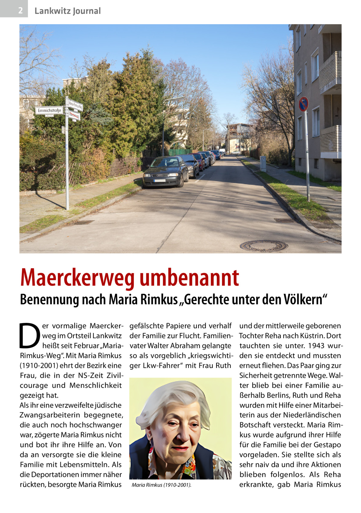 2  Lankwitz Journal  Maerckerweg umbenannt  Benennung nach Maria Rimkus „Gerechte unter den Völkern“  D  er vormalige Maerckerweg im Ortsteil Lankwitz heißt seit Februar „MariaRimkus-Weg“. Mit Maria Rimkus (1910-2001) ehrt der Bezirk eine Frau, die in der NS-Zeit Zivilcourage und Menschlichkeit gezeigt hat. Als ihr eine verzweifelte jüdische Zwangsarbeiterin begegnete, die auch noch hochschwanger war, zögerte Maria Rimkus nicht und bot ihr ihre Hilfe an. Von da an versorgte sie die kleine Familie mit Lebensmitteln. Als die Deportationen immer näher rückten, besorgte Maria Rimkus  gefälschte Papiere und verhalf der Familie zur Flucht. Familienvater Walter Abraham gelangte so als vorgeblich „kriegswichtiger Lkw-Fahrer“ mit Frau Ruth  Maria Rimkus (1910-2001).  und der mittlerweile geborenen Tochter Reha nach Küstrin. Dort tauchten sie unter. 1943 wurden sie entdeckt und mussten erneut fliehen. Das Paar ging zur Sicherheit getrennte Wege. Walter blieb bei einer Familie außerhalb Berlins, Ruth und Reha wurden mit Hilfe einer Mitarbeiterin aus der Niederländischen Botschaft versteckt. Maria Rimkus wurde aufgrund ihrer Hilfe für die Familie bei der Gestapo vorgeladen. Sie stellte sich als sehr naiv da und ihre Aktionen blieben folgenlos. Als Reha erkrankte, gab Maria Rimkus