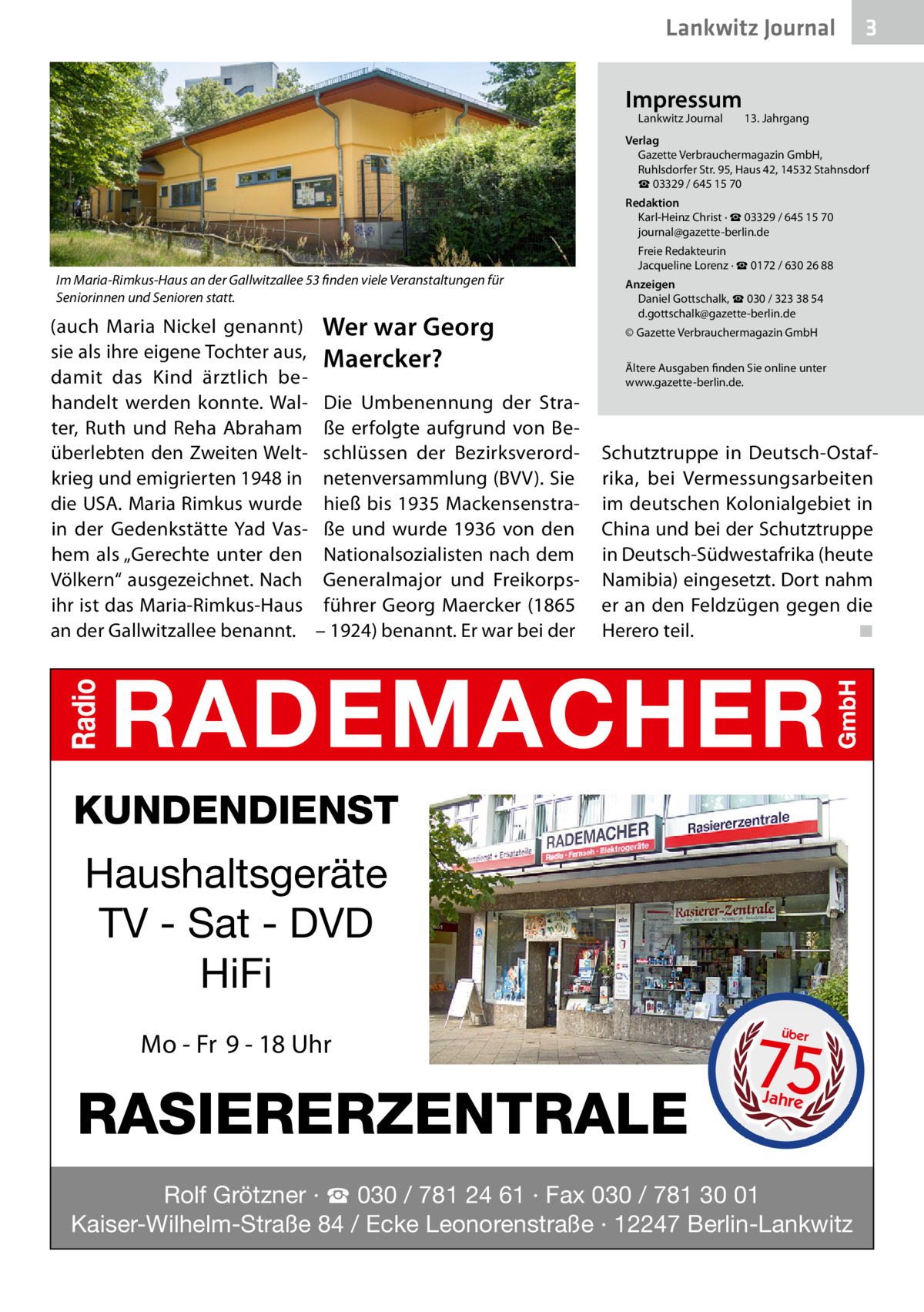 Lankwitz Journal Impressum Lankwitz Journal 	  3  13. Jahrgang  Verlag Gazette Verbrauchermagazin GmbH, Ruhlsdorfer Str. 95, Haus 42, 14532 Stahnsdorf ☎ 03329 / 645 15 70 Redaktion Karl-Heinz Christ · ☎ 03329 / 645 15 70 journal@gazette-berlin.de  Im Maria-Rimkus-Haus an der Gallwitzallee 53 finden viele Veranstaltungen für Seniorinnen und Senioren statt.  (auch Maria Nickel genannt) sie als ihre eigene Tochter aus, damit das Kind ärztlich behandelt werden konnte. Walter, Ruth und Reha Abraham überlebten den Zweiten Weltkrieg und emigrierten 1948 in die USA. Maria Rimkus wurde in der Gedenkstätte Yad Vashem als „Gerechte unter den Völkern“ ausgezeichnet. Nach ihr ist das Maria-Rimkus-Haus an der Gallwitzallee benannt.  Wer war Georg Maercker? Die Umbenennung der Straße erfolgte aufgrund von Beschlüssen der Bezirksverordnetenversammlung (BVV). Sie hieß bis 1935 Mackensenstraße und wurde 1936 von den Nationalsozialisten nach dem Generalmajor und Freikorpsführer Georg Maercker (1865 – 1924) benannt. Er war bei der  Freie Redakteurin Jacqueline Lorenz · ☎ 0172 / 630 26 88 Anzeigen Daniel Gottschalk, ☎ 030 / 323 38 54 d.gottschalk@gazette-berlin.de © Gazette Verbrauchermagazin GmbH Ältere Ausgaben finden Sie online unter www.gazette-berlin.de.  Schutztruppe in Deutsch-Ostafrika, bei Vermessungsarbeiten im deutschen Kolonialgebiet in China und bei der Schutztruppe in Deutsch-Südwestafrika (heute Namibia) eingesetzt. Dort nahm er an den Feldzügen gegen die Herero teil. � ◾  KUNDENDIENST  Haushaltsgeräte TV - Sat - DVD HiFi Mo - Fr 9 - 18 Uhr  RASIERERZENTRALE  75 über  Jahre  Rolf Grötzner · ☎ 030 / 781 24 61 · Fax 030 / 781 30 01 Kaiser-Wilhelm-Straße 84 / Ecke Leonorenstraße · 12247 Berlin-Lankwitz