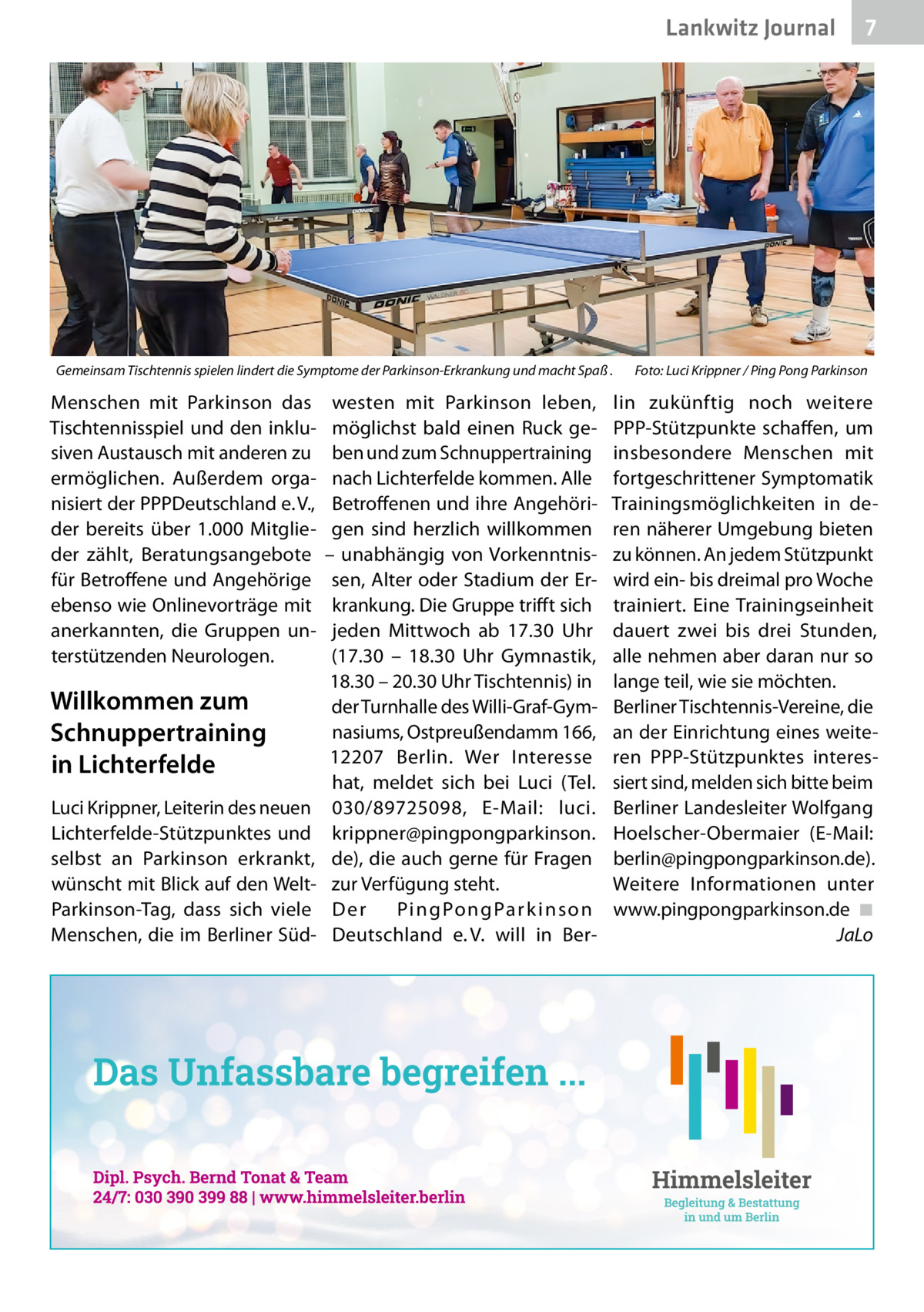 Lankwitz Journal  Gemeinsam Tischtennis spielen lindert die Symptome der Parkinson-Erkrankung und macht Spaß .  Menschen mit Parkinson das Tischtennisspiel und den inklusiven Austausch mit anderen zu ermöglichen. Außerdem organisiert der PPPDeutschland e. V., der bereits über 1.000 Mitglieder zählt, Beratungsangebote für Betroffene und Angehörige ebenso wie Onlinevorträge mit anerkannten, die Gruppen unterstützenden Neurologen.  Willkommen zum Schnuppertraining in Lichterfelde Luci Krippner, Leiterin des neuen Lichterfelde-Stützpunktes und selbst an Parkinson erkrankt, wünscht mit Blick auf den WeltParkinson-Tag, dass sich viele Menschen, die im Berliner Süd westen mit Parkinson leben, möglichst bald einen Ruck geben und zum Schnuppertraining nach Lichterfelde kommen. Alle Betroffenen und ihre Angehörigen sind herzlich willkommen – unabhängig von Vorkenntnissen, Alter oder Stadium der Erkrankung. Die Gruppe trifft sich jeden Mittwoch ab 17.30  Uhr (17.30 – 18.30  Uhr Gymnastik, 18.30 – 20.30 Uhr Tischtennis) in der Turnhalle des Willi-Graf-Gymnasiums, Ostpreußendamm 166, 12207  Berlin. Wer Interesse hat, meldet sich bei Luci (Tel. 030/89725098, E-Mail: luci. krippner@pingpongparkinson. de), die auch gerne für Fragen zur Verfügung steht. Der Pi n g Po n g Pa r k i n s o n Deutschland e. V. will in Ber 7  Foto: Luci Krippner / Ping Pong Parkinson  lin zukünftig noch weitere PPP-Stützpunkte schaffen, um insbesondere Menschen mit fortgeschrittener Symptomatik Trainingsmöglichkeiten in deren näherer Umgebung bieten zu können. An jedem Stützpunkt wird ein- bis dreimal pro Woche trainiert. Eine Trainingseinheit dauert zwei bis drei Stunden, alle nehmen aber daran nur so lange teil, wie sie möchten. Berliner Tischtennis-Vereine, die an der Einrichtung eines weiteren PPP-Stützpunktes interessiert sind, melden sich bitte beim Berliner Landesleiter Wolfgang Hoelscher-Obermaier (E-Mail: berlin@pingpongparkinson.de). Weitere Informationen unter www.pingpongparkinson.de ◾ JaLo