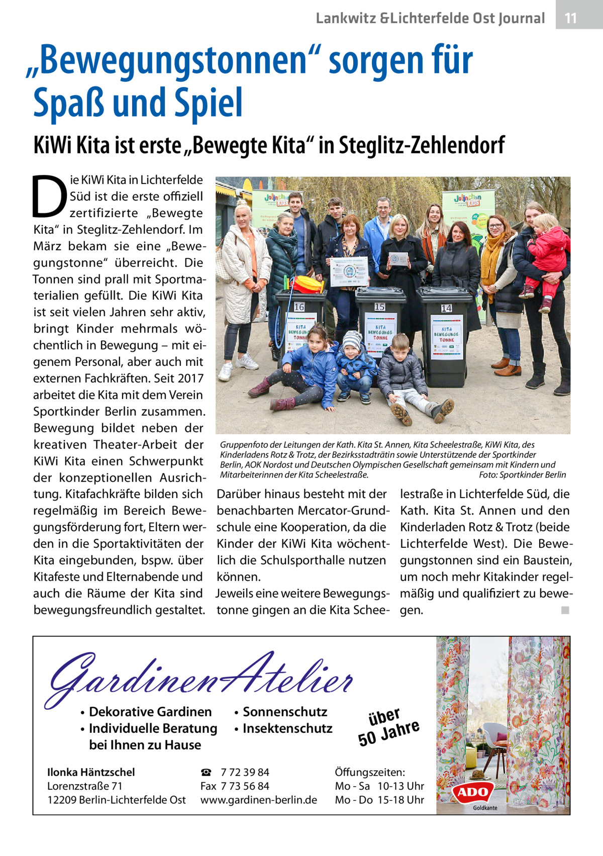 Lankwitz &Lichterfelde Ost Journal  11 11  „Bewegungstonnen“ sorgen für Spaß und Spiel KiWi Kita ist erste „Bewegte Kita“ in Steglitz-Zehlendorf  D  ie KiWi Kita in Lichterfelde Süd ist die erste offiziell zertifizierte „Bewegte Kita“ in Steglitz-Zehlendorf. Im März bekam sie eine „Bewegungstonne“ überreicht. Die Tonnen sind prall mit Sportmaterialien gefüllt. Die KiWi Kita ist seit vielen Jahren sehr aktiv, bringt Kinder mehrmals wöchentlich in Bewegung – mit eigenem Personal, aber auch mit externen Fachkräften. Seit 2017 arbeitet die Kita mit dem Verein Sportkinder Berlin zusammen. Bewegung bildet neben der kreativen Theater-Arbeit der KiWi Kita einen Schwerpunkt der konzeptionellen Ausrichtung. Kitafachkräfte bilden sich regelmäßig im Bereich Bewegungsförderung fort, Eltern werden in die Sportaktivitäten der Kita eingebunden, bspw. über Kitafeste und Elternabende und auch die Räume der Kita sind bewegungsfreundlich gestaltet.  Gruppenfoto der Leitungen der Kath. Kita St. Annen, Kita Scheelestraße, KiWi Kita, des Kinderladens Rotz & Trotz, der Bezirksstadträtin sowie Unterstützende der Sportkinder Berlin, AOK Nordost und Deutschen Olympischen Gesellschaft gemeinsam mit Kindern und Mitarbeiterinnen der Kita Scheelestraße.� Foto: Sportkinder Berlin  Darüber hinaus besteht mit der benachbarten Mercator-Grundschule eine Kooperation, da die Kinder der KiWi Kita wöchentlich die Schulsporthalle nutzen können. Jeweils eine weitere Bewegungstonne gingen an die Kita Schee GardinenAtelier • Dekorative Gardinen • Individuelle Beratung bei Ihnen zu Hause  Ilonka Häntzschel Lorenzstraße 71 12209 Berlin-Lichterfelde Ost  • Sonnenschutz • Insektenschutz  ☎ 7 72 39 84 Fax 7 73 56 84 www.gardinen-berlin.de  lestraße in Lichterfelde Süd, die Kath. Kita St.  Annen und den Kinderladen Rotz & Trotz (beide Lichterfelde West). Die Bewegungstonnen sind ein Baustein, um noch mehr Kitakinder regelmäßig und qualifiziert zu bewegen. � ◾  über re h 50 Ja  Öffungszeiten: Mo - Sa 10-13 Uhr Mo - Do 15-18 Uhr