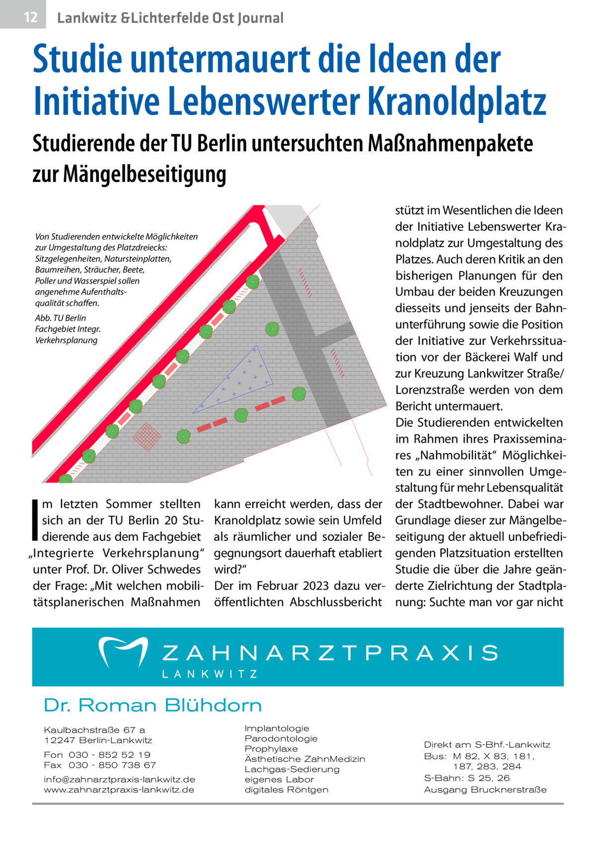 12  Lankwitz &Lichterfelde Ost Journal  Studie untermauert die Ideen der Initiative Lebenswerter Kranoldplatz Studierende der TU Berlin untersuchten Maßnahmenpakete zur Mängelbeseitigung Von Studierenden entwickelte Möglichkeiten zur Umgestaltung des Platzdreiecks: Sitzgelegenheiten, Natursteinplatten, Baumreihen, Sträucher, Beete, Poller und Wasserspiel sollen angenehme Aufenthaltsqualität schaffen. Abb. TU Berlin Fachgebiet Integr. Verkehrsplanung  I  m letzten Sommer stellten sich an der TU Berlin 20 Studierende aus dem Fachgebiet „Integrierte Verkehrsplanung“ unter Prof.  Dr. Oliver Schwedes der Frage: „Mit welchen mobilitätsplanerischen Maßnahmen  kann erreicht werden, dass der Kranoldplatz sowie sein Umfeld als räumlicher und sozialer Begegnungsort dauerhaft etabliert wird?“ Der im Februar 2023 dazu veröffentlichten Abschlussbericht  stützt im Wesentlichen die Ideen der Initiative Lebenswerter Kranoldplatz zur Umgestaltung des Platzes. Auch deren Kritik an den bisherigen Planungen für den Umbau der beiden Kreuzungen diesseits und jenseits der Bahnunterführung sowie die Position der Initiative zur Verkehrssituation vor der Bäckerei Walf und zur Kreuzung Lankwitzer Straße/ Lorenzstraße werden von dem Bericht untermauert. Die Studierenden entwickelten im Rahmen ihres Praxisseminares „Nahmobilität“ Möglichkeiten zu einer sinnvollen Umgestaltung für mehr Lebensqualität der Stadtbewohner. Dabei war Grundlage dieser zur Mängelbeseitigung der aktuell unbefriedigenden Platzsituation erstellten Studie die über die Jahre geänderte Zielrichtung der Stadtplanung: Suchte man vor gar nicht  Dr. Roman Blühdorn Kaulbachstraße 67 a 12247 Berlin-Lankwitz Fon 030 - 852 52 19 Fax 030 - 850 738 67 info@zahnarztpraxis-lankwitz.de www.zahnarztpraxis-lankwitz.de  Implantologie Parodontologie Prophylaxe Ästhetische ZahnMedizin Lachgas-Sedierung eigenes Labor digitales Röntgen  Direkt am S-Bhf.-Lankwitz Bus: M 82, X 83, 181, 187, 283, 284 S-Bahn: S 25, 26 Ausgang Brucknerstraße