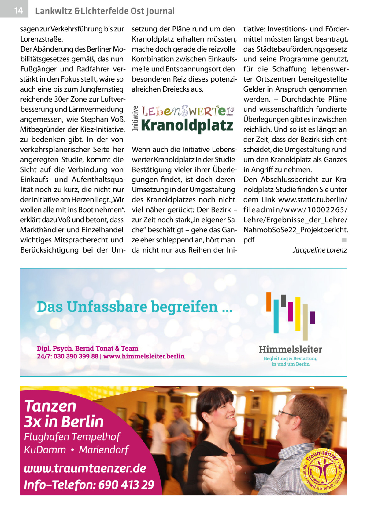 14  Lankwitz &Lichterfelde Ost Journal  sagen zur Verkehrsführung bis zur Lorenzstraße. Der Abänderung des Berliner Mobilitätsgesetzes gemäß, das nun Fußgänger und Radfahrer verstärkt in den Fokus stellt, wäre so auch eine bis zum Jungfernstieg reichende 30er Zone zur Luftverbesserung und Lärmvermeidung angemessen, wie Stephan Voß, Mitbegründer der Kiez-Initiative, zu bedenken gibt. In der von verkehrsplanerischer Seite her angeregten Studie, kommt die Sicht auf die Verbindung von Einkaufs- und Aufenthaltsqualität noch zu kurz, die nicht nur der Initiative am Herzen liegt.„Wir wollen alle mit ins Boot nehmen“, erklärt dazu Voß und betont, dass Markthändler und Einzelhandel wichtiges Mitspracherecht und Berücksichtigung bei der Um setzung der Pläne rund um den Kranoldplatz erhalten müssten, mache doch gerade die reizvolle Kombination zwischen Einkaufsmeile und Entspannungsort den besonderen Reiz dieses potenzialreichen Dreiecks aus.  Wenn auch die Initiative Lebenswerter Kranoldplatz in der Studie Bestätigung vieler ihrer Überlegungen findet, ist doch deren Umsetzung in der Umgestaltung des Kranoldplatzes noch nicht viel näher gerückt: Der Bezirk – zur Zeit noch stark „in eigener Sache“ beschäftigt – gehe das Ganze eher schleppend an, hört man da nicht nur aus Reihen der Ini tiative: Investitions- und Fördermittel müssten längst beantragt, das Städtebauförderungsgesetz und seine Programme genutzt, für die Schaffung lebenswerter Ortszentren bereitgestellte Gelder in Anspruch genommen werden. – Durchdachte Pläne und wissenschaftlich fundierte Überlegungen gibt es inzwischen reichlich. Und so ist es längst an der Zeit, dass der Bezirk sich entscheidet, die Umgestaltung rund um den Kranoldplatz als Ganzes in Angriff zu nehmen. Den Abschlussbericht zur Kranoldplatz-Studie finden Sie unter dem Link www.static.tu.berlin/ fileadmin/www/10002265/ Lehre/Ergebnisse_der_Lehre/ NahmobSoSe22_Projektbericht. pdf ◾ Jacqueline Lorenz