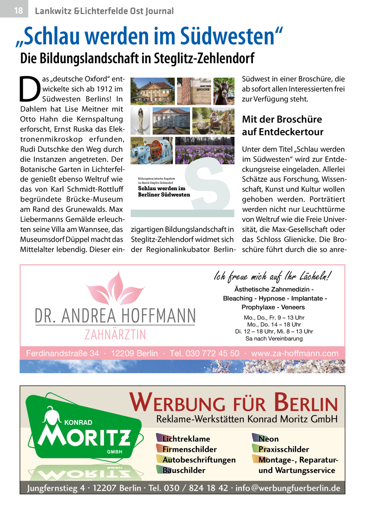 18  Lankwitz &Lichterfelde Ost Journal  „Schlau werden im Südwesten“ Die Bildungslandschaft in Steglitz-Zehlendorf  D  as „deutsche Oxford“ entwickelte sich ab 1912 im Südwesten Berlins! In Dahlem hat Lise Meitner mit Otto Hahn die Kernspaltung erforscht, Ernst Ruska das Elektronenmikroskop erfunden, Rudi Dutschke den Weg durch die Instanzen angetreten. Der Botanische Garten in Lichterfelde genießt ebenso Weltruf wie Schlau werden im das von Karl Schmidt-Rottluff Berliner Südwesten begründete Brücke-Museum am Rand des Grunewalds. Max Liebermanns Gemälde erleuchten seine Villa am Wannsee, das zigartigen Bildungslandschaft in Museumsdorf Düppel macht das Steglitz-Zehlendorf widmet sich Mittelalter lebendig. Dieser ein- der Regionalinkubator BerlinBildungstouristische Angebote im Bezirk Steglitz-Zehlendorf  S  Südwest in einer Broschüre, die ab sofort allen Interessierten frei zur Verfügung steht.  Mit der Broschüre auf Entdeckertour Unter dem Titel „Schlau werden im Südwesten“ wird zur Entdeckungsreise eingeladen. Allerlei Schätze aus Forschung, Wissenschaft, Kunst und Kultur wollen gehoben werden. Porträtiert werden nicht nur Leuchttürme von Weltruf wie die Freie Universität, die Max-Gesellschaft oder das Schloss Glienicke. Die Broschüre führt durch die so anre Ich freue mich auf Ihr Lächeln! Ästhetische Zahnmedizin Bleaching - Hypnose - Implantate Prophylaxe - Veneers Mo., Do., Fr. 9 – 13 Uhr Mo., Do. 14 – 18 Uhr Di. 12 – 18 Uhr, Mi. 8 – 13 Uhr Sa nach Vereinbarung  Ferdinandstraße 34 · 12209 Berlin · Tel. 030 772 45 50 · www.za-hoffmann.com  WERBUNG FÜR BERLIN Reklame-Werkstätten Konrad Moritz GmbH Lichtreklame Firmenschilder Autobeschriftungen Bauschilder  Neon Praxisschilder Montage-, Reparaturund Wartungsservice  Jungfernstieg 4 · 12207 Berlin · Tel. 030 / 824 18 42 · info@werbungfuerberlin.de