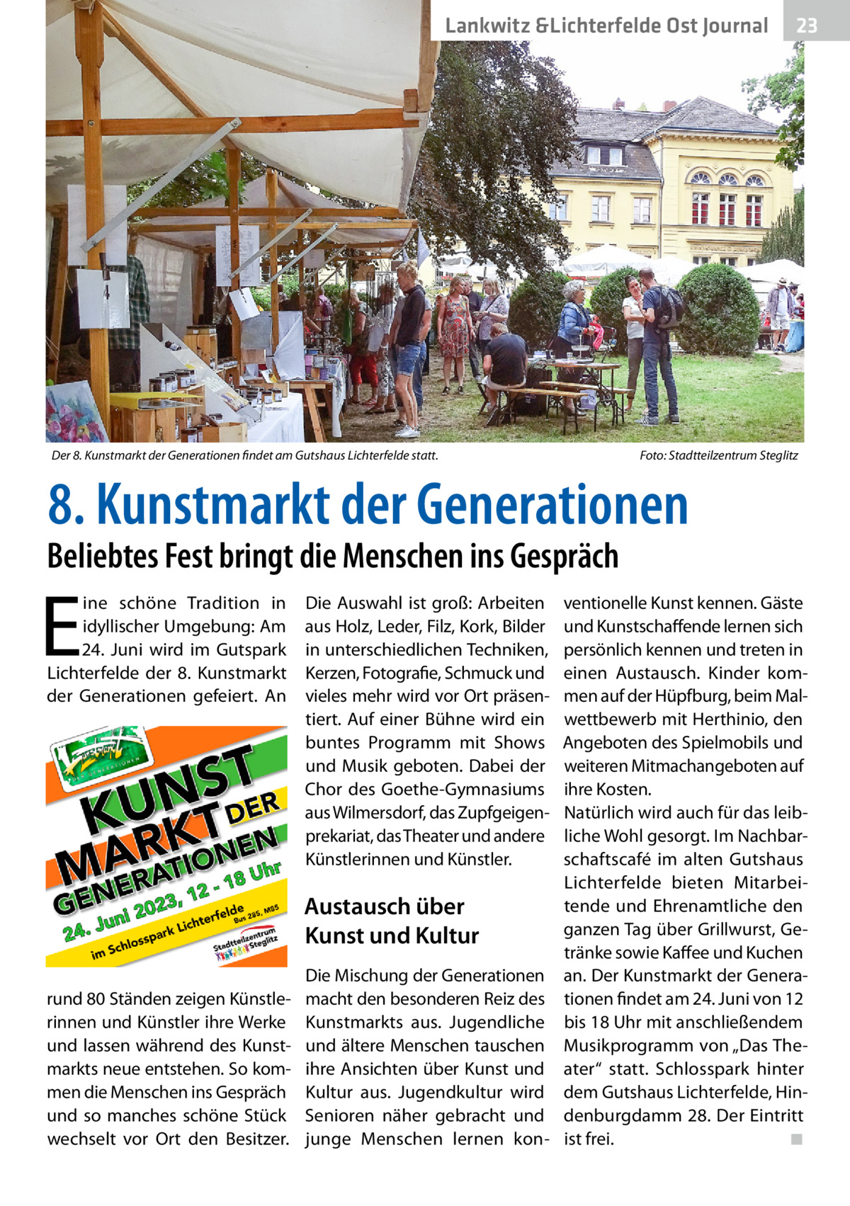 Lankwitz &Lichterfelde Gesundheit Ost Journal  Der 8. Kunstmarkt der Generationen findet am Gutshaus Lichterfelde statt.�  23 23  Foto: Stadtteilzentrum Steglitz  8. Kunstmarkt der Generationen  Beliebtes Fest bringt die Menschen ins Gespräch  E  ine schöne Tradition in idyllischer Umgebung: Am 24.  Juni wird im Gutspark Lichterfelde der 8. Kunstmarkt der Generationen gefeiert. An  Die Auswahl ist groß: Arbeiten aus Holz, Leder, Filz, Kork, Bilder in unterschiedlichen Techniken, Kerzen, Fotografie, Schmuck und vieles mehr wird vor Ort präsentiert. Auf einer Bühne wird ein buntes Programm mit Shows und Musik geboten. Dabei der Chor des Goethe-Gymnasiums aus Wilmersdorf, das Zupfgeigenprekariat, das Theater und andere Künstlerinnen und Künstler.  Austausch über Kunst und Kultur rund 80 Ständen zeigen Künstlerinnen und Künstler ihre Werke und lassen während des Kunstmarkts neue entstehen. So kommen die Menschen ins Gespräch und so manches schöne Stück wechselt vor Ort den Besitzer.  Die Mischung der Generationen macht den besonderen Reiz des Kunstmarkts aus. Jugendliche und ältere Menschen tauschen ihre Ansichten über Kunst und Kultur aus. Jugendkultur wird Senioren näher gebracht und junge Menschen lernen kon ventionelle Kunst kennen. Gäste und Kunstschaffende lernen sich persönlich kennen und treten in einen Austausch. Kinder kommen auf der Hüpfburg, beim Malwettbewerb mit Herthinio, den Angeboten des Spielmobils und weiteren Mitmachangeboten auf ihre Kosten. Natürlich wird auch für das leibliche Wohl gesorgt. Im Nachbarschaftscafé im alten Gutshaus Lichterfelde bieten Mitarbeitende und Ehrenamtliche den ganzen Tag über Grillwurst, Getränke sowie Kaffee und Kuchen an. Der Kunstmarkt der Generationen findet am 24. Juni von 12 bis 18 Uhr mit anschließendem Musikprogramm von „Das Theater“ statt. Schlosspark hinter dem Gutshaus Lichterfelde, Hindenburgdamm 28. Der Eintritt ist frei.� ◾