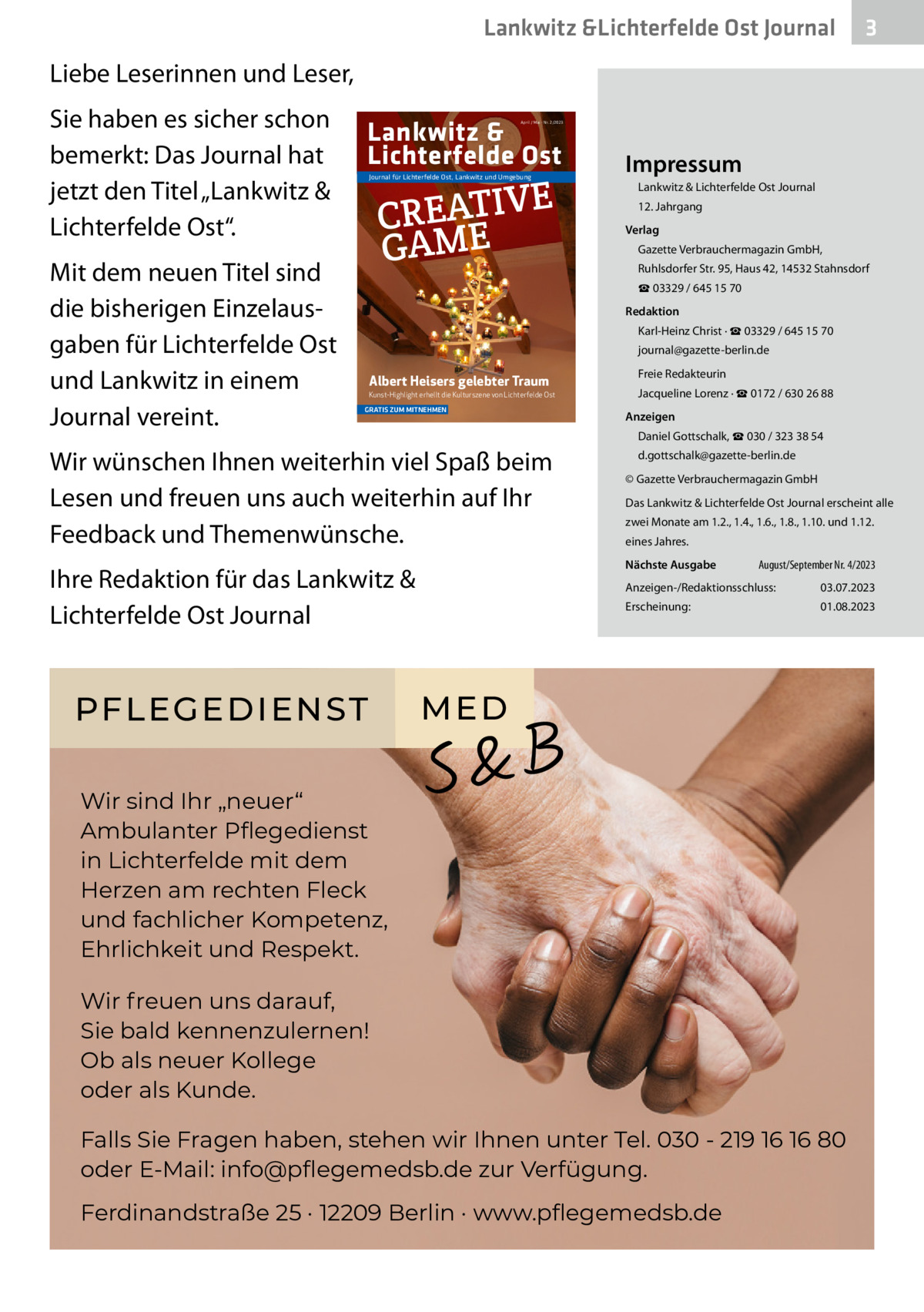 Lankwitz &Lichterfelde Ost Journal  3  Liebe Leserinnen und Leser, Sie haben es sicher schon bemerkt: Das Journal hat jetzt den Titel „Lankwitz & Lichterfelde Ost“. Mit dem neuen Titel sind die bisherigen Einzelausgaben für Lichterfelde Ost und Lankwitz in einem Journal vereint.  Lankwitz & Lichterfelde Ost  April / Mai · Nr. 2/2023  E CREATIV GAME  Journal für Lichterfelde Ost, Lankwitz und Umgebung  Impressum Lankwitz & Lichterfelde Ost Journal 12. Jahrgang Verlag Gazette Verbrauchermagazin GmbH, Ruhlsdorfer Str. 95, Haus 42, 14532 Stahnsdorf ☎ 03329 / 645 15 70 Redaktion Karl-Heinz Christ · ☎ 03329 / 645 15 70 journal@gazette-berlin.de  Albert Heisers gelebter Traum Kunst-Highlight erhellt die Kulturszene von Lichterfelde Ost GRATIS ZUM MITNEHMEN  Jacqueline Lorenz · ☎ 0172 / 630 26 88 Anzeigen Daniel Gottschalk, ☎ 030 / 323 38 54  Wir wünschen Ihnen weiterhin viel Spaß beim Lesen und freuen uns auch weiterhin auf Ihr Feedback und Themenwünsche.  d.gottschalk@gazette-berlin.de © Gazette Verbrauchermagazin GmbH Das Lankwitz & Lichterfelde Ost Journal erscheint alle zwei Monate am 1.2., 1.4., 1.6., 1.8., 1.10. und 1.12. eines Jahres. Nächste Ausgabe  Ihre Redaktion für das Lankwitz & Lichterfelde Ost Journal  PFLEGEDIENST  Freie Redakteurin  August/September Nr. 4/2023  Anzeigen-/Redaktionsschluss:  03.07.2023  Erscheinung:  01.08.2023  ME D  Wir sind Ihr „neuer“ Ambulanter Pﬂegedienst in Lichterfelde mit dem Herzen am rechten Fleck und fachlicher Kompetenz, Ehrlichkeit und Respekt. Wir freuen uns darauf, Sie bald kennenzulernen! Ob als neuer Kollege oder als Kunde. Falls Sie Fragen haben, stehen wir Ihnen unter Tel. 030 - 219 16 16 80 oder E-Mail: info@pﬂegemedsb.de zur Verfügung. Ferdinandstraße 25 · 12209 Berlin · www.pﬂegemedsb.de