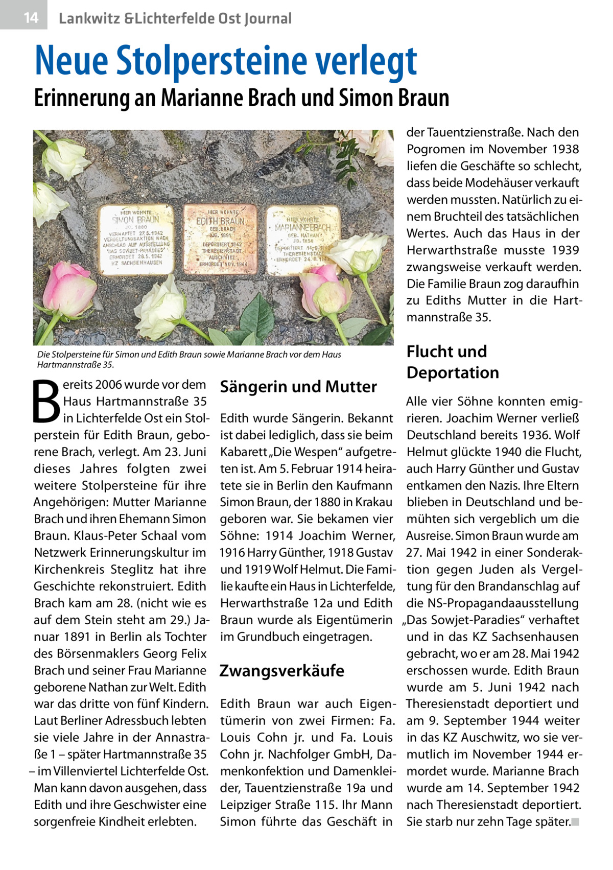 14  Lankwitz &Lichterfelde Ost Journal  Neue Stolpersteine verlegt  Erinnerung an Marianne Brach und Simon Braun der Tauentzienstraße. Nach den Pogromen im November 1938 liefen die Geschäfte so schlecht, dass beide Modehäuser verkauft werden mussten. Natürlich zu einem Bruchteil des tatsächlichen Wertes. Auch das Haus in der Herwarthstraße musste 1939 zwangsweise verkauft werden. Die Familie Braun zog daraufhin zu Ediths Mutter in die Hartmannstraße 35. Die Stolpersteine für Simon und Edith Braun sowie Marianne Brach vor dem Haus Hartmannstraße 35.  B  ereits 2006 wurde vor dem Haus Hartmannstraße  35 in Lichterfelde Ost ein Stolperstein für Edith Braun, geborene Brach, verlegt. Am 23. Juni dieses Jahres folgten zwei weitere Stolpersteine für ihre Angehörigen: Mutter Marianne Brach und ihren Ehemann Simon Braun. Klaus-Peter Schaal vom Netzwerk Erinnerungskultur im Kirchenkreis Steglitz hat ihre Geschichte rekonstruiert. Edith Brach kam am 28. (nicht wie es auf dem Stein steht am 29.) Januar 1891 in Berlin als Tochter des Börsenmaklers Georg Felix Brach und seiner Frau Marianne geborene Nathan zur Welt. Edith war das dritte von fünf Kindern. Laut Berliner Adressbuch lebten sie viele Jahre in der Annastraße 1 – später Hartmannstraße 35 – im Villenviertel Lichterfelde Ost. Man kann davon ausgehen, dass Edith und ihre Geschwister eine sorgenfreie Kindheit erlebten.  Sängerin und Mutter Edith wurde Sängerin. Bekannt ist dabei lediglich, dass sie beim Kabarett „Die Wespen“ aufgetreten ist. Am 5. Februar 1914 heiratete sie in Berlin den Kaufmann Simon Braun, der 1880 in Krakau geboren war. Sie bekamen vier Söhne: 1914 Joachim Werner, 1916 Harry Günther, 1918 Gustav und 1919 Wolf Helmut. Die Familie kaufte ein Haus in Lichterfelde, Herwarthstraße 12a und Edith Braun wurde als Eigentümerin im Grundbuch eingetragen.  Zwangsverkäufe Edith Braun war auch Eigentümerin von zwei Firmen: Fa. Louis Cohn  jr. und Fa.  Louis Cohn jr. Nachfolger GmbH, Damenkonfektion und Damenkleider, Tauentzienstraße  19a und Leipziger Straße 115. Ihr Mann Simon führte das Geschäft in  Flucht und Deportation Alle vier Söhne konnten emigrieren. Joachim Werner verließ Deutschland bereits 1936. Wolf Helmut glückte 1940 die Flucht, auch Harry Günther und Gustav entkamen den Nazis. Ihre Eltern blieben in Deutschland und bemühten sich vergeblich um die Ausreise. Simon Braun wurde am 27. Mai 1942 in einer Sonderaktion gegen Juden als Vergeltung für den Brandanschlag auf die NS-Propagandaausstellung „Das Sowjet-Paradies“ verhaftet und in das KZ Sachsenhausen gebracht, wo er am 28. Mai 1942 erschossen wurde. Edith Braun wurde am 5.  Juni 1942 nach Theresienstadt deportiert und am 9.  September 1944 weiter in das KZ Auschwitz, wo sie vermutlich im November 1944 ermordet wurde. Marianne Brach wurde am 14. September 1942 nach Theresienstadt deportiert. Sie starb nur zehn Tage später.�◾