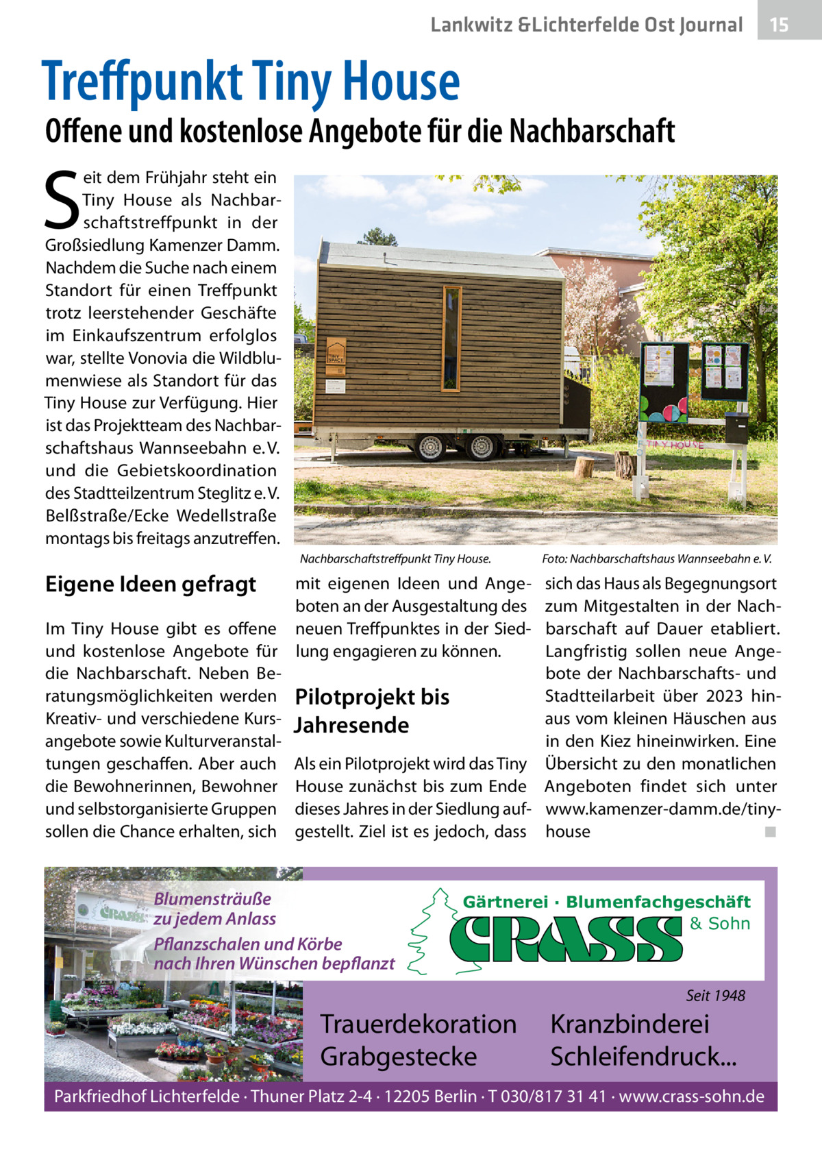 Lankwitz &Lichterfelde Ost Journal  15 15  Treﬀpunkt Tiny House  Oﬀene und kostenlose Angebote für die Nachbarschaft  S  eit dem Frühjahr steht ein Tiny House als Nachbarschaftstreffpunkt in der Großsiedlung Kamenzer Damm. Nachdem die Suche nach einem Standort für einen Treffpunkt trotz leerstehender Geschäfte im Einkaufszentrum erfolglos war, stellte Vonovia die Wildblumenwiese als Standort für das Tiny House zur Verfügung. Hier ist das Projektteam des Nachbarschaftshaus Wannseebahn e. V. und die Gebietskoordination des Stadtteilzentrum Steglitz e. V. Belßstraße/Ecke Wedellstraße montags bis freitags anzutreffen. Nachbarschaftstreﬀpunkt Tiny House.  Eigene Ideen gefragt  mit eigenen Ideen und Angeboten an der Ausgestaltung des Im Tiny House gibt es offene neuen Treffpunktes in der Siedund kostenlose Angebote für lung engagieren zu können. die Nachbarschaft. Neben Beratungsmöglichkeiten werden Pilotprojekt bis Kreativ- und verschiedene Kurs- Jahresende angebote sowie Kulturveranstaltungen geschaffen. Aber auch Als ein Pilotprojekt wird das Tiny die Bewohnerinnen, Bewohner House zunächst bis zum Ende und selbstorganisierte Gruppen dieses Jahres in der Siedlung aufsollen die Chance erhalten, sich gestellt. Ziel ist es jedoch, dass  Blumensträuße zu jedem Anlass Pflanzschalen und Körbe nach Ihren Wünschen bepflanzt  Foto: Nachbarschaftshaus Wannseebahn e. V.  sich das Haus als Begegnungsort zum Mitgestalten in der Nachbarschaft auf Dauer etabliert. Langfristig sollen neue Angebote der Nachbarschafts- und Stadtteilarbeit über 2023 hinaus vom kleinen Häuschen aus in den Kiez hineinwirken. Eine Übersicht zu den monatlichen Angeboten findet sich unter www.kamenzer-damm.de/tinyhouse ◾  Gärtnerei · Blumenfachgeschäft & Sohn  Seit 1948  Trauerdekoration Grabgestecke  Kranzbinderei Schleifendruck...  Parkfriedhof Lichterfelde · Thuner Platz 2-4 · 12205 Berlin · T 030/817 31 41 · www.crass-sohn.de