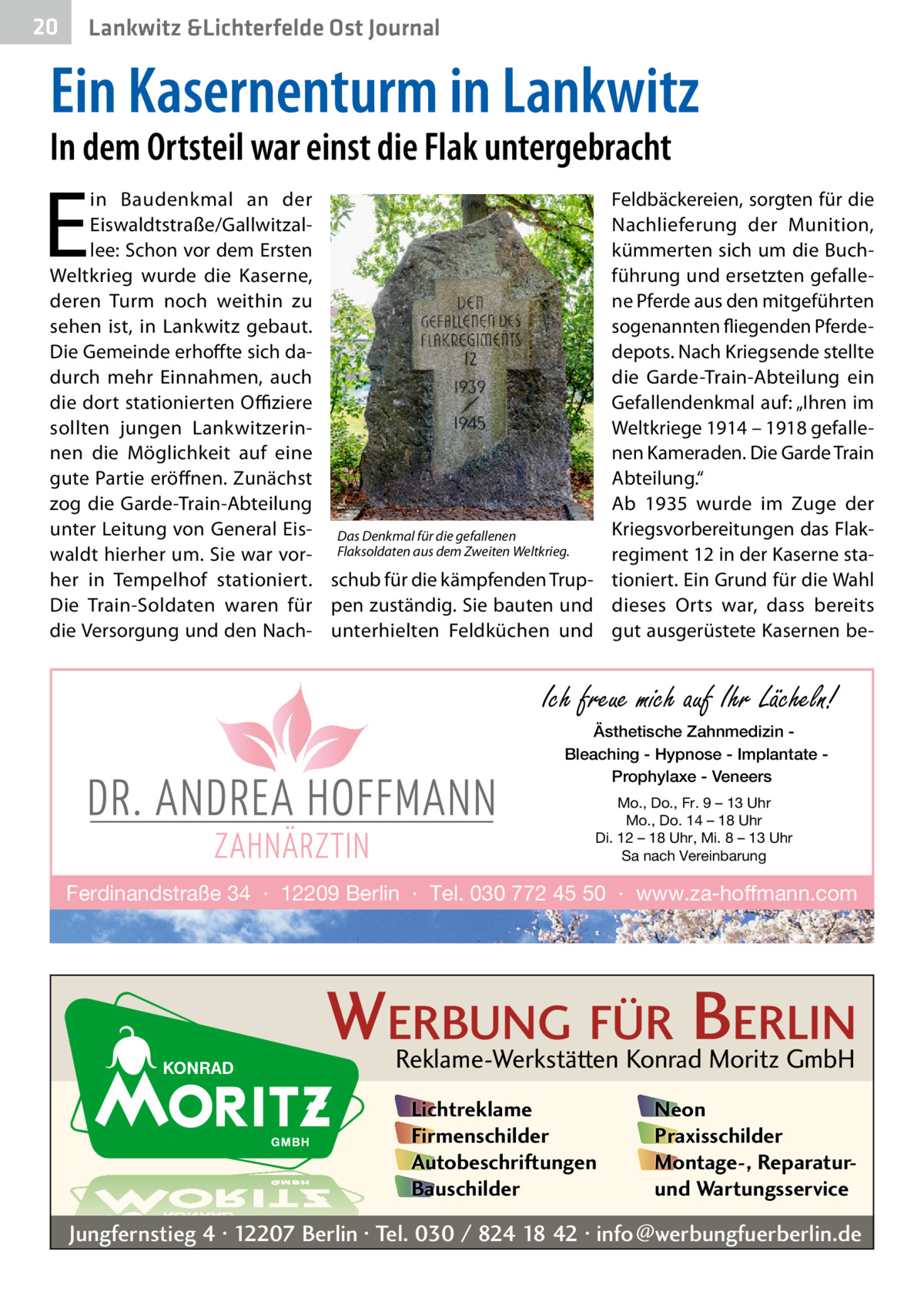 20  Lankwitz &Lichterfelde Ost Journal  Ein Kasernenturm in Lankwitz In dem Ortsteil war einst die Flak untergebracht  E  in Baudenkmal an der Eiswaldtstraße/Gallwitzallee: Schon vor dem Ersten Weltkrieg wurde die Kaserne, deren Turm noch weithin zu sehen ist, in Lankwitz gebaut. Die Gemeinde erhoffte sich dadurch mehr Einnahmen, auch die dort stationierten Offiziere sollten jungen Lankwitzerinnen die Möglichkeit auf eine gute Partie eröffnen. Zunächst zog die Garde-Train-Abteilung unter Leitung von General Eis- Das Denkmal für die gefallenen waldt hierher um. Sie war vor- Flaksoldaten aus dem Zweiten Weltkrieg. her in Tempelhof stationiert. schub für die kämpfenden TrupDie Train-Soldaten waren für pen zuständig. Sie bauten und die Versorgung und den Nach- unterhielten Feldküchen und  Feldbäckereien, sorgten für die Nachlieferung der Munition, kümmerten sich um die Buchführung und ersetzten gefallene Pferde aus den mitgeführten sogenannten fliegenden Pferdedepots. Nach Kriegsende stellte die Garde-Train-Abteilung ein Gefallendenkmal auf: „Ihren im Weltkriege 1914 – 1918 gefallenen Kameraden. Die Garde Train Abteilung.“ Ab 1935 wurde im Zuge der Kriegsvorbereitungen das Flak­ regiment 12 in der Kaserne stationiert. Ein Grund für die Wahl dieses Orts war, dass bereits gut ausgerüstete Kasernen be Ich freue mich auf Ihr Lächeln! Ästhetische Zahnmedizin Bleaching - Hypnose - Implantate Prophylaxe - Veneers Mo., Do., Fr. 9 – 13 Uhr Mo., Do. 14 – 18 Uhr Di. 12 – 18 Uhr, Mi. 8 – 13 Uhr Sa nach Vereinbarung  Ferdinandstraße 34 · 12209 Berlin · Tel. 030 772 45 50 · www.za-hoffmann.com  WERBUNG FÜR BERLIN Reklame-Werkstätten Konrad Moritz GmbH Lichtreklame Firmenschilder Autobeschriftungen Bauschilder  Neon Praxisschilder Montage-, Reparaturund Wartungsservice  Jungfernstieg 4 · 12207 Berlin · Tel. 030 / 824 18 42 · info@werbungfuerberlin.de