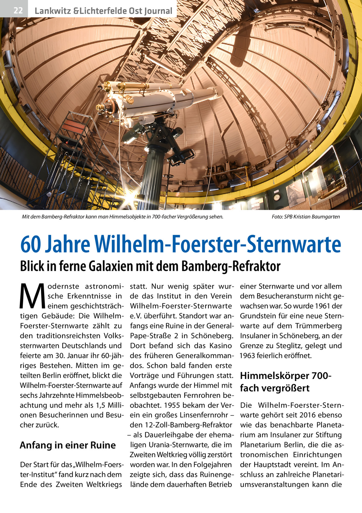 22  Lankwitz &Lichterfelde Ost Journal  Mit dem Bamberg-Refraktor kann man Himmelsobjekte in 700-facher Vergrößerung sehen.�  Foto: SPB Kristian Baumgarten  60 Jahre Wilhelm-Foerster-Sternwarte  Blick in ferne Galaxien mit dem Bamberg-Refraktor  M  statt. Nur wenig später wurde das Institut in den Verein Wilhelm-Foerster-Sternwarte e. V. überführt. Standort war anfangs eine Ruine in der GeneralPape-Straße  2 in Schöneberg. Dort befand sich das Kasino des früheren Generalkommandos. Schon bald fanden erste Vorträge und Führungen statt. Anfangs wurde der Himmel mit selbstgebauten Fernrohren beobachtet. 1955 bekam der Verein ein großes Linsenfernrohr – den 12-Zoll-Bamberg-Refraktor – als Dauerleihgabe der ehemaAnfang in einer Ruine ligen Urania-Sternwarte, die im Zweiten Weltkrieg völlig zerstört Der Start für das „Wilhelm-Foers- worden war. In den Folgejahren ter-Institut“ fand kurz nach dem zeigte sich, dass das RuinengeEnde des Zweiten Weltkriegs lände dem dauerhaften Betrieb odernste astronomische Erkenntnisse in einem geschichtsträchtigen Gebäude: Die WilhelmFoerster-Sternwarte zählt zu den traditionsreichsten Volkssternwarten Deutschlands und feierte am 30. Januar ihr 60-jähriges Bestehen. Mitten im geteilten Berlin eröffnet, blickt die Wilhelm-Foerster-Sternwarte auf sechs Jahrzehnte Himmelsbeobachtung und mehr als 1,5 Millionen Besucherinnen und Besucher zurück.  einer Sternwarte und vor allem dem Besucheransturm nicht gewachsen war. So wurde 1961 der Grundstein für eine neue Sternwarte auf dem Trümmerberg Insulaner in Schöneberg, an der Grenze zu Steglitz, gelegt und 1963 feierlich eröffnet.  Himmelskörper 700fach vergrößert Die Wilhelm-Foerster-Sternwarte gehört seit 2016 ebenso wie das benachbarte Planetarium am Insulaner zur Stiftung Planetarium Berlin, die die astronomischen Einrichtungen der Hauptstadt vereint. Im Anschluss an zahlreiche Planetariumsveranstaltungen kann die