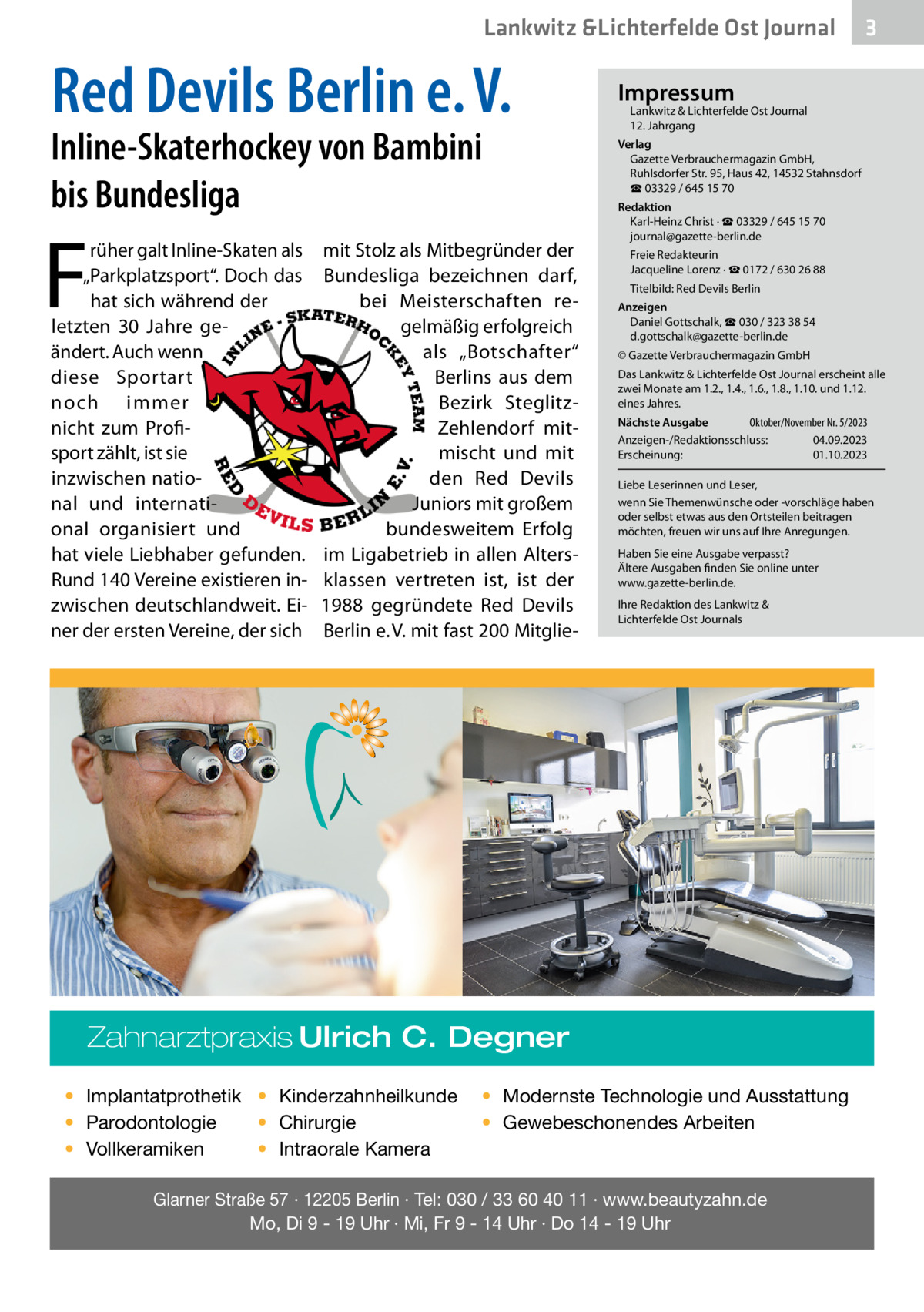 Lankwitz &Lichterfelde Ost Journal  Red Devils Berlin e. V.  Inline-Skaterhockey von Bambini bis Bundesliga  F  rüher galt Inline-Skaten als „Parkplatzsport“. Doch das hat sich während der letzten 30  Jahre geändert. Auch wenn diese Sportart noch immer nicht zum Profisport zählt, ist sie inzwischen national und international organisiert und hat viele Liebhaber gefunden. Rund 140 Vereine existieren inzwischen deutschlandweit. Einer der ersten Vereine, der sich  mit Stolz als Mitbegründer der Bundesliga bezeichnen darf, bei Meisterschaften regelmäßig erfolgreich als „Botschafter“ Berlins aus dem Bezirk SteglitzZehlendorf mitmischt und mit den Red Devils Juniors mit großem bundesweitem Erfolg im Ligabetrieb in allen Altersklassen vertreten ist, ist der 1988 gegründete Red Devils Berlin e. V. mit fast 200 Mitglie Impressum  Lankwitz & Lichterfelde Ost Journal	 12. Jahrgang  Verlag Gazette Verbrauchermagazin GmbH, Ruhlsdorfer Str. 95, Haus 42, 14532 Stahnsdorf ☎ 03329 / 645 15 70 Redaktion Karl-Heinz Christ · ☎ 03329 / 645 15 70 journal@gazette-berlin.de Freie Redakteurin Jacqueline Lorenz · ☎ 0172 / 630 26 88 Titelbild: Red Devils Berlin Anzeigen Daniel Gottschalk, ☎ 030 / 323 38 54 d.gottschalk@gazette-berlin.de © Gazette Verbrauchermagazin GmbH Das Lankwitz & Lichterfelde Ost Journal erscheint alle zwei Monate am 1.2., 1.4., 1.6., 1.8., 1.10. und 1.12. eines Jahres. Oktober/November Nr. 5/2023 Nächste Ausgabe 	 Anzeigen-/Redaktionsschluss:	04.09.2023 Erscheinung:	01.10.2023 Liebe Leserinnen und Leser, wenn Sie Themenwünsche oder -vorschläge haben oder selbst etwas aus den Ortsteilen beitragen möchten, freuen wir uns auf Ihre Anregungen. Haben Sie eine Ausgabe verpasst? Ältere Ausgaben finden Sie online unter www.gazette-berlin.de. Ihre Redaktion des Lankwitz & Lichterfelde Ost Journals  Zahnarztpraxis Ulrich C. Degner • Implantatprothetik • Kinderzahnheilkunde • Chirurgie • Parodontologie • Intraorale Kamera • Vollkeramiken  3  • Modernste Technologie und Ausstattung • Gewebeschonendes Arbeiten  Glarner Straße 57 · 12205 Berlin · Tel: 030 / 33 60 40 11 · www.beautyzahn.de Mo, Di 9 - 19 Uhr · Mi, Fr 9 - 14 Uhr · Do 14 - 19 Uhr