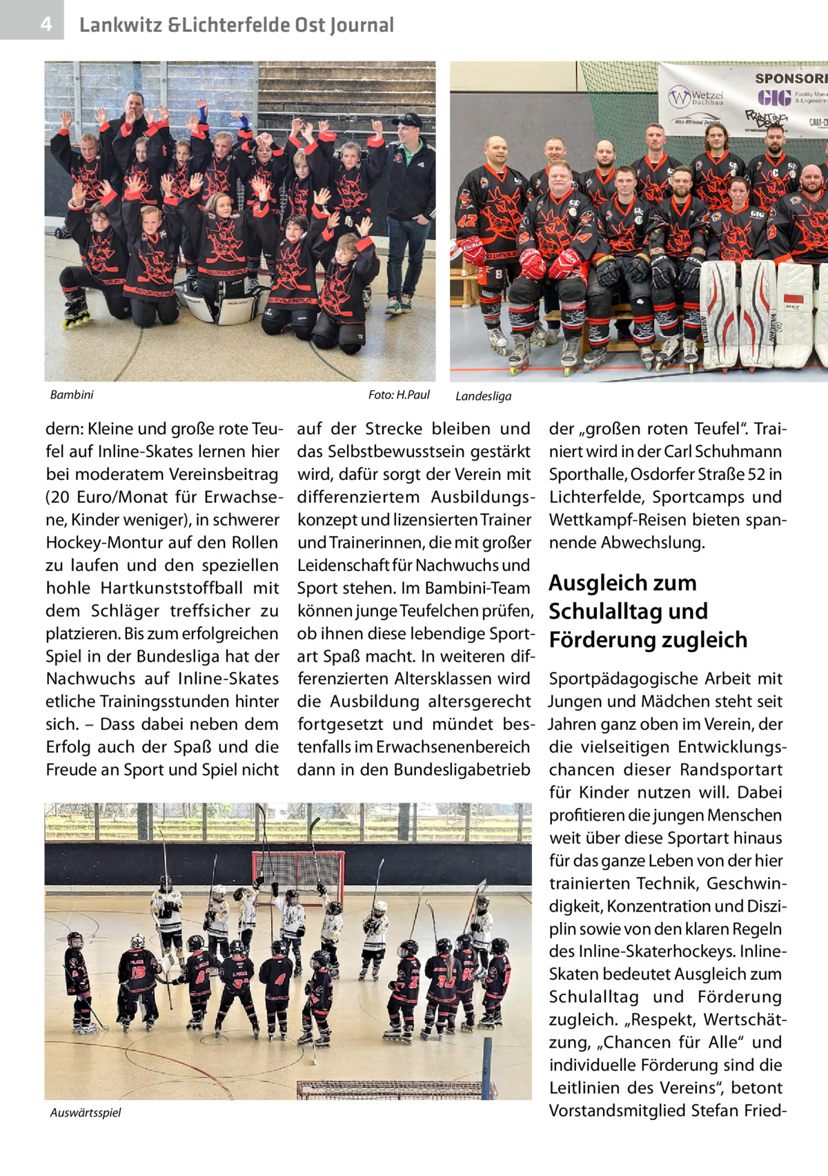 4  Lankwitz &Lichterfelde Ost Journal  Bambini �  dern: Kleine und große rote Teufel auf Inline-Skates lernen hier bei moderatem Vereinsbeitrag (20  Euro/Monat für Erwachsene, Kinder weniger), in schwerer Hockey-Montur auf den Rollen zu laufen und den speziellen hohle Hartkunststoffball mit dem Schläger treffsicher zu platzieren. Bis zum erfolgreichen Spiel in der Bundesliga hat der Nachwuchs auf Inline-Skates etliche Trainingsstunden hinter sich. – Dass dabei neben dem Erfolg auch der Spaß und die Freude an Sport und Spiel nicht  Auswärtsspiel �  Foto: H.Paul  Landesliga �  auf der Strecke bleiben und das Selbstbewusstsein gestärkt wird, dafür sorgt der Verein mit differenziertem Ausbildungskonzept und lizensierten Trainer und Trainerinnen, die mit großer Leidenschaft für Nachwuchs und Sport stehen. Im Bambini-Team können junge Teufelchen prüfen, ob ihnen diese lebendige Sportart Spaß macht. In weiteren differenzierten Altersklassen wird die Ausbildung altersgerecht fortgesetzt und mündet bestenfalls im Erwachsenenbereich dann in den Bundesligabetrieb  der „großen roten Teufel“. Trainiert wird in der Carl Schuhmann Sporthalle, Osdorfer Straße 52 in Lichterfelde, Sportcamps und Wettkampf-Reisen bieten spannende Abwechslung.  Ausgleich zum Schulalltag und Förderung zugleich Sportpädagogische Arbeit mit Jungen und Mädchen steht seit Jahren ganz oben im Verein, der die vielseitigen Entwicklungschancen dieser Randsportart für Kinder nutzen will. Dabei profitieren die jungen Menschen weit über diese Sportart hinaus für das ganze Leben von der hier trainierten Technik, Geschwindigkeit, Konzentration und Disziplin sowie von den klaren Regeln des Inline-Skaterhockeys. InlineSkaten bedeutet Ausgleich zum Schulalltag und Förderung zugleich. „Respekt, Wertschätzung, „Chancen für Alle“ und individuelle Förderung sind die Leitlinien des Vereins“, betont Vorstandsmitglied Stefan Frie