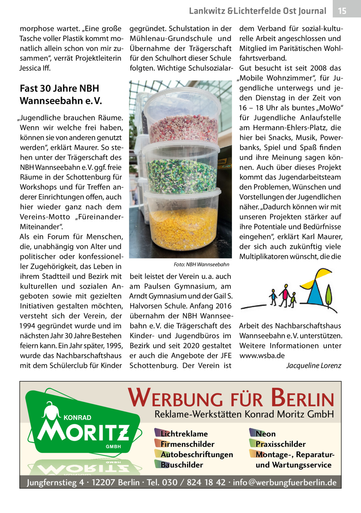 Lankwitz &Lichterfelde Ost Journal morphose wartet. „Eine große Tasche voller Plastik kommt monatlich allein schon von mir zusammen“, verrät Projektleiterin Jessica Iff.  gegründet. Schulstation in der Mühlenau-Grundschule und Übernahme der Trägerschaft für den Schulhort dieser Schule folgten. Wichtige Schulsozialar Fast 30 Jahre NBH Wannseebahn e. V. „Jugendliche brauchen Räume. Wenn wir welche frei haben, können sie von anderen genutzt werden“, erklärt Maurer. So stehen unter der Trägerschaft des NBH Wannseebahn e. V. ggf. freie Räume in der Schottenburg für Workshops und für Treffen anderer Einrichtungen offen, auch hier wieder ganz nach dem Vereins-Motto „FüreinanderMiteinander“. Als ein Forum für Menschen, die, unabhängig von Alter und politischer oder konfessioneller Zugehörigkeit, das Leben in ihrem Stadtteil und Bezirk mit kulturellen und sozialen Angeboten sowie mit gezielten Initiativen gestalten möchten, versteht sich der Verein, der 1994 gegründet wurde und im nächsten Jahr 30 Jahre Bestehen feiern kann. Ein Jahr später, 1995, wurde das Nachbarschaftshaus mit dem Schülerclub für Kinder  15 15  dem Verband für sozial-kulturelle Arbeit angeschlossen und Mitglied im Paritätischen Wohlfahrtsverband. Gut besucht ist seit 2008 das „Mobile Wohnzimmer“, für Jugendliche unterwegs und jeden Dienstag in der Zeit von 16 – 18 Uhr als buntes „MoWo“ für Jugendliche Anlaufstelle am Hermann-Ehlers-Platz, die hier bei Snacks, Musik, Powerbanks, Spiel und Spaß finden und ihre Meinung sagen können. Auch über dieses Projekt kommt das Jugendarbeitsteam den Problemen, Wünschen und Vorstellungen der Jugendlichen näher. „Dadurch können wir mit unseren Projekten stärker auf ihre Potentiale und Bedürfnisse eingehen“, erklärt Karl Maurer, der sich auch zukünftig viele Multiplikatoren wünscht, die die  Foto: NBH Wannseebahn  beit leistet der Verein u. a. auch am Paulsen Gymnasium, am Arndt Gymnasium und der Gail S. Halvorsen Schule. Anfang 2016 übernahm der NBH Wannseebahn e. V. die Trägerschaft des Kinder- und Jugendbüros im Bezirk und seit 2020 gestaltet er auch die Angebote der JFE Schottenburg. Der Verein ist  Arbeit des Nachbarschaftshaus Wannseebahn e. V. unterstützen. Weitere Informationen unter www.wsba.de Jacqueline Lorenz  WERBUNG FÜR BERLIN Reklame-Werkstätten Konrad Moritz GmbH Lichtreklame Firmenschilder Autobeschriftungen Bauschilder  Neon Praxisschilder Montage-, Reparaturund Wartungsservice  Jungfernstieg 4 · 12207 Berlin · Tel. 030 / 824 18 42 · info@werbungfuerberlin.de