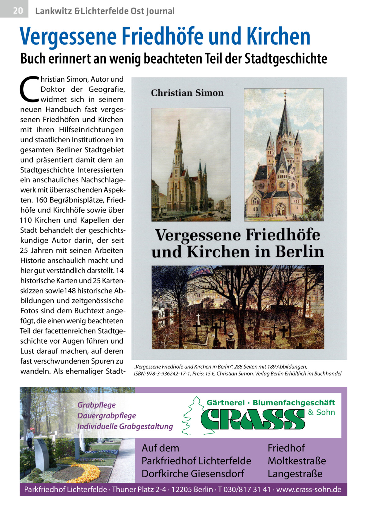 20  Lankwitz &Lichterfelde Ost Journal  Vergessene Friedhöfe und Kirchen  Buch erinnert an wenig beachteten Teil der Stadtgeschichte  C  hristian Simon, Autor und Doktor der Geografie, widmet sich in seinem neuen Handbuch fast vergessenen Friedhöfen und Kirchen mit ihren Hilfseinrichtungen und staatlichen Institutionen im gesamten Berliner Stadtgebiet und präsentiert damit dem an Stadtgeschichte Interessierten ein anschauliches Nachschlagewerk mit überraschenden Aspekten. 160 Begräbnisplätze, Friedhöfe und Kirchhöfe sowie über 110  Kirchen und Kapellen der Stadt behandelt der geschichtskundige Autor darin, der seit 25  Jahren mit seinen Arbeiten Historie anschaulich macht und hier gut verständlich darstellt. 14 historische Karten und 25 Kartenskizzen sowie148 historische Abbildungen und zeitgenössische Fotos sind dem Buchtext angefügt, die einen wenig beachteten Teil der facettenreichen Stadtgeschichte vor Augen führen und Lust darauf machen, auf deren fast verschwundenen Spuren zu wandeln. Als ehemaliger Stadt „Vergessene Friedhöfe und Kirchen in Berlin“, 288 Seiten mit 189 Abbildungen, ISBN: 978-3-936242-17-1, Preis: 15 €, Christian Simon, Verlag Berlin Erhältlich im Buchhandel  Grabpflege Dauergrabpflege Individuelle Grabgestaltung  Gärtnerei · Blumenfachgeschäft & Sohn  Auf dem Parkfriedhof Lichterfelde Dorfkirche Giesensdorf  Friedhof Moltkestraße Langestraße  Parkfriedhof Lichterfelde · Thuner Platz 2-4 · 12205 Berlin · T 030/817 31 41 · www.crass-sohn.de