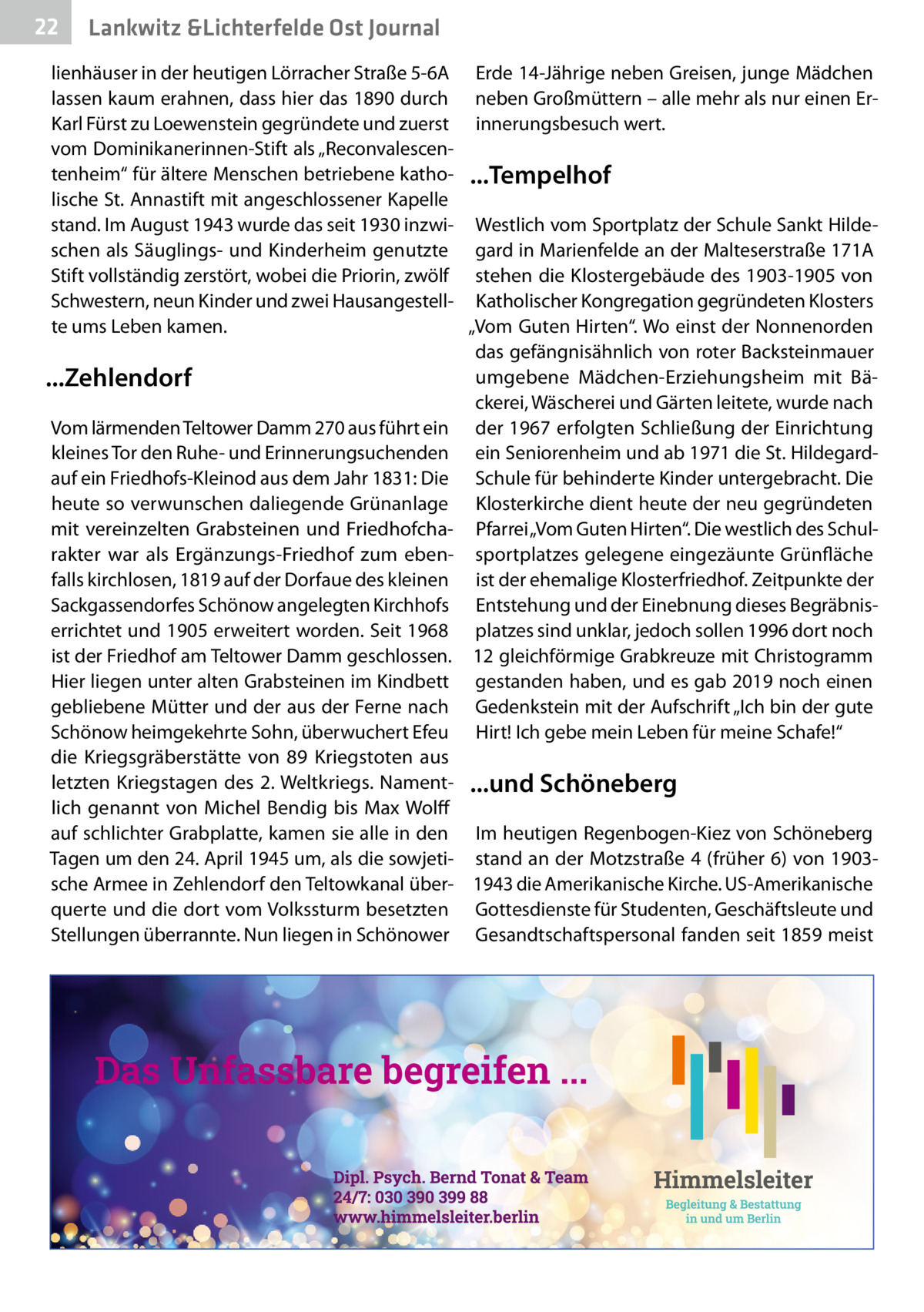 22  Lankwitz &Lichterfelde Ost Journal  lienhäuser in der heutigen Lörracher Straße 5-6A Erde 14-Jährige neben Greisen, junge Mädchen lassen kaum erahnen, dass hier das 1890 durch neben Großmüttern – alle mehr als nur einen ErKarl Fürst zu Loewenstein gegründete und zuerst innerungsbesuch wert. vom Dominikanerinnen-Stift als „Reconvalescentenheim“ für ältere Menschen betriebene katho- ...Tempelhof lische St. Annastift mit angeschlossener Kapelle stand. Im August 1943 wurde das seit 1930 inzwi- Westlich vom Sportplatz der Schule Sankt Hildeschen als Säuglings- und Kinderheim genutzte gard in Marienfelde an der Malteserstraße 171A Stift vollständig zerstört, wobei die Priorin, zwölf stehen die Klostergebäude des 1903-1905 von Schwestern, neun Kinder und zwei Hausangestell- Katholischer Kongregation gegründeten Klosters te ums Leben kamen. „Vom Guten Hirten“. Wo einst der Nonnenorden das gefängnisähnlich von roter Backsteinmauer umgebene Mädchen-Erziehungsheim mit Bä...Zehlendorf ckerei, Wäscherei und Gärten leitete, wurde nach Vom lärmenden Teltower Damm 270 aus führt ein der 1967 erfolgten Schließung der Einrichtung kleines Tor den Ruhe- und Erinnerungsuchenden ein Seniorenheim und ab 1971 die St. Hildegardauf ein Friedhofs-Kleinod aus dem Jahr 1831: Die Schule für behinderte Kinder untergebracht. Die heute so verwunschen daliegende Grünanlage Klosterkirche dient heute der neu gegründeten mit vereinzelten Grabsteinen und Friedhofcha- Pfarrei „Vom Guten Hirten“. Die westlich des Schulrakter war als Ergänzungs-Friedhof zum eben- sportplatzes gelegene eingezäunte Grünfläche falls kirchlosen, 1819 auf der Dorfaue des kleinen ist der ehemalige Klosterfriedhof. Zeitpunkte der Sackgassendorfes Schönow angelegten Kirchhofs Entstehung und der Einebnung dieses Begräbniserrichtet und 1905 erweitert worden. Seit 1968 platzes sind unklar, jedoch sollen 1996 dort noch ist der Friedhof am Teltower Damm geschlossen. 12 gleichförmige Grabkreuze mit Christogramm Hier liegen unter alten Grabsteinen im Kindbett gestanden haben, und es gab 2019 noch einen gebliebene Mütter und der aus der Ferne nach Gedenkstein mit der Aufschrift „Ich bin der gute Schönow heimgekehrte Sohn, überwuchert Efeu Hirt! Ich gebe mein Leben für meine Schafe!“ die Kriegsgräberstätte von 89  Kriegstoten aus letzten Kriegstagen des 2. Weltkriegs. Nament- ...und Schöneberg lich genannt von Michel Bendig bis Max Wolff auf schlichter Grabplatte, kamen sie alle in den Im heutigen Regenbogen-Kiez von Schöneberg Tagen um den 24. April 1945 um, als die sowjeti- stand an der Motzstraße 4 (früher 6) von 1903sche Armee in Zehlendorf den Teltowkanal über- 1943 die Amerikanische Kirche. US-Amerikanische querte und die dort vom Volkssturm besetzten Gottesdienste für Studenten, Geschäftsleute und Stellungen überrannte. Nun liegen in Schönower Gesandtschaftspersonal fanden seit 1859 meist
