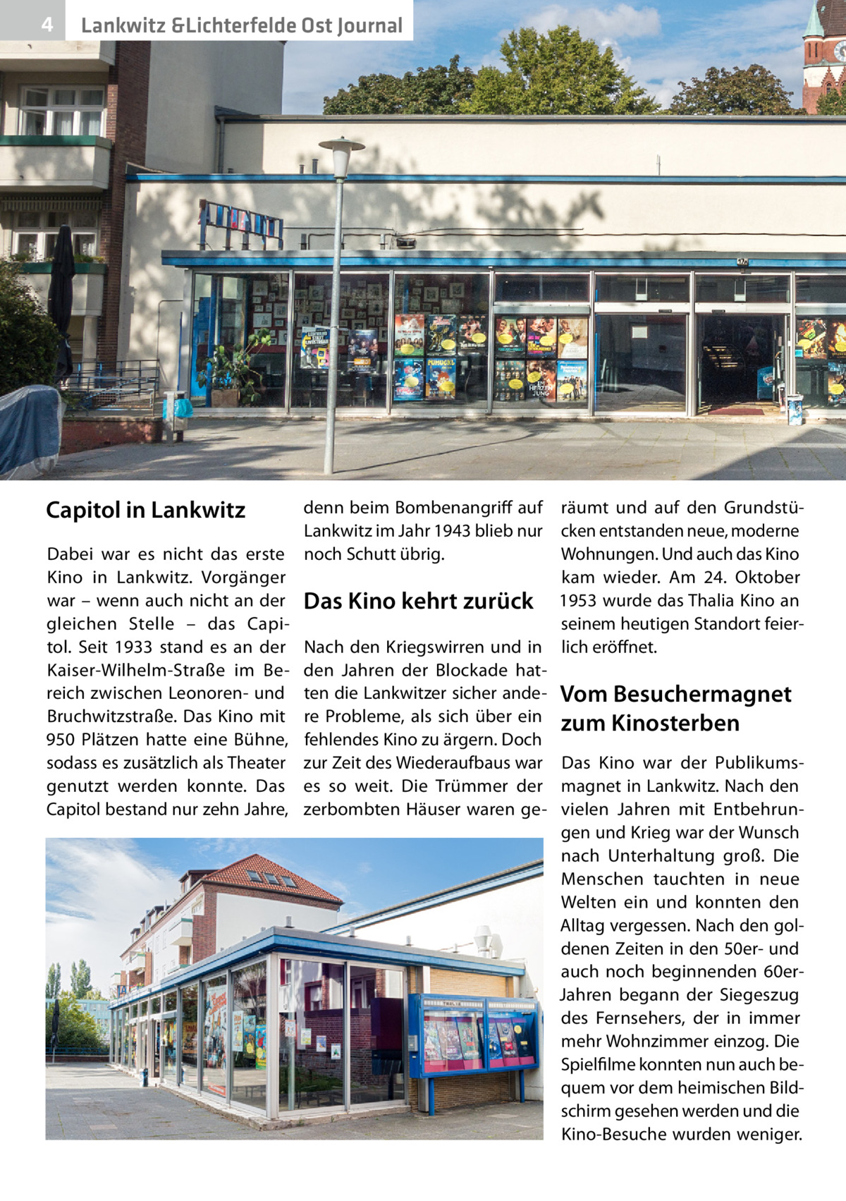 4  Lankwitz &Lichterfelde Ost Journal  Capitol in Lankwitz Dabei war es nicht das erste Kino in Lankwitz. Vorgänger war – wenn auch nicht an der gleichen Stelle – das Capitol. Seit 1933 stand es an der Kaiser-Wilhelm-Straße im Bereich zwischen Leonoren- und Bruchwitzstraße. Das Kino mit 950 Plätzen hatte eine Bühne, sodass es zusätzlich als Theater genutzt werden konnte. Das Capitol bestand nur zehn Jahre,  denn beim Bombenangriff auf räumt und auf den GrundstüLankwitz im Jahr 1943 blieb nur cken entstanden neue, moderne Wohnungen. Und auch das Kino noch Schutt übrig. kam wieder. Am 24.  Oktober Das Kino kehrt zurück 1953 wurde das Thalia Kino an seinem heutigen Standort feierNach den Kriegswirren und in lich eröffnet. den Jahren der Blockade hatten die Lankwitzer sicher ande- Vom Besuchermagnet re Probleme, als sich über ein zum Kinosterben fehlendes Kino zu ärgern. Doch zur Zeit des Wiederaufbaus war Das Kino war der Publikumses so weit. Die Trümmer der magnet in Lankwitz. Nach den zerbombten Häuser waren ge- vielen Jahren mit Entbehrungen und Krieg war der Wunsch nach Unterhaltung groß. Die Menschen tauchten in neue Welten ein und konnten den Alltag vergessen. Nach den goldenen Zeiten in den 50er- und auch noch beginnenden 60erJahren begann der Siegeszug des Fernsehers, der in immer mehr Wohnzimmer einzog. Die Spielfilme konnten nun auch bequem vor dem heimischen Bildschirm gesehen werden und die Kino-Besuche wurden weniger.