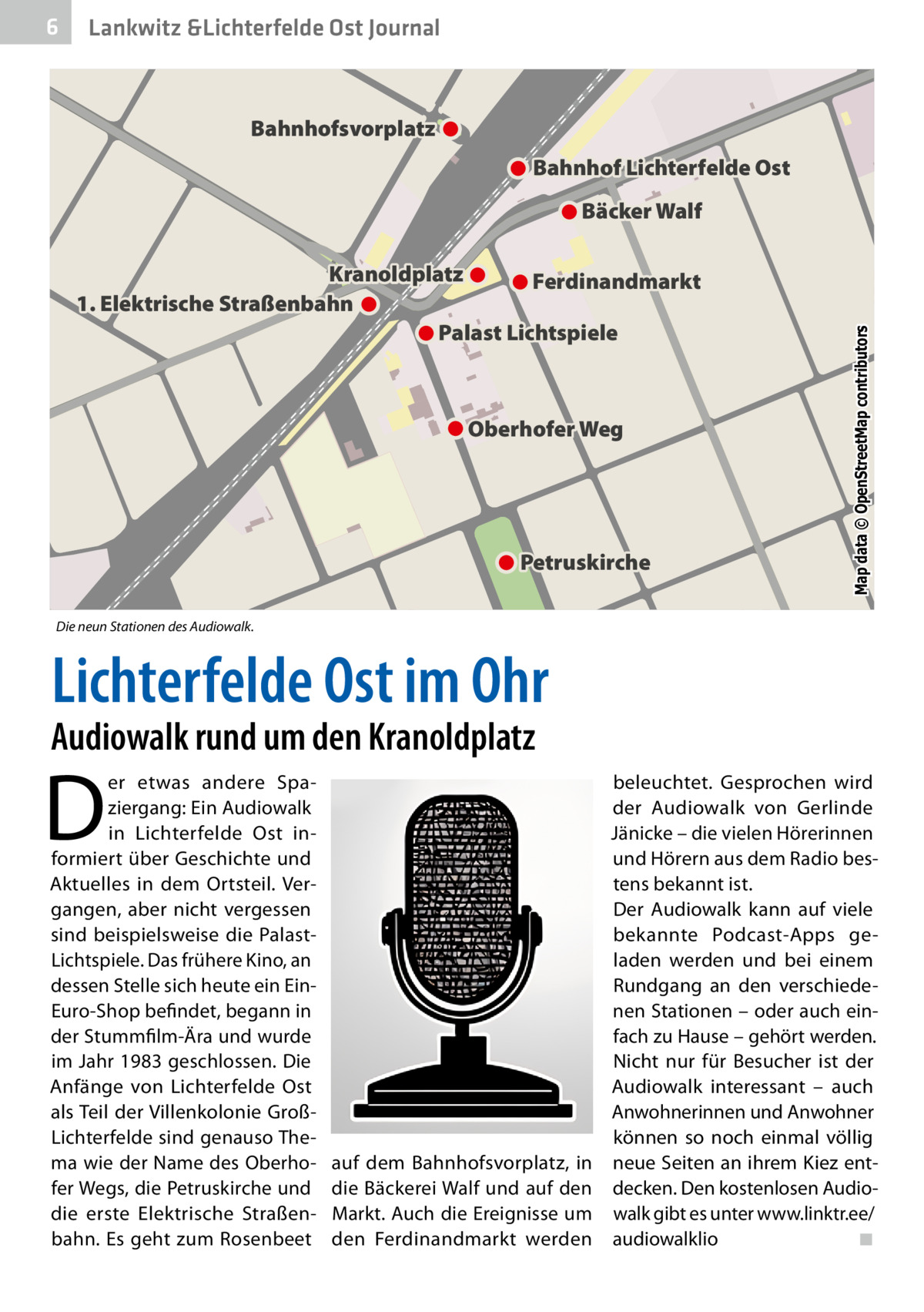 6  Lankwitz &Lichterfelde Ost Journal  Bahnhofsvorplatz Bahnhof Lichterfelde Ost  Kranoldplatz Ferdinandmarkt 1. Elektrische Straßenbahn Palast Lichtspiele  Oberhofer Weg  Petruskirche  Map data © OpenStreetMap contributors  Bäcker Walf  Die neun Stationen des Audiowalk.  Lichterfelde Ost im Ohr  Audiowalk rund um den Kranoldplatz  D  er etwas andere Spaziergang: Ein Audiowalk in Lichterfelde Ost informiert über Geschichte und Aktuelles in dem Ortsteil. Vergangen, aber nicht vergessen sind beispielsweise die PalastLichtspiele. Das frühere Kino, an dessen Stelle sich heute ein EinEuro-Shop befindet, begann in der Stummfilm-Ära und wurde im Jahr 1983 geschlossen. Die Anfänge von Lichterfelde Ost als Teil der Villenkolonie GroßLichterfelde sind genauso Thema wie der Name des Oberhofer Wegs, die Petruskirche und die erste Elektrische Straßenbahn. Es geht zum Rosenbeet  auf dem Bahnhofsvorplatz, in die Bäckerei Walf und auf den Markt. Auch die Ereignisse um den Ferdinandmarkt werden  beleuchtet. Gesprochen wird der Audiowalk von Gerlinde Jänicke – die vielen Hörerinnen und Hörern aus dem Radio bestens bekannt ist. Der Audiowalk kann auf viele bekannte Podcast-Apps geladen werden und bei einem Rundgang an den verschiedenen Stationen – oder auch einfach zu Hause – gehört werden. Nicht nur für Besucher ist der Audiowalk interessant – auch Anwohnerinnen und Anwohner können so noch einmal völlig neue Seiten an ihrem Kiez entdecken. Den kostenlosen Audiowalk gibt es unter www.linktr.ee/ audiowalklio� ◾