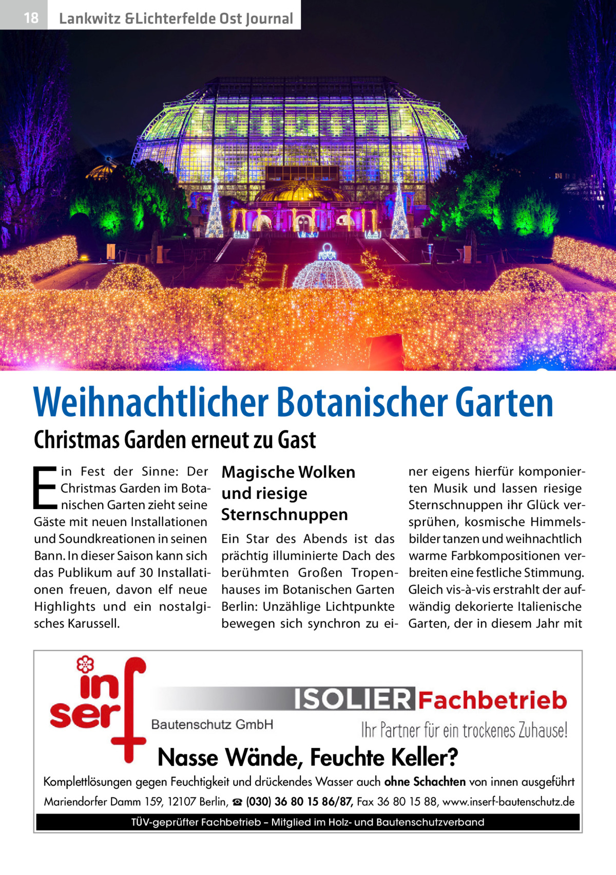 18  Lankwitz &Lichterfelde Ost Journal  Weihnachtlicher Botanischer Garten Christmas Garden erneut zu Gast  E  in Fest der Sinne: Der Christmas Garden im Botanischen Garten zieht seine Gäste mit neuen Installationen und Soundkreationen in seinen Bann. In dieser Saison kann sich das Publikum auf 30  Installationen freuen, davon elf neue Highlights und ein nostalgisches Karussell.  Magische Wolken und riesige Sternschnuppen  ner eigens hierfür komponierten Musik und lassen riesige Sternschnuppen ihr Glück versprühen, kosmische HimmelsEin Star des Abends ist das bilder tanzen und weihnachtlich prächtig illuminierte Dach des warme Farbkompositionen verberühmten Großen Tropen- breiten eine festliche Stimmung. hauses im Botanischen Garten Gleich vis-à-vis erstrahlt der aufBerlin: Unzählige Lichtpunkte wändig dekorierte Italienische bewegen sich synchron zu ei- Garten, der in diesem Jahr mit  Nasse Wände, Feuchte Keller? Komplettlösungen gegen Feuchtigkeit und drückendes Wasser auch ohne Schachten von innen ausgeführt Mariendorfer Damm 159, 12107 Berlin, ☎ (030) 36 80 15 86/87, Fax 36 80 15 88, www.inserf-bautenschutz.de TÜV-geprüfter Fachbetrieb – Mitglied im Holz- und Bautenschutzverband