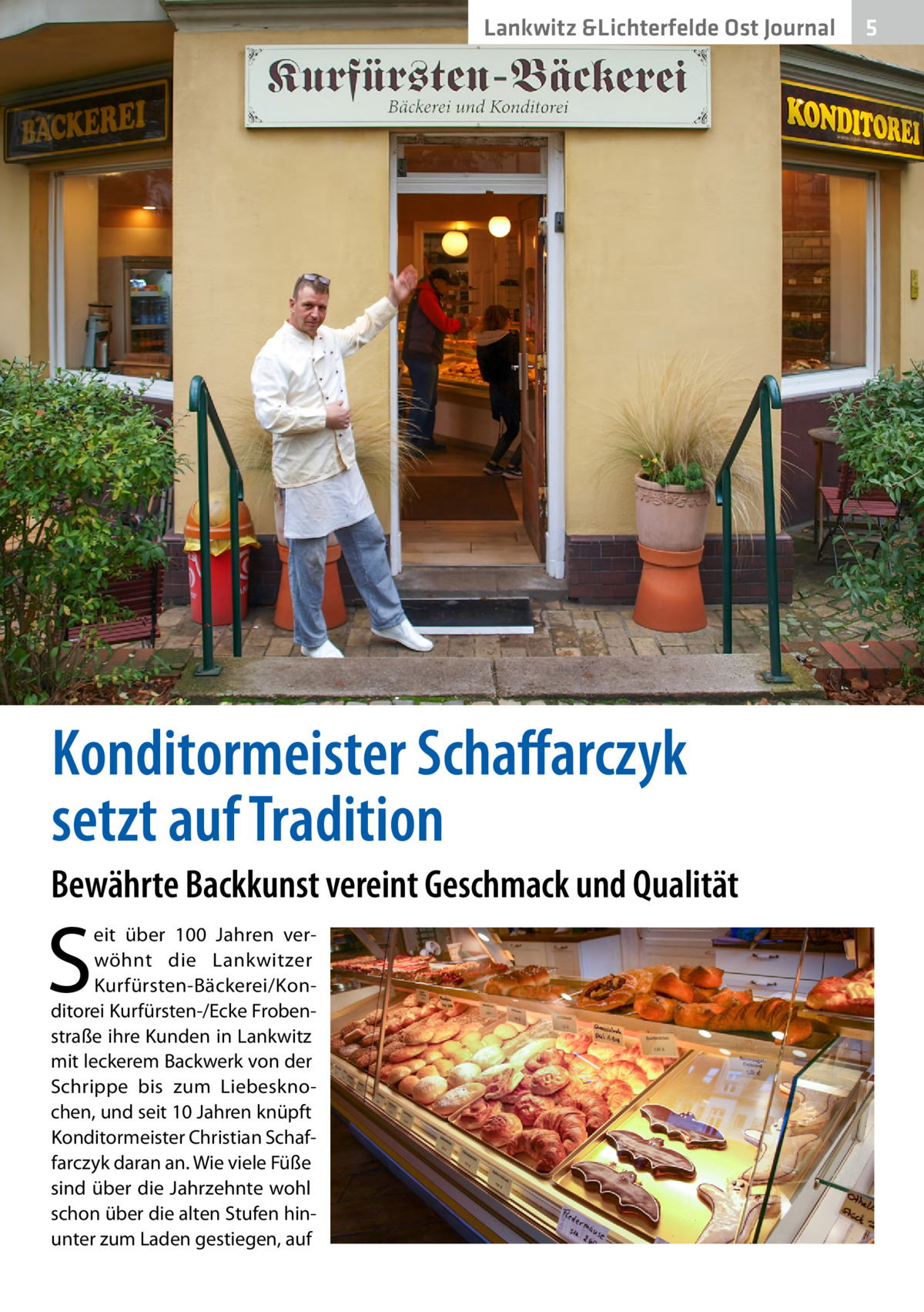 Lankwitz &Lichterfelde Ost Journal  Konditormeister Schaffarczyk setzt auf Tradition Bewährte Backkunst vereint Geschmack und Qualität  S  eit über 100  Jahren verwöhnt die Lankwitzer Kurfürsten-Bäckerei/Konditorei Kurfürsten-/Ecke Frobenstraße ihre Kunden in Lankwitz mit leckerem Backwerk von der Schrippe bis zum Liebesknochen, und seit 10 Jahren knüpft Konditormeister Christian Schaffarczyk daran an. Wie viele Füße sind über die Jahrzehnte wohl schon über die alten Stufen hinunter zum Laden gestiegen, auf  5