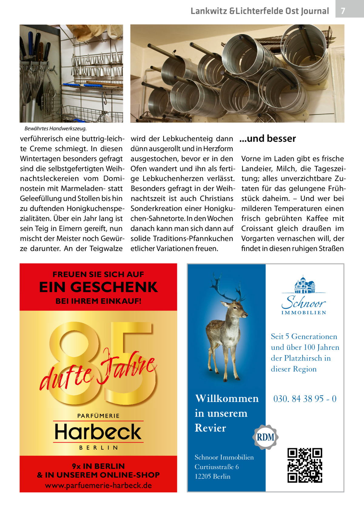 Lankwitz &Lichterfelde Ost Journal  Bewährtes Handwerkszeug.  verführerisch eine buttrig-leichte Creme schmiegt. In diesen Wintertagen besonders gefragt sind die selbstgefertigten Weihnachtsleckereien vom Dominostein mit Marmeladen- statt Geleefüllung und Stollen bis hin zu duftenden Honigkuchenspezialitäten. Über ein Jahr lang ist sein Teig in Eimern gereift, nun mischt der Meister noch Gewürze darunter. An der Teigwalze  wird der Lebkuchenteig dann dünn ausgerollt und in Herzform ausgestochen, bevor er in den Ofen wandert und ihn als fertige Lebkuchenherzen verlässt. Besonders gefragt in der Weihnachtszeit ist auch Christians Sonderkreation einer Honigkuchen-Sahnetorte. In den Wochen danach kann man sich dann auf solide Traditions-Pfannkuchen etlicher Variationen freuen.  ...und besser Vorne im Laden gibt es frische Landeier, Milch, die Tageszeitung; alles unverzichtbare Zutaten für das gelungene Frühstück daheim. – Und wer bei milderen Temperaturen einen frisch gebrühten Kaffee mit Croissant gleich draußen im Vorgarten vernaschen will, der findet in diesen ruhigen Straßen  FREUEN SIE SICH AUF  EIN GESCHENK BEI IHREM EINKAUF!  Seit 5 Generationen und über 100 Jahren der Platzhirsch in dieser Region  Willkommen in unserem Revier 9x IN BERLIN & IN UNSEREM ONLINE-SHOP  www.parfuemerie-harbeck.de  7 7  Schnoor Immobilien Curtiusstraße 6 12205 Berlin  030. 84 38 95 - 0