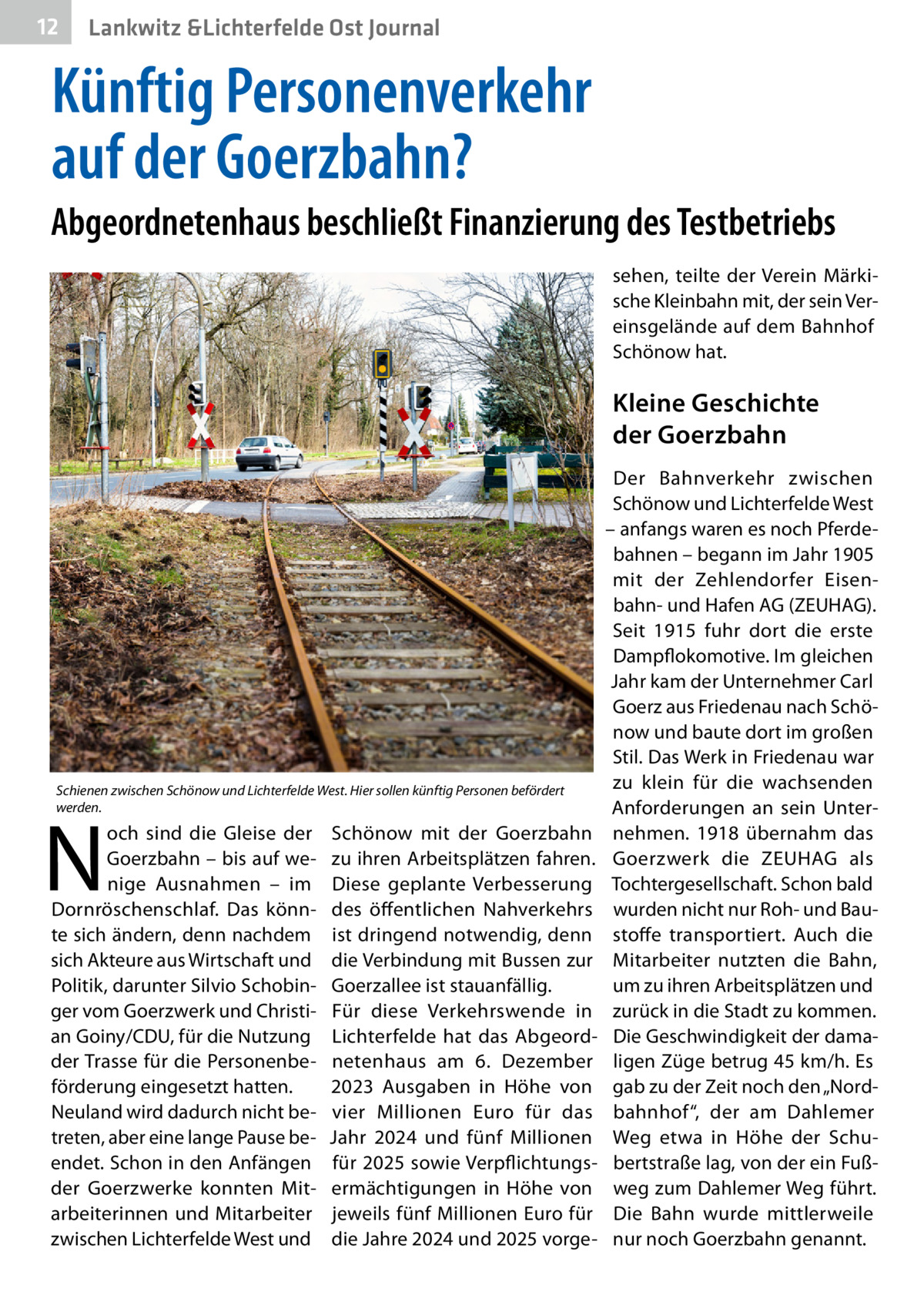 12  Lankwitz &Lichterfelde Ost Journal  Künftig Personenverkehr auf der Goerzbahn? Abgeordnetenhaus beschließt Finanzierung des Testbetriebs sehen, teilte der Verein Märkische Kleinbahn mit, der sein Vereinsgelände auf dem Bahnhof Schönow hat.  Kleine Geschichte der Goerzbahn  Schienen zwischen Schönow und Lichterfelde West. Hier sollen künftig Personen befördert werden.  N  och sind die Gleise der Goerzbahn – bis auf wenige Ausnahmen – im Dornröschenschlaf. Das könnte sich ändern, denn nachdem sich Akteure aus Wirtschaft und Politik, darunter Silvio Schobinger vom Goerzwerk und Christian Goiny/CDU, für die Nutzung der Trasse für die Personenbeförderung eingesetzt hatten. Neuland wird dadurch nicht betreten, aber eine lange Pause beendet. Schon in den Anfängen der Goerzwerke konnten Mitarbeiterinnen und Mitarbeiter zwischen Lichterfelde West und  Schönow mit der Goerzbahn zu ihren Arbeitsplätzen fahren. Diese geplante Verbesserung des öffentlichen Nahverkehrs ist dringend notwendig, denn die Verbindung mit Bussen zur Goerzallee ist stauanfällig. Für diese Verkehrswende in Lichterfelde hat das Abgeordnetenhaus am 6.  Dezember 2023 Ausgaben in Höhe von vier Millionen Euro für das Jahr 2024 und fünf Millionen für 2025 sowie Verpflichtungsermächtigungen in Höhe von jeweils fünf Millionen Euro für die Jahre 2024 und 2025 vorge Der Bahnverkehr zwischen Schönow und Lichterfelde West – anfangs waren es noch Pferdebahnen – begann im Jahr 1905 mit der Zehlendorfer Eisenbahn- und Hafen AG (ZEUHAG). Seit 1915 fuhr dort die erste Dampflokomotive. Im gleichen Jahr kam der Unternehmer Carl Goerz aus Friedenau nach Schönow und baute dort im großen Stil. Das Werk in Friedenau war zu klein für die wachsenden Anforderungen an sein Unternehmen. 1918 übernahm das Goerzwerk die ZEUHAG als Tochtergesellschaft. Schon bald wurden nicht nur Roh- und Baustoffe transportiert. Auch die Mitarbeiter nutzten die Bahn, um zu ihren Arbeitsplätzen und zurück in die Stadt zu kommen. Die Geschwindigkeit der damaligen Züge betrug 45 km/h. Es gab zu der Zeit noch den „Nordbahnhof“, der am Dahlemer Weg etwa in Höhe der Schubertstraße lag, von der ein Fußweg zum Dahlemer Weg führt. Die Bahn wurde mittlerweile nur noch Goerzbahn genannt.