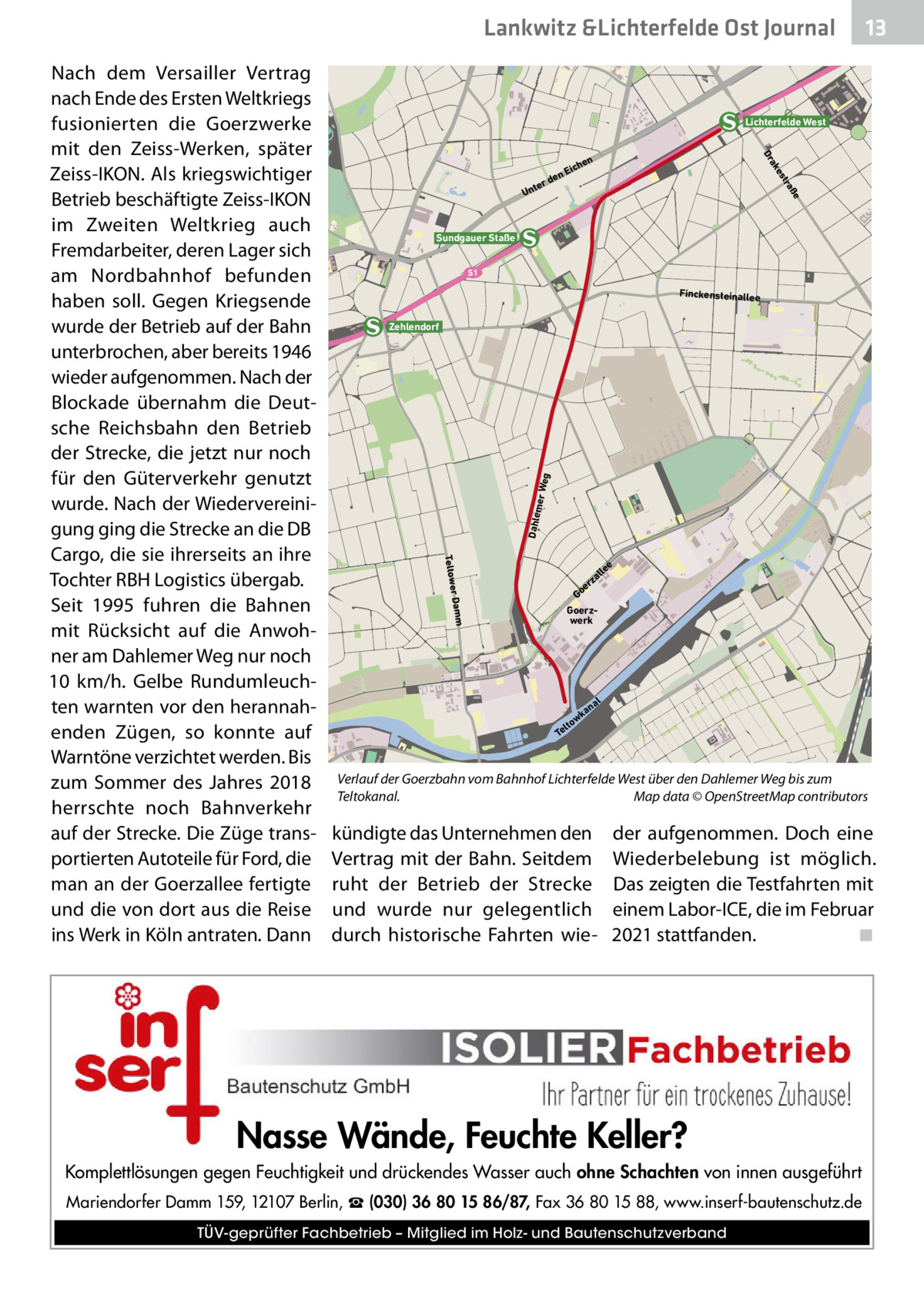 Lankwitz &Lichterfelde Ost Journal  Lichterfelde West ße tra es ak Dr  en  rd  te Un  hen  Eic  Sundgauer Staße S1  Finckensteinallee  Dahle mer W e  g  Zehlendorf  Teltower Damm  Nach dem Versailler Vertrag nach Ende des Ersten Weltkriegs fusionierten die Goerzwerke mit den Zeiss-Werken, später Zeiss-IKON. Als kriegswichtiger Betrieb beschäftigte Zeiss-IKON im Zweiten Weltkrieg auch Fremdarbeiter, deren Lager sich am Nordbahnhof befunden haben soll. Gegen Kriegsende wurde der Betrieb auf der Bahn unterbrochen, aber bereits 1946 wieder aufgenommen. Nach der Blockade übernahm die Deutsche Reichsbahn den Betrieb der Strecke, die jetzt nur noch für den Güterverkehr genutzt wurde. Nach der Wiedervereinigung ging die Strecke an die DB Cargo, die sie ihrerseits an ihre Tochter RBH Logistics übergab. Seit 1995 fuhren die Bahnen mit Rücksicht auf die Anwohner am Dahlemer Weg nur noch 10  km/h. Gelbe Rundumleuchten warnten vor den herannahenden Zügen, so konnte auf Warntöne verzichtet werden. Bis zum Sommer des Jahres 2018 herrschte noch Bahnverkehr auf der Strecke. Die Züge transportierten Autoteile für Ford, die man an der Goerzallee fertigte und die von dort aus die Reise ins Werk in Köln antraten. Dann  13 13  e  lle  za er Go Goerzwerk  al  an wk lto Te  Verlauf der Goerzbahn vom Bahnhof Lichterfelde West über den Dahlemer Weg bis zum Teltokanal.� Map data © OpenStreetMap contributors  kündigte das Unternehmen den Vertrag mit der Bahn. Seitdem ruht der Betrieb der Strecke und wurde nur gelegentlich durch historische Fahrten wie der aufgenommen. Doch eine Wiederbelebung ist möglich. Das zeigten die Testfahrten mit einem Labor-ICE, die im Februar 2021 stattfanden.� ◾  Nasse Wände, Feuchte Keller? Komplettlösungen gegen Feuchtigkeit und drückendes Wasser auch ohne Schachten von innen ausgeführt Mariendorfer Damm 159, 12107 Berlin, ☎ (030) 36 80 15 86/87, Fax 36 80 15 88, www.inserf-bautenschutz.de TÜV-geprüfter Fachbetrieb – Mitglied im Holz- und Bautenschutzverband