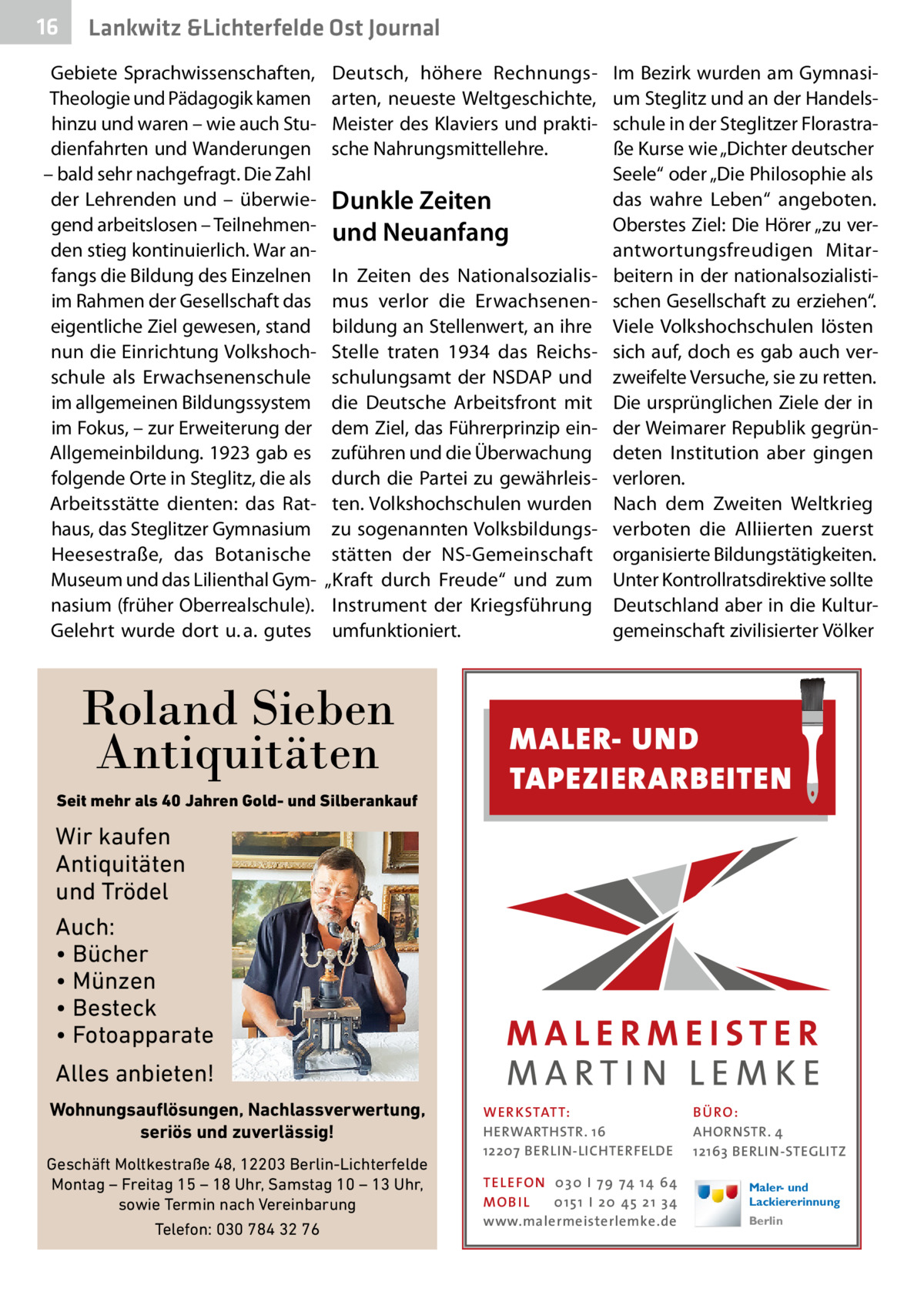 16  Gesundheit Lankwitz &Lichterfelde Ost Journal  Gebiete Sprachwissenschaften, Theologie und Pädagogik kamen hinzu und waren – wie auch Studienfahrten und Wanderungen – bald sehr nachgefragt. Die Zahl der Lehrenden und – überwiegend arbeitslosen – Teilnehmenden stieg kontinuierlich. War anfangs die Bildung des Einzelnen im Rahmen der Gesellschaft das eigentliche Ziel gewesen, stand nun die Einrichtung Volkshochschule als Erwachsenenschule im allgemeinen Bildungssystem im Fokus, – zur Erweiterung der Allgemeinbildung. 1923 gab es folgende Orte in Steglitz, die als Arbeitsstätte dienten: das Rathaus, das Steglitzer Gymnasium Heesestraße, das Botanische Museum und das Lilienthal Gymnasium (früher Oberrealschule). Gelehrt wurde dort u. a. gutes  Deutsch, höhere Rechnungsarten, neueste Weltgeschichte, Meister des Klaviers und praktische Nahrungsmittellehre.  Dunkle Zeiten und Neuanfang In Zeiten des Nationalsozialismus verlor die Erwachsenenbildung an Stellenwert, an ihre Stelle traten 1934 das Reichsschulungsamt der NSDAP und die Deutsche Arbeitsfront mit dem Ziel, das Führerprinzip einzuführen und die Überwachung durch die Partei zu gewährleisten. Volkshochschulen wurden zu sogenannten Volksbildungsstätten der NS-Gemeinschaft „Kraft durch Freude“ und zum Instrument der Kriegsführung umfunktioniert.  Roland Sieben Antiquitäten Seit mehr als 40 Jahren Gold- und Silberankauf  Im Bezirk wurden am Gymnasium Steglitz und an der Handelsschule in der Steglitzer Florastraße Kurse wie „Dichter deutscher Seele“ oder „Die Philosophie als das wahre Leben“ angeboten. Oberstes Ziel: Die Hörer „zu verantwortungsfreudigen Mitarbeitern in der nationalsozialistischen Gesellschaft zu erziehen“. Viele Volkshochschulen lösten sich auf, doch es gab auch verzweifelte Versuche, sie zu retten. Die ursprünglichen Ziele der in der Weimarer Republik gegründeten Institution aber gingen verloren. Nach dem Zweiten Weltkrieg verboten die Alliierten zuerst organisierte Bildungstätigkeiten. Unter Kontrollratsdirektive sollte Deutschland aber in die Kulturgemeinschaft zivilisierter Völker  MALER- UND TAPEZIERARBEITEN  Wir kaufen Antiquitäten und Trödel Auch: • Bücher • Münzen • Besteck • Fotoapparate Alles anbieten! Wohnungsauflösungen, Nachlassverwertung, seriös und zuverlässig! Geschäft Moltkestraße 48, 12203 Berlin-Lichterfelde Montag – Freitag 15 – 18 Uhr, Samstag 10 – 13 Uhr, sowie Termin nach Vereinbarung Telefon: 030 784 32 76  WER KSTATT: HERWARTHSTR. 16 12207 BERLIN-LICHTERFELDE TEL EFON 030 I 7 9 74 1 4 6 4 MO B I L 01 51 I 20 4 5 21 34 www.malermeisterlemke.de  B Ü RO : AHORNSTR. 4 12163 BERLIN-STEGLITZ Maler- und Lackiererinnung Berlin