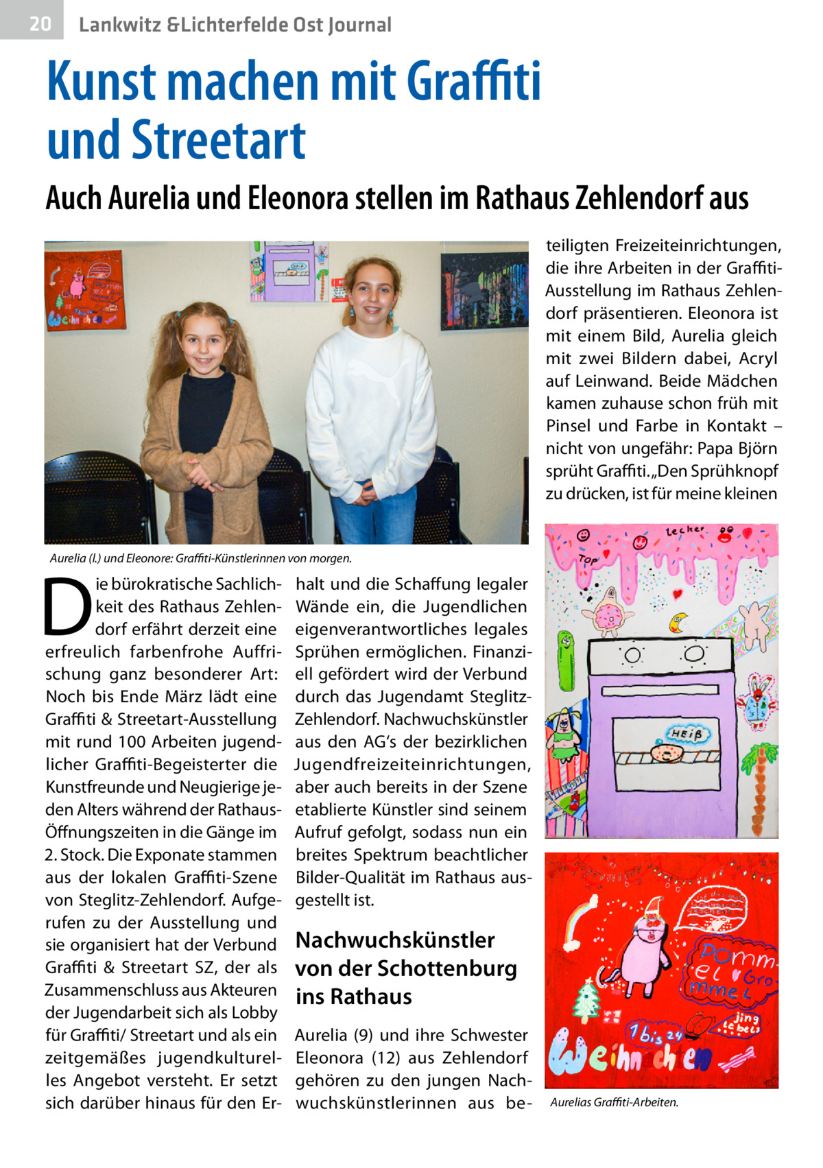 20  Lankwitz &Lichterfelde Ost Journal  Kunst machen mit Graffiti und Streetart Auch Aurelia und Eleonora stellen im Rathaus Zehlendorf aus teiligten Freizeiteinrichtungen, die ihre Arbeiten in der GraffitiAusstellung im Rathaus Zehlendorf präsentieren. Eleonora ist mit einem Bild, Aurelia gleich mit zwei Bildern dabei, Acryl auf Leinwand. Beide Mädchen kamen zuhause schon früh mit Pinsel und Farbe in Kontakt – nicht von ungefähr: Papa Björn sprüht Graffiti. „Den Sprühknopf zu drücken, ist für meine kleinen  Aurelia (l.) und Eleonore: Graffiti-Künstlerinnen von morgen.  D  ie bürokratische Sachlichkeit des Rathaus Zehlendorf erfährt derzeit eine erfreulich farbenfrohe Auffrischung ganz besonderer Art: Noch bis Ende März lädt eine Graffiti & Streetart-Ausstellung mit rund 100 Arbeiten jugendlicher Graffiti-Begeisterter die Kunstfreunde und Neugierige jeden Alters während der RathausÖffnungszeiten in die Gänge im 2. Stock. Die Exponate stammen aus der lokalen G ­ raffiti-Szene von Steglitz-Zehlendorf. Aufgerufen zu der Ausstellung und sie organisiert hat der Verbund Graffiti & Streetart SZ, der als Zusammenschluss aus Akteuren der Jugendarbeit sich als Lobby für Graffiti/ Streetart und als ein zeitgemäßes jugendkulturelles Angebot versteht. Er setzt sich darüber hinaus für den Er halt und die Schaffung legaler Wände ein, die Jugendlichen eigenverantwortliches legales Sprühen ermöglichen. Finanziell gefördert wird der Verbund durch das Jugendamt SteglitzZehlendorf. Nachwuchskünstler aus den AG‘s der bezirklichen Jugendfreizeiteinrichtungen, aber auch bereits in der Szene etablierte Künstler sind seinem Aufruf gefolgt, sodass nun ein breites Spektrum beachtlicher Bilder-Qualität im Rathaus ausgestellt ist.  Nachwuchskünstler von der Schottenburg ins Rathaus Aurelia (9) und ihre Schwester Eleonora (12) aus Zehlendorf gehören zu den jungen Nachwuchskünstlerinnen aus be Aurelias Graffiti-Arbeiten.