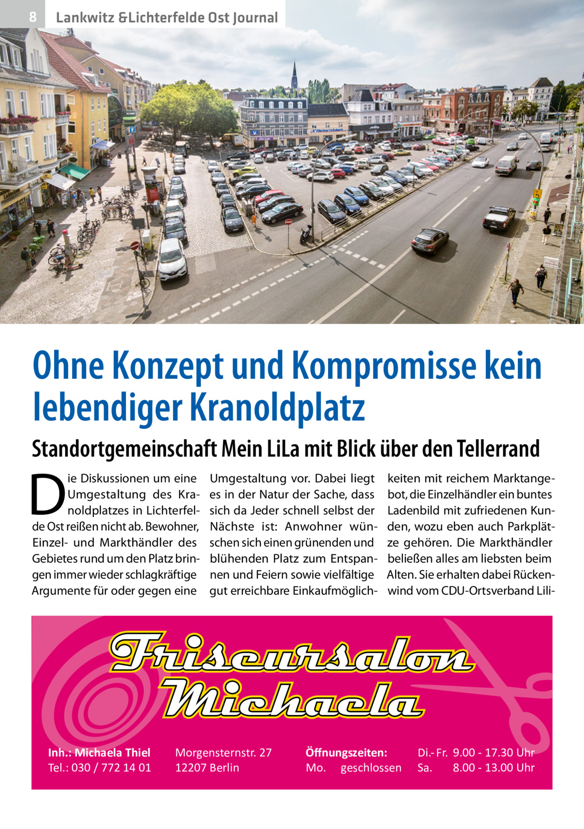 8  Gesundheit Lankwitz &Lichterfelde Ost Journal  Ohne Konzept und Kompromisse kein lebendiger Kranoldplatz Standortgemeinschaft Mein LiLa mit Blick über den Tellerrand  D  ie Diskussionen um eine Umgestaltung des Kranoldplatzes in Lichterfelde Ost reißen nicht ab. Bewohner, Einzel- und Markthändler des Gebietes rund um den Platz bringen immer wieder schlagkräftige Argumente für oder gegen eine  Inh.: Michaela Thiel Tel.: 030 / 772 14 01  Umgestaltung vor. Dabei liegt es in der Natur der Sache, dass sich da Jeder schnell selbst der Nächste ist: Anwohner wünschen sich einen grünenden und blühenden Platz zum Entspannen und Feiern sowie vielfältige gut erreichbare Einkaufmöglich Morgensternstr. 27 12207 Berlin  keiten mit reichem Marktangebot, die Einzelhändler ein buntes Ladenbild mit zufriedenen Kunden, wozu eben auch Parkplätze gehören. Die Markthändler beließen alles am liebsten beim Alten. Sie erhalten dabei Rückenwind vom CDU-Ortsverband Lili Öﬀnungszeiten: Mo. geschlossen  Di.- Fr. 9.00 - 17.30 Uhr Sa. 8.00 - 13.00 Uhr