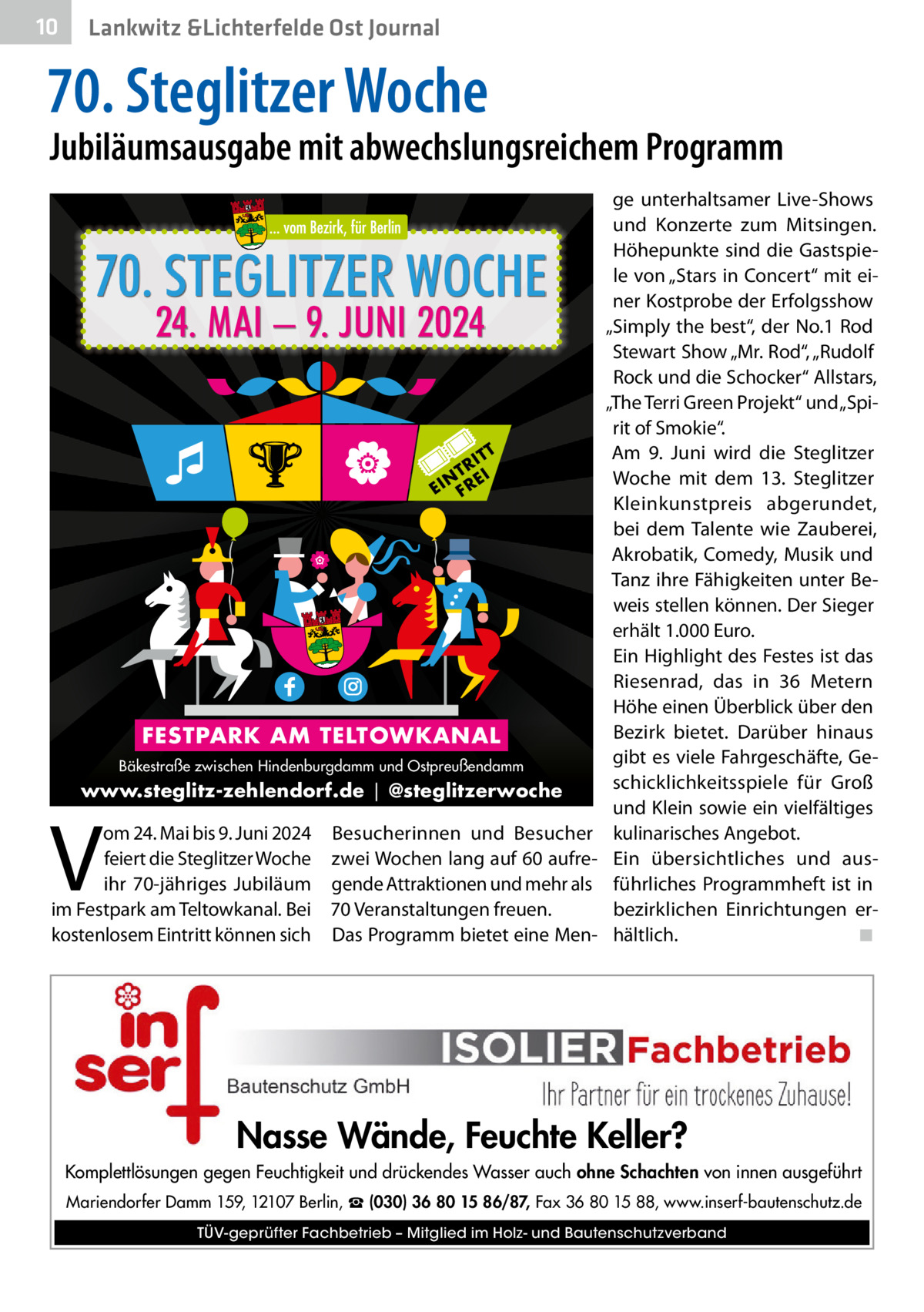 10  Gesundheit Lankwitz &Lichterfelde Ost Journal  70. Steglitzer Woche  Jubiläumsausgabe mit abwechslungsreichem Programm präsentiert  70. STEGLITZER WOCHE 24. MAI – 9. JUNI 2024  T IT TR EI N EI FR  FESTPARK AM TELTOWKANAL Bäkestraße zwischen Hindenburgdamm und Ostpreußendamm  www.steglitz-zehlendorf.de | @steglitzerwoche  V  om 24. Mai bis 9. Juni 2024 Besucherinnen und Besucher feiert die Steglitzer Woche zwei Wochen lang auf 60 aufreihr 70-jähriges Jubiläum gende Attraktionen und mehr als im Festpark am Teltowkanal. Bei 70 Veranstaltungen freuen. kostenlosem Eintritt können sich Das Programm bietet eine Men ge unterhaltsamer Live-Shows und Konzerte zum Mitsingen. Höhepunkte sind die Gastspiele von „Stars in Concert“ mit einer Kostprobe der Erfolgsshow „Simply the best“, der No.1 Rod Stewart Show „Mr. Rod“, „Rudolf Rock und die Schocker“ Allstars, „The Terri Green Projekt“ und „Spirit of Smokie“. Am 9.  Juni wird die Steglitzer Woche mit dem 13. Steglitzer Kleinkunstpreis abgerundet, bei dem Talente wie Zauberei, Akrobatik, Comedy, Musik und Tanz ihre Fähigkeiten unter Beweis stellen können. Der Sieger erhält 1.000 Euro. Ein Highlight des Festes ist das Riesenrad, das in 36  Metern Höhe einen Überblick über den Bezirk bietet. Darüber hinaus gibt es viele Fahrgeschäfte, Geschicklichkeitsspiele für Groß und Klein sowie ein vielfältiges kulinarisches Angebot. Ein übersichtliches und ausführliches Programmheft ist in bezirklichen Einrichtungen erhältlich. ◾  Nasse Wände, Feuchte Keller? Komplettlösungen gegen Feuchtigkeit und drückendes Wasser auch ohne Schachten von innen ausgeführt Mariendorfer Damm 159, 12107 Berlin, ☎ (030) 36 80 15 86/87, Fax 36 80 15 88, www.inserf-bautenschutz.de TÜV-geprüfter Fachbetrieb – Mitglied im Holz- und Bautenschutzverband