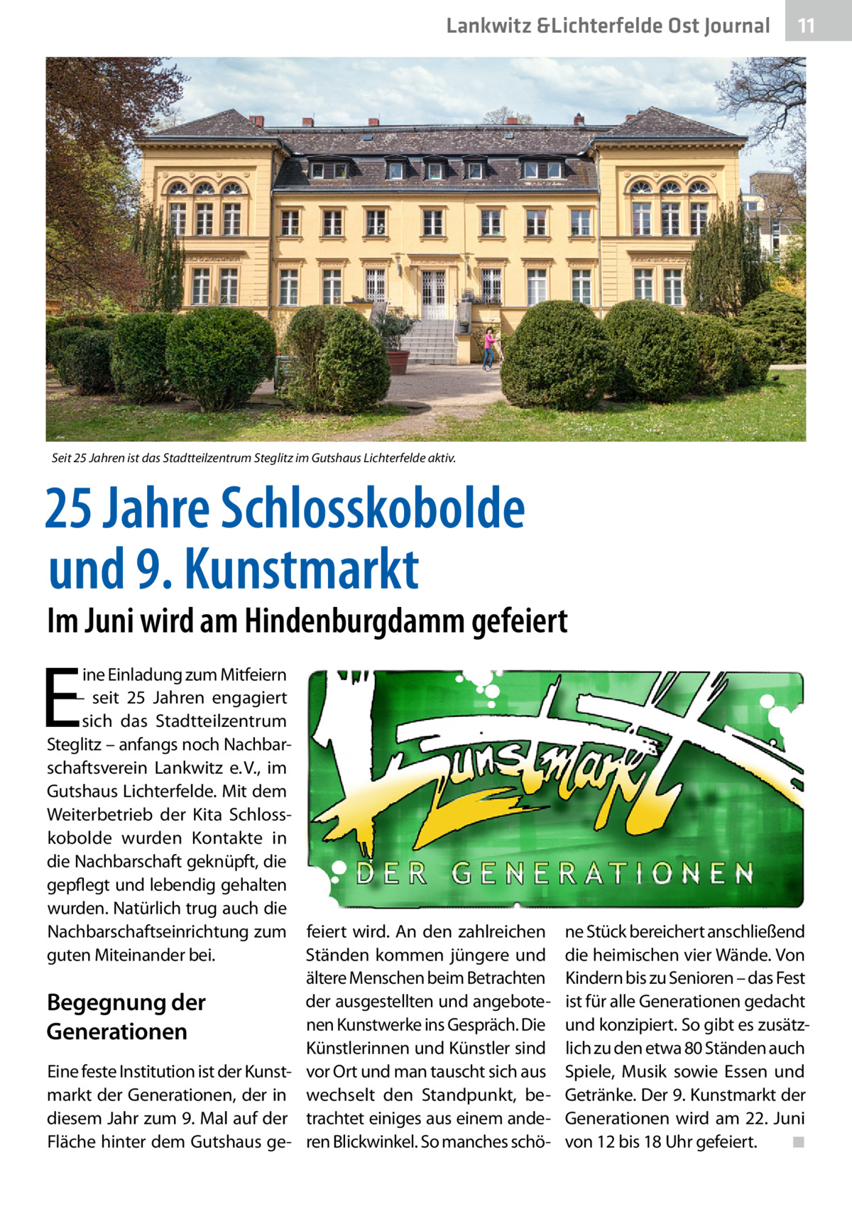 Lankwitz &Lichterfelde Ost Journal  11 11  Seit 25 Jahren ist das Stadtteilzentrum Steglitz im Gutshaus Lichterfelde aktiv.  25 Jahre Schlosskobolde und 9. Kunstmarkt  Im Juni wird am Hindenburgdamm gefeiert  E  ine Einladung zum Mitfeiern – seit 25  Jahren engagiert sich das Stadtteilzentrum Steglitz – anfangs noch Nachbarschaftsverein Lankwitz e. V., im Gutshaus Lichterfelde. Mit dem Weiterbetrieb der Kita Schlosskobolde wurden Kontakte in die Nachbarschaft geknüpft, die gepflegt und lebendig gehalten wurden. Natürlich trug auch die Nachbarschaftseinrichtung zum feiert wird. An den zahlreichen guten Miteinander bei. Ständen kommen jüngere und ältere Menschen beim Betrachten der ausgestellten und angeboteBegegnung der nen Kunstwerke ins Gespräch. Die Generationen Künstlerinnen und Künstler sind Eine feste Institution ist der Kunst- vor Ort und man tauscht sich aus markt der Generationen, der in wechselt den Standpunkt, bediesem Jahr zum 9. Mal auf der trachtet einiges aus einem andeFläche hinter dem Gutshaus ge- ren Blickwinkel. So manches schö ne Stück bereichert anschließend die heimischen vier Wände. Von Kindern bis zu Senioren – das Fest ist für alle Generationen gedacht und konzipiert. So gibt es zusätzlich zu den etwa 80 Ständen auch Spiele, Musik sowie Essen und Getränke. Der 9. Kunstmarkt der Generationen wird am 22.  Juni von 12 bis 18 Uhr gefeiert.� ◾