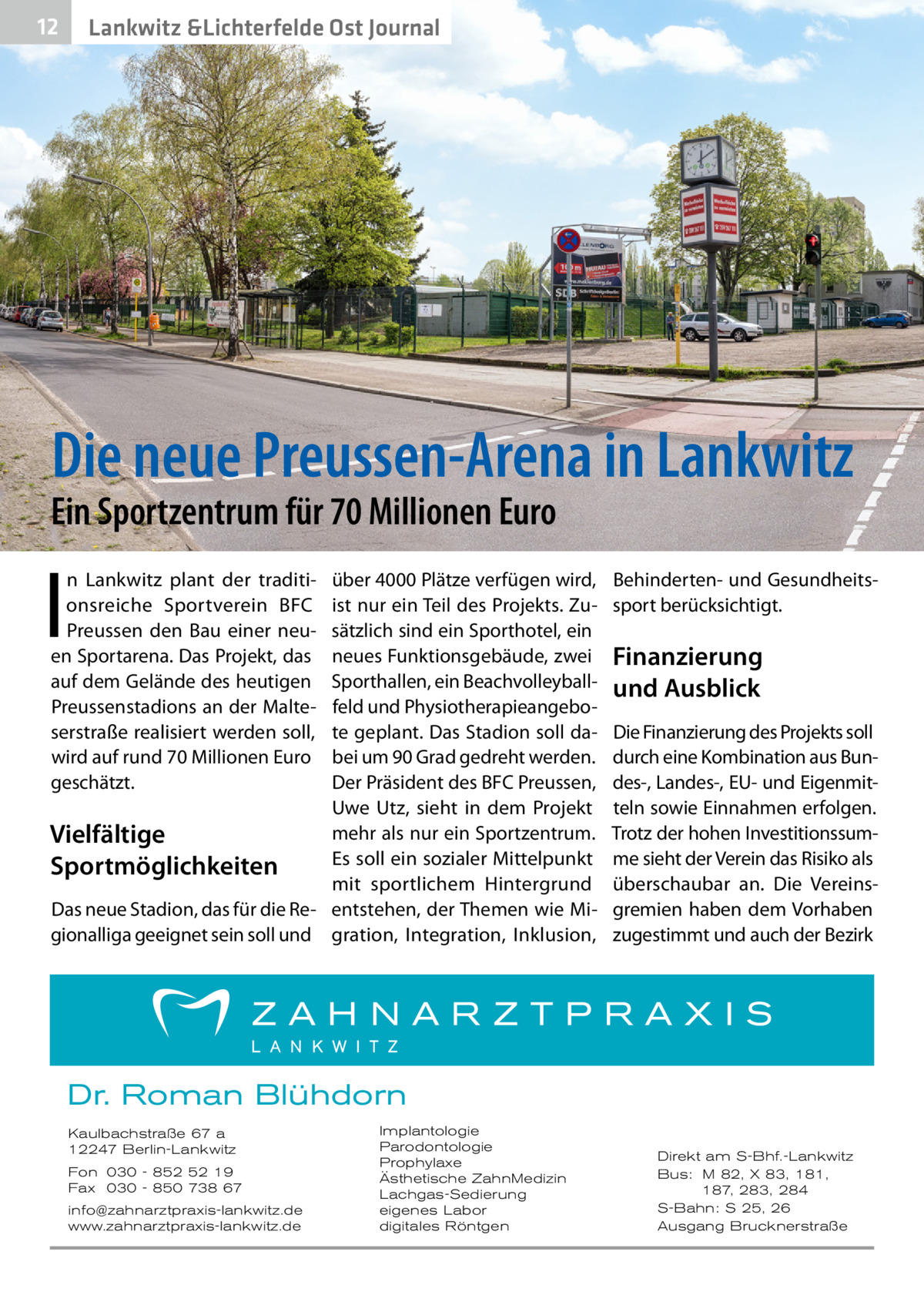 12  Lankwitz &Lichterfelde Ost Journal  Die neue Preussen-Arena in Lankwitz  Ein Sportzentrum für 70 Millionen Euro  I  n Lankwitz plant der traditionsreiche Sportverein BFC Preussen den Bau einer neuen Sportarena. Das Projekt, das auf dem Gelände des heutigen Preussenstadions an der Malteserstraße realisiert werden soll, wird auf rund 70 Millionen Euro geschätzt.  über 4000 Plätze verfügen wird, ist nur ein Teil des Projekts. Zusätzlich sind ein Sporthotel, ein neues Funktionsgebäude, zwei Sporthallen, ein Beachvolleyballfeld und Physiotherapieangebote geplant. Das Stadion soll dabei um 90 Grad gedreht werden. Der Präsident des BFC Preussen, Uwe Utz, sieht in dem Projekt mehr als nur ein Sportzentrum. Vielfältige Es soll ein sozialer Mittelpunkt Sportmöglichkeiten mit sportlichem Hintergrund Das neue Stadion, das für die Re- entstehen, der Themen wie Migionalliga geeignet sein soll und gration, Integration, Inklusion,  Behinderten- und Gesundheitssport berücksichtigt.  Finanzierung und Ausblick Die Finanzierung des Projekts soll durch eine Kombination aus Bundes-, Landes-, EU- und Eigenmitteln sowie Einnahmen erfolgen. Trotz der hohen Investitionssumme sieht der Verein das Risiko als überschaubar an. Die Vereinsgremien haben dem Vorhaben zugestimmt und auch der Bezirk  Dr. Roman Blühdorn Kaulbachstraße 67 a 12247 Berlin-Lankwitz Fon 030 - 852 52 19 Fax 030 - 850 738 67 info@zahnarztpraxis-lankwitz.de www.zahnarztpraxis-lankwitz.de  Implantologie Parodontologie Prophylaxe Ästhetische ZahnMedizin Lachgas-Sedierung eigenes Labor digitales Röntgen  Direkt am S-Bhf.-Lankwitz Bus: M 82, X 83, 181, 187, 283, 284 S-Bahn: S 25, 26 Ausgang Brucknerstraße