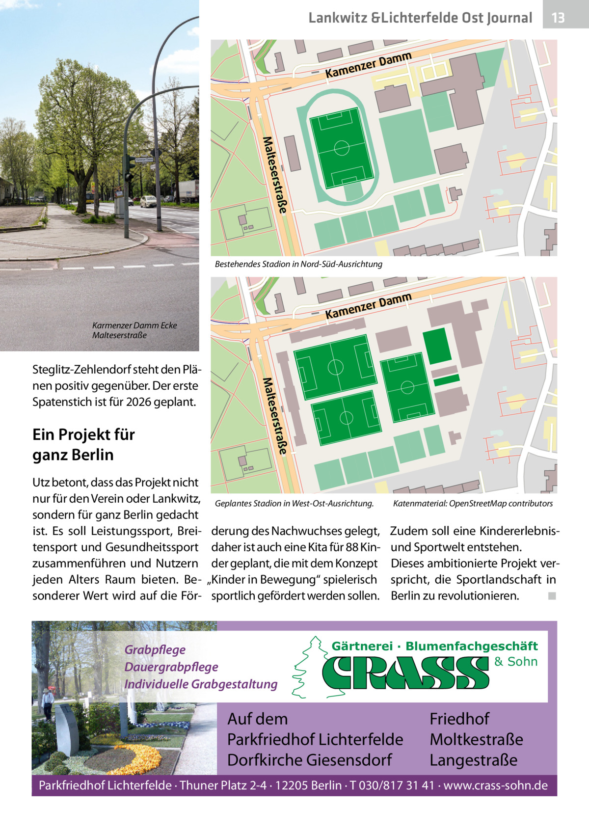 Lankwitz &Lichterfelde Ost Journal  13 13  mm  a zer D  n Kame  aße serstr  Malte Bestehendes Stadion in Nord-Süd-Ausrichtung  mm  a zer D  n Kame  Karmenzer Damm Ecke Malteserstraße  Utz betont, dass das Projekt nicht nur für den Verein oder Lankwitz, sondern für ganz Berlin gedacht ist. Es soll Leistungssport, Breitensport und Gesundheitssport zusammenführen und Nutzern jeden Alters Raum bieten. Besonderer Wert wird auf die För aße serstr  Ein Projekt für ganz Berlin  Malte  Steglitz-Zehlendorf steht den Plänen positiv gegenüber. Der erste Spatenstich ist für 2026 geplant.  Geplantes Stadion in West-Ost-Ausrichtung.  Katenmaterial: OpenStreetMap contributors  derung des Nachwuchses gelegt, daher ist auch eine Kita für 88 Kinder geplant, die mit dem Konzept „Kinder in Bewegung“ spielerisch sportlich gefördert werden sollen.  Zudem soll eine Kindererlebnisund Sportwelt entstehen. Dieses ambitionierte Projekt verspricht, die Sportlandschaft in Berlin zu revolutionieren. ◾  Grabpflege Dauergrabpflege Individuelle Grabgestaltung  Gärtnerei · Blumenfachgeschäft & Sohn  Auf dem Parkfriedhof Lichterfelde Dorfkirche Giesensdorf  Friedhof Moltkestraße Langestraße  Parkfriedhof Lichterfelde · Thuner Platz 2-4 · 12205 Berlin · T 030/817 31 41 · www.crass-sohn.de