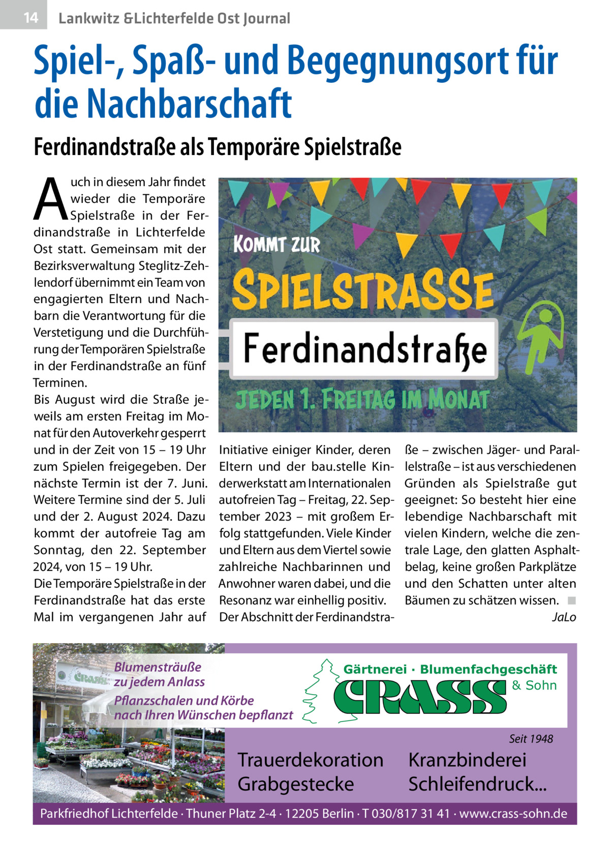 14  Lankwitz &Lichterfelde Ost Journal  Spiel-, Spaß- und Begegnungsort für die Nachbarschaft Ferdinandstraße als Temporäre Spielstraße  A  uch in diesem Jahr findet wieder die Temporäre Spielstraße in der Ferdinandstraße in Lichterfelde Ost statt. Gemeinsam mit der Bezirksverwaltung Steglitz-Zehlendorf übernimmt ein Team von engagierten Eltern und Nachbarn die Verantwortung für die Verstetigung und die Durchführung der Temporären Spielstraße in der Ferdinandstraße an fünf Terminen. Bis August wird die Straße jeweils am ersten Freitag im Monat für den Autoverkehr gesperrt und in der Zeit von 15 – 19 Uhr zum Spielen freigegeben. Der nächste Termin ist der 7.  Juni. Weitere Termine sind der 5. Juli und der 2.  August 2024. Dazu kommt der autofreie Tag am Sonntag, den 22.  September 2024, von 15 – 19 Uhr. Die Temporäre Spielstraße in der Ferdinandstraße hat das erste Mal im vergangenen Jahr auf  Initiative einiger Kinder, deren Eltern und der bau.stelle Kinderwerkstatt am Internationalen autofreien Tag – Freitag, 22. September 2023 – mit großem Erfolg stattgefunden. Viele Kinder und Eltern aus dem Viertel sowie zahlreiche Nachbarinnen und Anwohner waren dabei, und die Resonanz war einhellig positiv. Der Abschnitt der Ferdinandstra Blumensträuße zu jedem Anlass Pflanzschalen und Körbe nach Ihren Wünschen bepflanzt  ße – zwischen Jäger- und Parallelstraße – ist aus verschiedenen Gründen als Spielstraße gut geeignet: So besteht hier eine lebendige Nachbarschaft mit vielen Kindern, welche die zentrale Lage, den glatten Asphaltbelag, keine großen Parkplätze und den Schatten unter alten Bäumen zu schätzen wissen. ◾ JaLo  Gärtnerei · Blumenfachgeschäft & Sohn  Seit 1948  Trauerdekoration Grabgestecke  Kranzbinderei Schleifendruck...  Parkfriedhof Lichterfelde · Thuner Platz 2-4 · 12205 Berlin · T 030/817 31 41 · www.crass-sohn.de