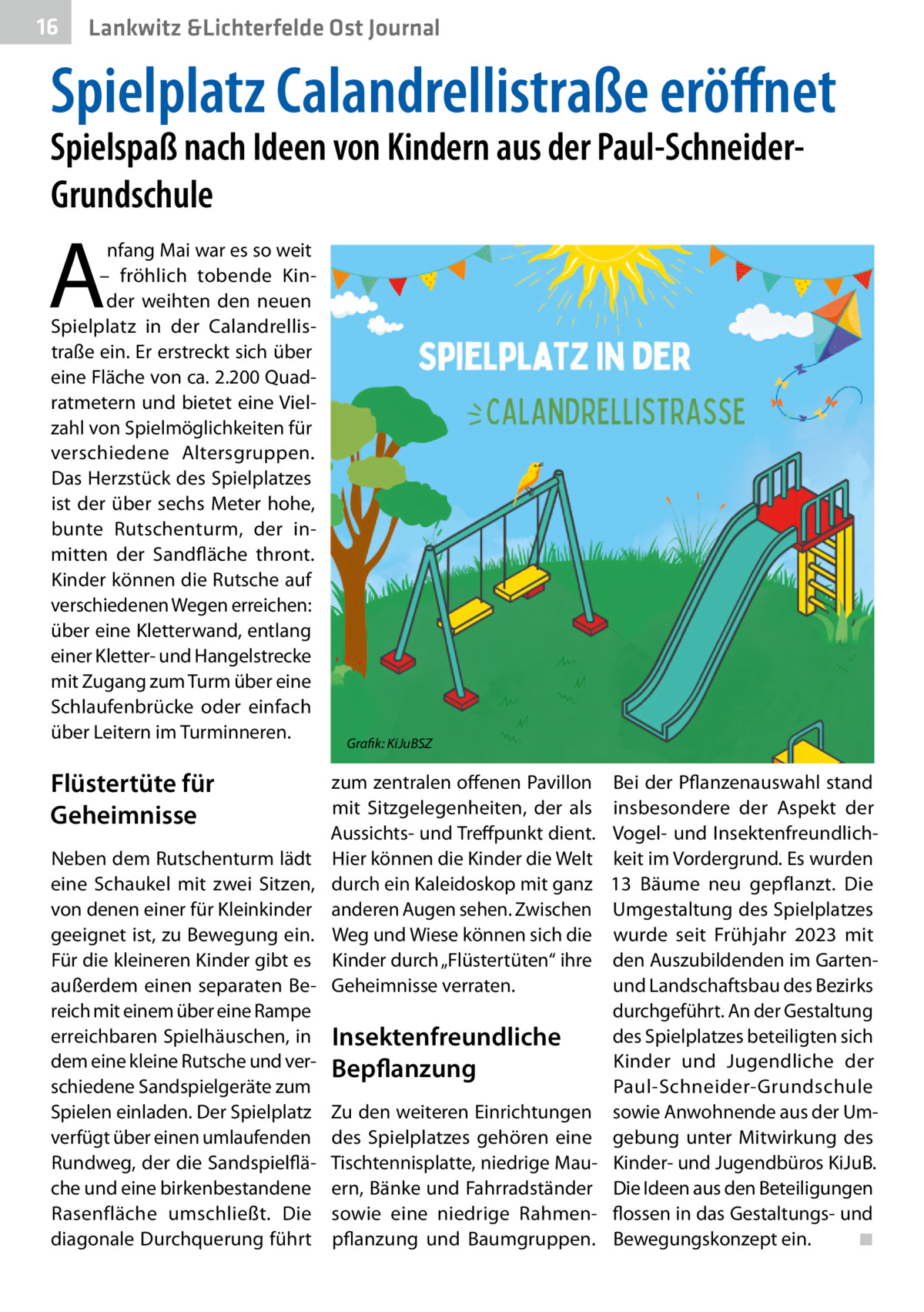 16  Lankwitz &Lichterfelde Ost Journal  Spielplatz Calandrellistraße eröﬀnet  Spielspaß nach Ideen von Kindern aus der Paul-SchneiderGrundschule  A  nfang Mai war es so weit – fröhlich tobende Kinder weihten den neuen Spielplatz in der Calandrellistraße ein. Er erstreckt sich über eine Fläche von ca. 2.200 Quadratmetern und bietet eine Vielzahl von Spielmöglichkeiten für verschiedene Altersgruppen. Das Herzstück des Spielplatzes ist der über sechs Meter hohe, bunte Rutschenturm, der inmitten der Sandfläche thront. Kinder können die Rutsche auf verschiedenen Wegen erreichen: über eine Kletterwand, entlang einer Kletter- und Hangelstrecke mit Zugang zum Turm über eine Schlaufenbrücke oder einfach über Leitern im Turminneren.  Flüstertüte für Geheimnisse Neben dem Rutschenturm lädt eine Schaukel mit zwei Sitzen, von denen einer für Kleinkinder geeignet ist, zu Bewegung ein. Für die kleineren Kinder gibt es außerdem einen separaten Bereich mit einem über eine Rampe erreichbaren Spielhäuschen, in dem eine kleine Rutsche und verschiedene Sandspielgeräte zum Spielen einladen. Der Spielplatz verfügt über einen umlaufenden Rundweg, der die Sandspielfläche und eine birkenbestandene Rasenfläche umschließt. Die diagonale Durchquerung führt  Grafik: KiJuBSZ  zum zentralen offenen Pavillon mit Sitzgelegenheiten, der als Aussichts- und Treffpunkt dient. Hier können die Kinder die Welt durch ein Kaleidoskop mit ganz anderen Augen sehen. Zwischen Weg und Wiese können sich die Kinder durch „Flüstertüten“ ihre Geheimnisse verraten.  Insektenfreundliche Bepflanzung Zu den weiteren Einrichtungen des Spielplatzes gehören eine Tischtennisplatte, niedrige Mauern, Bänke und Fahrradständer sowie eine niedrige Rahmenpflanzung und Baumgruppen.  Bei der Pflanzenauswahl stand insbesondere der Aspekt der Vogel- und Insektenfreundlichkeit im Vordergrund. Es wurden 13  Bäume neu gepflanzt. Die Umgestaltung des Spielplatzes wurde seit Frühjahr 2023 mit den Auszubildenden im Gartenund Landschaftsbau des Bezirks durchgeführt. An der Gestaltung des Spielplatzes beteiligten sich Kinder und Jugendliche der Paul-Schneider-Grundschule sowie Anwohnende aus der Umgebung unter Mitwirkung des Kinder- und Jugendbüros KiJuB. Die Ideen aus den Beteiligungen flossen in das Gestaltungs- und Bewegungskonzept ein. ◾