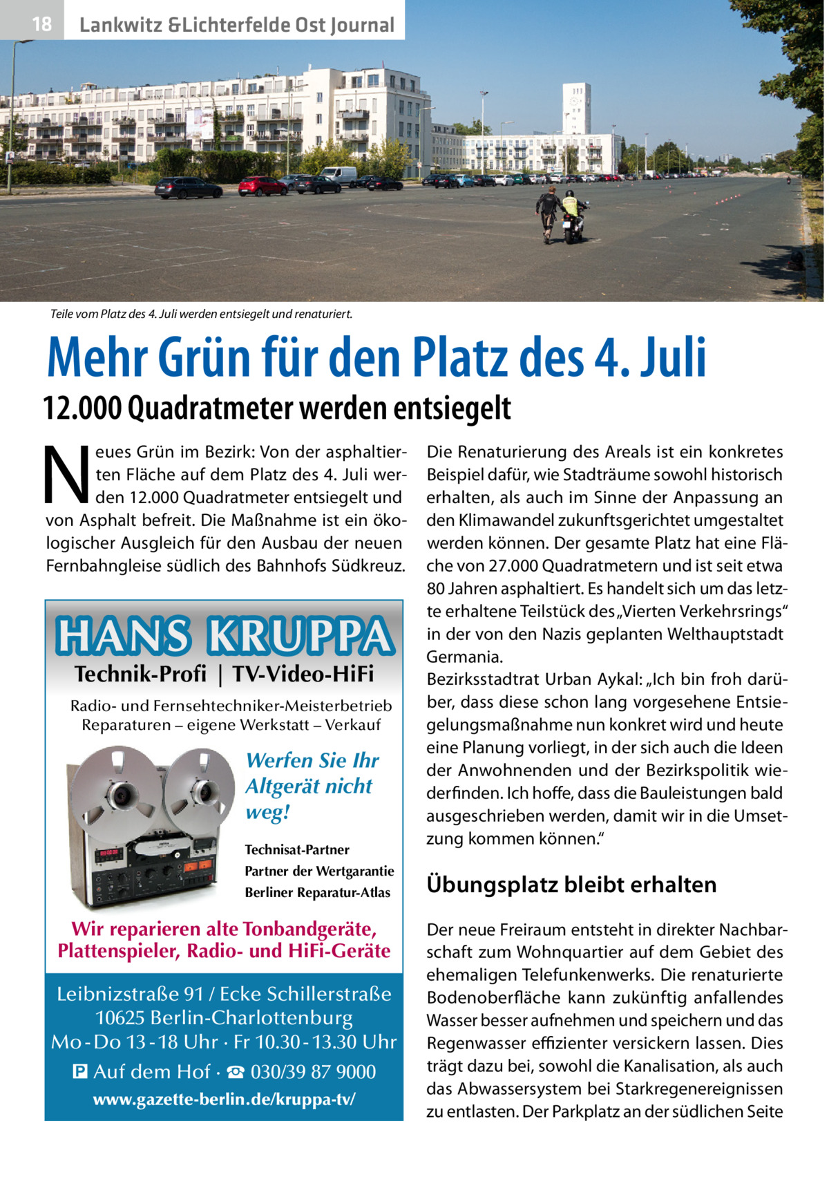 18  Gesundheit Lankwitz &Lichterfelde Ost Journal  Teile vom Platz des 4. Juli werden entsiegelt und renaturiert.  Mehr Grün für den Platz des 4. Juli  12.000 Quadratmeter werden entsiegelt  N  eues Grün im Bezirk: Von der asphaltierten Fläche auf dem Platz des 4. Juli werden 12.000 Quadratmeter entsiegelt und von Asphalt befreit. Die Maßnahme ist ein ökologischer Ausgleich für den Ausbau der neuen Fernbahngleise südlich des Bahnhofs Südkreuz.  HANS KRUPPA Technik-Profi | TV-Video-HiFi  Radio- und Fernsehtechniker-Meisterbetrieb Reparaturen – eigene Werkstatt – Verkauf  Werfen Sie Ihr Altgerät nicht weg! Technisat-Partner Partner der Wertgarantie Berliner Reparatur-Atlas  Wir reparieren alte Tonbandgeräte, Plattenspieler, Radio- und HiFi-Geräte Leibnizstraße 91 / Ecke Schillerstraße 10625 Berlin-Charlottenburg Mo - Do 13 - 18 Uhr · Fr 10.30 - 13.30 Uhr � Auf dem Hof · ☎ 030/39 87 9000 www.gazette-berlin.de/kruppa-tv/  Die Renaturierung des Areals ist ein konkretes Beispiel dafür, wie Stadträume sowohl historisch erhalten, als auch im Sinne der Anpassung an den Klimawandel zukunftsgerichtet umgestaltet werden können. Der gesamte Platz hat eine Fläche von 27.000 Quadratmetern und ist seit etwa 80 Jahren asphaltiert. Es handelt sich um das letzte erhaltene Teilstück des „Vierten Verkehrsrings“ in der von den Nazis geplanten Welthauptstadt Germania. Bezirksstadtrat Urban Aykal: „Ich bin froh darüber, dass diese schon lang vorgesehene Entsiegelungsmaßnahme nun konkret wird und heute eine Planung vorliegt, in der sich auch die Ideen der Anwohnenden und der Bezirkspolitik wiederfinden. Ich hoffe, dass die Bauleistungen bald ausgeschrieben werden, damit wir in die Umsetzung kommen können.“  Übungsplatz bleibt erhalten Der neue Freiraum entsteht in direkter Nachbarschaft zum Wohnquartier auf dem Gebiet des ehemaligen Telefunkenwerks. Die renaturierte Bodenoberfläche kann zukünftig anfallendes Wasser besser aufnehmen und speichern und das Regenwasser effizienter versickern lassen. Dies trägt dazu bei, sowohl die Kanalisation, als auch das Abwassersystem bei Starkregenereignissen zu entlasten. Der Parkplatz an der südlichen Seite
