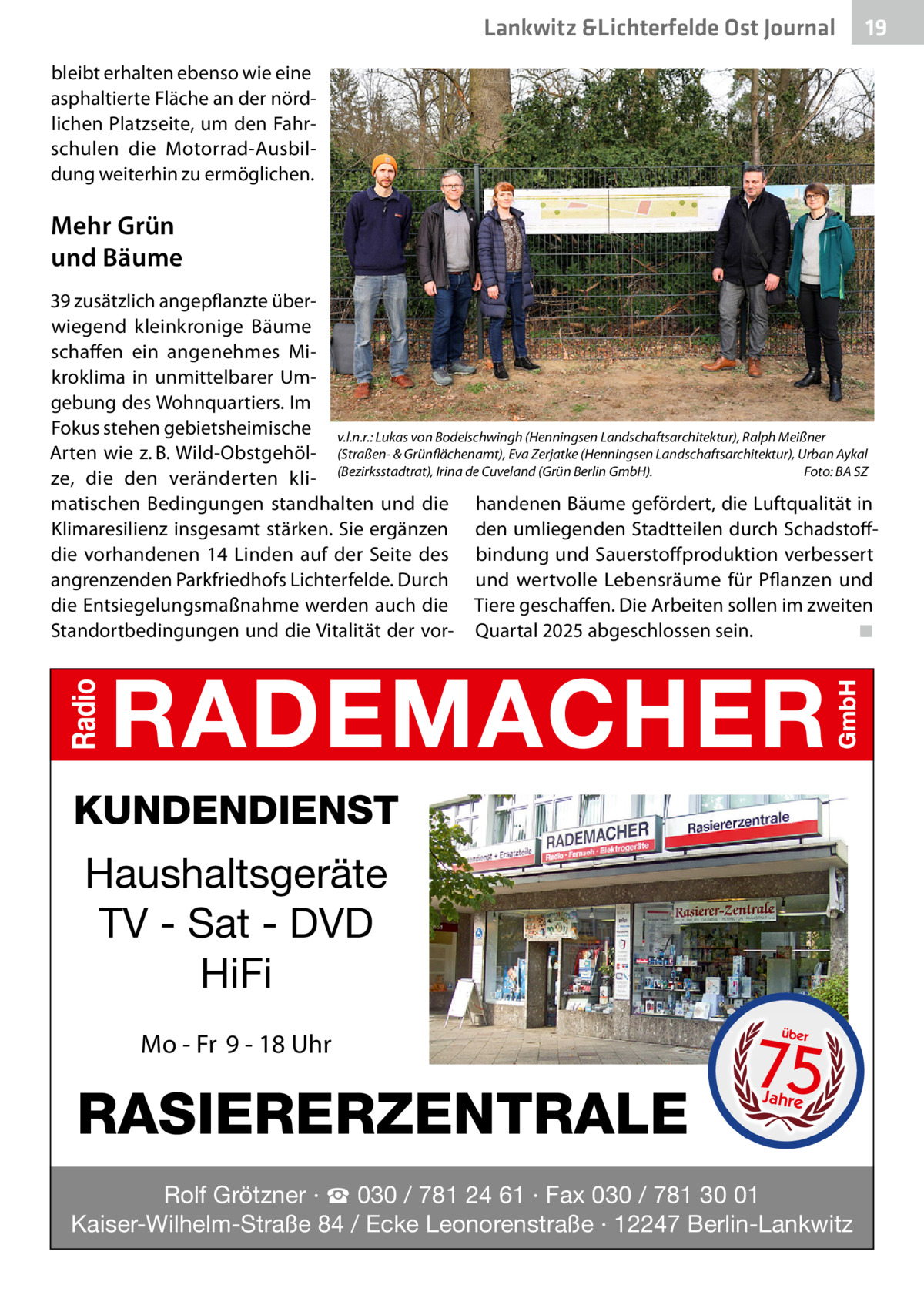 Lankwitz &Lichterfelde Gesundheit Ost Journal  19 19  bleibt erhalten ebenso wie eine asphaltierte Fläche an der nördlichen Platzseite, um den Fahrschulen die Motorrad-Ausbildung weiterhin zu ermöglichen.  Mehr Grün und Bäume 39 zusätzlich angepflanzte überwiegend kleinkronige Bäume schaffen ein angenehmes Mikroklima in unmittelbarer Umgebung des Wohnquartiers. Im Fokus stehen gebietsheimische v.l.n.r.: Lukas von Bodelschwingh (Henningsen Landschaftsarchitektur), Ralph Meißner Arten wie z. B. Wild-Obstgehöl- (Straßen- & Grünflächenamt), Eva Zerjatke (Henningsen Landschaftsarchitektur), Urban Aykal Foto: BA SZ ze, die den veränderten kli- (Bezirksstadtrat), Irina de Cuveland (Grün Berlin GmbH).� matischen Bedingungen standhalten und die handenen Bäume gefördert, die Luftqualität in Klimaresilienz insgesamt stärken. Sie ergänzen den umliegenden Stadtteilen durch Schadstoffdie vorhandenen 14  Linden auf der Seite des bindung und Sauerstoffproduktion verbessert angrenzenden Parkfriedhofs Lichterfelde. Durch und wertvolle Lebensräume für Pflanzen und die Entsiegelungsmaßnahme werden auch die Tiere geschaffen. Die Arbeiten sollen im zweiten Standortbedingungen und die Vitalität der vor- Quartal 2025 abgeschlossen sein.� ◾  KUNDENDIENST  Haushaltsgeräte TV - Sat - DVD HiFi Mo - Fr 9 - 18 Uhr  RASIERERZENTRALE  75 über  Jahre  Rolf Grötzner · ☎ 030 / 781 24 61 · Fax 030 / 781 30 01 Kaiser-Wilhelm-Straße 84 / Ecke Leonorenstraße · 12247 Berlin-Lankwitz