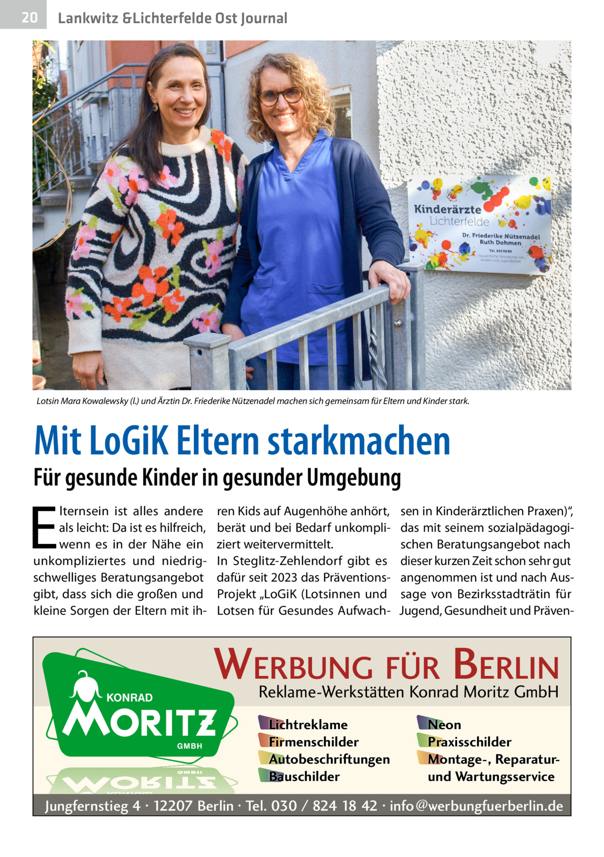 20  Lankwitz &Lichterfelde Ost Journal  Lotsin Mara Kowalewsky (l.) und Ärztin Dr. Friederike Nützenadel machen sich gemeinsam für Eltern und Kinder stark.  Mit LoGiK Eltern starkmachen  Für gesunde Kinder in gesunder Umgebung  E  lternsein ist alles andere als leicht: Da ist es hilfreich, wenn es in der Nähe ein unkompliziertes und niedrigschwelliges Beratungsangebot gibt, dass sich die großen und kleine Sorgen der Eltern mit ih ren Kids auf Augenhöhe anhört, berät und bei Bedarf unkompliziert weitervermittelt. In Steglitz-Zehlendorf gibt es dafür seit 2023 das Präven­tionsProjekt „LoGiK (Lotsinnen und Lotsen für Gesundes Aufwach sen in Kinderärztlichen Praxen)“, das mit seinem sozialpädagogischen Beratungsangebot nach dieser kurzen Zeit schon sehr gut angenommen ist und nach Aussage von Bezirksstadträtin für Jugend, Gesundheit und Präven WERBUNG FÜR BERLIN Reklame-Werkstätten Konrad Moritz GmbH Lichtreklame Firmenschilder Autobeschriftungen Bauschilder  Neon Praxisschilder Montage-, Reparaturund Wartungsservice  Jungfernstieg 4 · 12207 Berlin · Tel. 030 / 824 18 42 · info@werbungfuerberlin.de