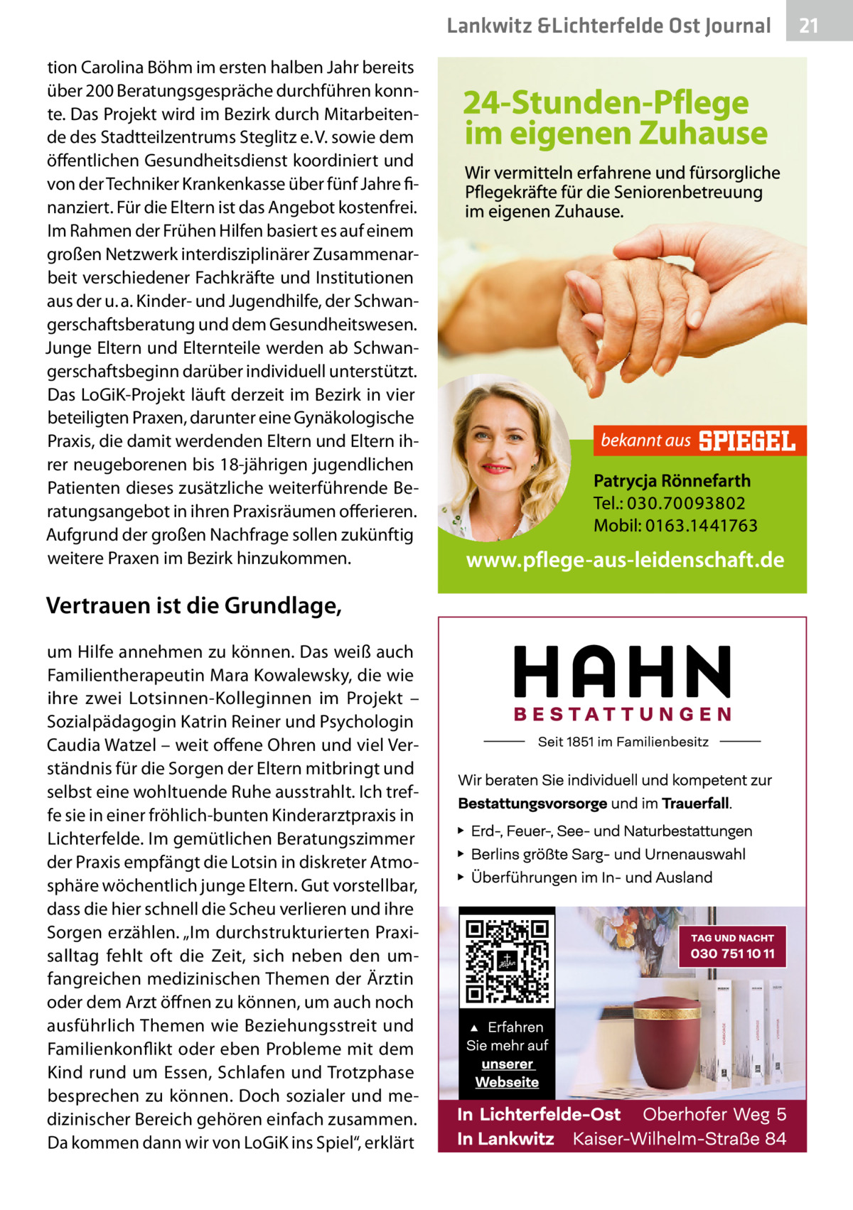 Lankwitz &Lichterfelde Ost Journal tion Carolina Böhm im ersten halben Jahr bereits über 200 Beratungsgespräche durchführen konnte. Das Projekt wird im Bezirk durch Mitarbeitende des Stadtteilzentrums Steglitz e. V. sowie dem öffentlichen Gesundheitsdienst koordiniert und von der Techniker Krankenkasse über fünf Jahre finanziert. Für die Eltern ist das Angebot kostenfrei. Im Rahmen der Frühen Hilfen basiert es auf einem großen Netzwerk interdisziplinärer Zusammenarbeit verschiedener Fachkräfte und Institutionen aus der u. a. Kinder- und Jugendhilfe, der Schwangerschaftsberatung und dem Gesundheitswesen. Junge Eltern und Elternteile werden ab Schwangerschaftsbeginn darüber individuell unterstützt. Das LoGiK-Projekt läuft derzeit im Bezirk in vier beteiligten Praxen, darunter eine Gynäkologische Praxis, die damit werdenden Eltern und Eltern ihrer neugeborenen bis 18-jährigen jugendlichen Patienten dieses zusätzliche weiterführende Beratungsangebot in ihren Praxisräumen offerieren. Aufgrund der großen Nachfrage sollen zukünftig weitere Praxen im Bezirk hinzukommen.  Vertrauen ist die Grundlage, um Hilfe annehmen zu können. Das weiß auch Familientherapeutin Mara Kowalewsky, die wie ihre zwei Lotsinnen-Kolleginnen im Projekt – Sozialpädagogin Katrin Reiner und Psychologin Caudia Watzel – weit offene Ohren und viel Verständnis für die Sorgen der Eltern mitbringt und selbst eine wohltuende Ruhe ausstrahlt. Ich treffe sie in einer fröhlich-bunten Kinderarztpraxis in Lichterfelde. Im gemütlichen Beratungszimmer der Praxis empfängt die Lotsin in diskreter Atmosphäre wöchentlich junge Eltern. Gut vorstellbar, dass die hier schnell die Scheu verlieren und ihre Sorgen erzählen. „Im durchstrukturierten Praxisalltag fehlt oft die Zeit, sich neben den umfangreichen medizinischen Themen der Ärztin oder dem Arzt öffnen zu können, um auch noch ausführlich Themen wie Beziehungsstreit und Familienkonflikt oder eben Probleme mit dem Kind rund um Essen, Schlafen und Trotzphase besprechen zu können. Doch sozialer und medizinischer Bereich gehören einfach zusammen. Da kommen dann wir von LoGiK ins Spiel“, erklärt  21 21