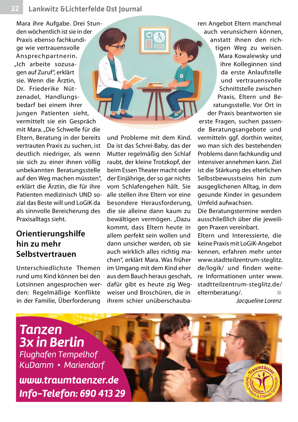 22  Lankwitz &Lichterfelde Ost Journal  Mara ihre Aufgabe. Drei Stunden wöchentlich ist sie in der Praxis ebenso fachkundige wie vertrauensvolle Ansprechpar tnerin. „Ich arbeite sozusagen auf Zuruf“, erklärt sie. Wenn die Ärztin, Dr.  Friederike Nützenadel, Handlungsbedarf bei einem ihrer jungen Patienten sieht, vermittelt sie ein Gespräch mit Mara. „Die Schwelle für die Eltern, Beratung in der bereits vertrauten Praxis zu suchen, ist deutlich niedriger, als wenn sie sich zu einer ihnen völlig unbekannten Beratungsstelle auf den Weg machen müssten“, erklärt die Ärztin, die für ihre Patienten medizinisch UND sozial das Beste will und LoGiK da als sinnvolle Bereicherung des Praxisalltags sieht.  und Probleme mit dem Kind. Da ist das Schrei-Baby, das der Mutter regelmäßig den Schlaf raubt, der kleine Trotzkopf, der beim Essen Theater macht oder der Einjährige, der so gar nichts vom Schlafengehen hält. Sie alle stellen ihre Eltern vor eine besondere Herausforderung, die sie alleine dann kaum zu bewältigen vermögen. „Dazu kommt, dass Eltern heute in Orientierungshilfe allem perfekt sein wollen und dann unsicher werden, ob sie hin zu mehr auch wirklich alles richtig maSelbstvertrauen chen“, erklärt Mara. Was früher Unterschiedlichste Themen im Umgang mit dem Kind eher rund ums Kind können bei den aus dem Bauch heraus geschah, Lotsinnen angesprochen wer- dafür gibt es heute zig Wegden: Regelmäßige Konflikte weiser und Broschüren, die in in der Familie, Überforderung ihrem schier unüberschauba ren Angebot Eltern manchmal auch verunsichern können, anstatt ihnen den richtigen Weg zu weisen. Mara Kowalewsky und ihre Kolleginnen sind da erste Anlaufstelle und vertrauensvolle Schnittstelle zwischen Praxis, Eltern und Beratungsstelle. Vor Ort in der Praxis beantworten sie erste Fragen, suchen passende Beratungsangebote und vermitteln ggf. dorthin weiter, wo man sich des bestehenden Problems dann fachkundig und intensiver annehmen kann. Ziel ist die Stärkung des elterlichen Selbstbewusstseins hin zum ausgeglichenen Alltag, in dem gesunde Kinder in gesundem Umfeld aufwachsen. Die Beratungstermine werden ausschließlich über die jeweiligen Praxen vereinbart. Eltern und Interessierte, die keine Praxis mit LoGiK-Angebot kennen, erfahren mehr unter www.stadtteilzentrum-steglitz. de/logik/ und finden weitere Informationen unter www. stadtteilzentrum-steglitz.de/ elternberatung/.� ◾ � Jacqueline Lorenz