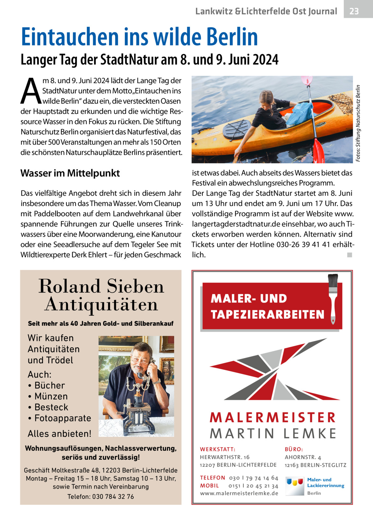 Lankwitz &Lichterfelde Ost Journal  23 23  Eintauchen ins wilde Berlin  Langer Tag der StadtNatur am 8. und 9. Juni 2024  A  Wasser im Mittelpunkt Das vielfältige Angebot dreht sich in diesem Jahr insbesondere um das Thema Wasser. Vom Cleanup mit Paddelbooten auf dem Landwehrkanal über spannende Führungen zur Quelle unseres Trinkwassers über eine Moorwanderung, eine Kanutour oder eine Seeadlersuche auf dem Tegeler See mit Wildtierexperte Derk Ehlert – für jeden Geschmack  Roland Sieben Antiquitäten Seit mehr als 40 Jahren Gold- und Silberankauf  Fotos: Stiftung Naturschutz Berlin  m 8. und 9. Juni 2024 lädt der Lange Tag der StadtNatur unter dem Motto„Eintauchen ins wilde Berlin“ dazu ein, die versteckten Oasen der Hauptstadt zu erkunden und die wichtige Ressource Wasser in den Fokus zu rücken. Die Stiftung Naturschutz Berlin organisiert das Naturfestival, das mit über 500 Veranstaltungen an mehr als 150 Orten die schönsten Naturschauplätze Berlins präsentiert.  ist etwas dabei. Auch abseits des Wassers bietet das Festival ein abwechslungsreiches Programm. Der Lange Tag der StadtNatur startet am 8. Juni um 13 Uhr und endet am 9. Juni um 17 Uhr. Das vollständige Programm ist auf der Website www. langertagderstadtnatur.de einsehbar, wo auch Tickets erworben werden können. Alternativ sind Tickets unter der Hotline 030-26 39 41 41 erhältlich.� ◾  MALER- UND TAPEZIERARBEITEN  Wir kaufen Antiquitäten und Trödel Auch: • Bücher • Münzen • Besteck • Fotoapparate Alles anbieten! Wohnungsauflösungen, Nachlassverwertung, seriös und zuverlässig! Geschäft Moltkestraße 48, 12203 Berlin-Lichterfelde Montag – Freitag 15 – 18 Uhr, Samstag 10 – 13 Uhr, sowie Termin nach Vereinbarung Telefon: 030 784 32 76  WER KSTATT: HERWARTHSTR. 16 12207 BERLIN-LICHTERFELDE TEL EFON 030 I 7 9 74 1 4 6 4 MO B I L 01 51 I 20 4 5 21 34 www.malermeisterlemke.de  B Ü RO : AHORNSTR. 4 12163 BERLIN-STEGLITZ Maler- und Lackiererinnung Berlin