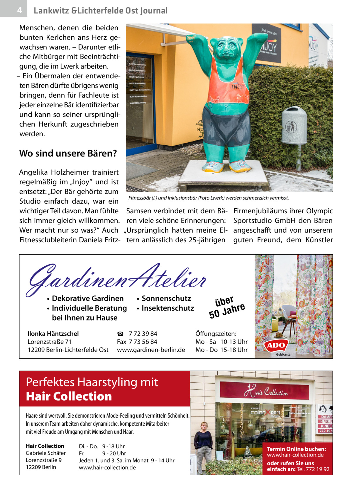 4  Lankwitz &Lichterfelde Ost Journal  Menschen, denen die beiden bunten Kerlchen ans Herz gewachsen waren. – Darunter etliche Mitbürger mit Beeinträchtigung, die im Lwerk arbeiten. – Ein Übermalen der entwendeten Bären dürfte übrigens wenig bringen, denn für Fachleute ist jeder einzelne Bär identifizierbar und kann so seiner ursprünglichen Herkunft zugeschrieben werden.  Wo sind unsere Bären? Angelika Holzheimer trainiert regelmäßig im „Injoy“ und ist entsetzt: „Der Bär gehörte zum Studio einfach dazu, war ein wichtiger Teil davon. Man fühlte sich immer gleich willkommen. Wer macht nur so was?“ Auch Fitnessclubleiterin Daniela Fritz Fitnessbär (l.) und Inklusionsbär (Foto Lwerk) werden schmerzlich vermisst.  Samsen verbindet mit dem Bären viele schöne Erinnerungen: „Ursprünglich hatten meine Eltern anlässlich des 25-jährigen  GardinenAtelier • Dekorative Gardinen • Individuelle Beratung bei Ihnen zu Hause  Ilonka Häntzschel Lorenzstraße 71 12209 Berlin-Lichterfelde Ost  • Sonnenschutz • Insektenschutz  ☎ 7 72 39 84 Fax 7 73 56 84 www.gardinen-berlin.de  Firmenjubiläums ihrer Olympic Sportstudio GmbH den Bären angeschafft und von unserem guten Freund, dem Künstler  über re h 50 Ja  Öffungszeiten: Mo - Sa 10-13 Uhr Mo - Do 15-18 Uhr  Perfektes Haarstyling mit Hair Collection Haare sind wertvoll. Sie demonstrieren Mode-Feeling und vermitteln Schönheit. In unserem Team arbeiten daher dynamische, kompetente Mitarbeiter mit viel Freude am Umgang mit Menschen und Haar. Hair Collection Gabriele Schäfer Lorenzstraße 9 12209 Berlin  Di. - Do. 9 -18 Uhr Fr. 9 - 20 Uhr Jeden 1. und 3. Sa. im Monat 9 - 14 Uhr www.hair-collection.de  Termin Online buchen: www.hair-collection.de oder rufen Sie uns einfach an: Tel. 772 19 92