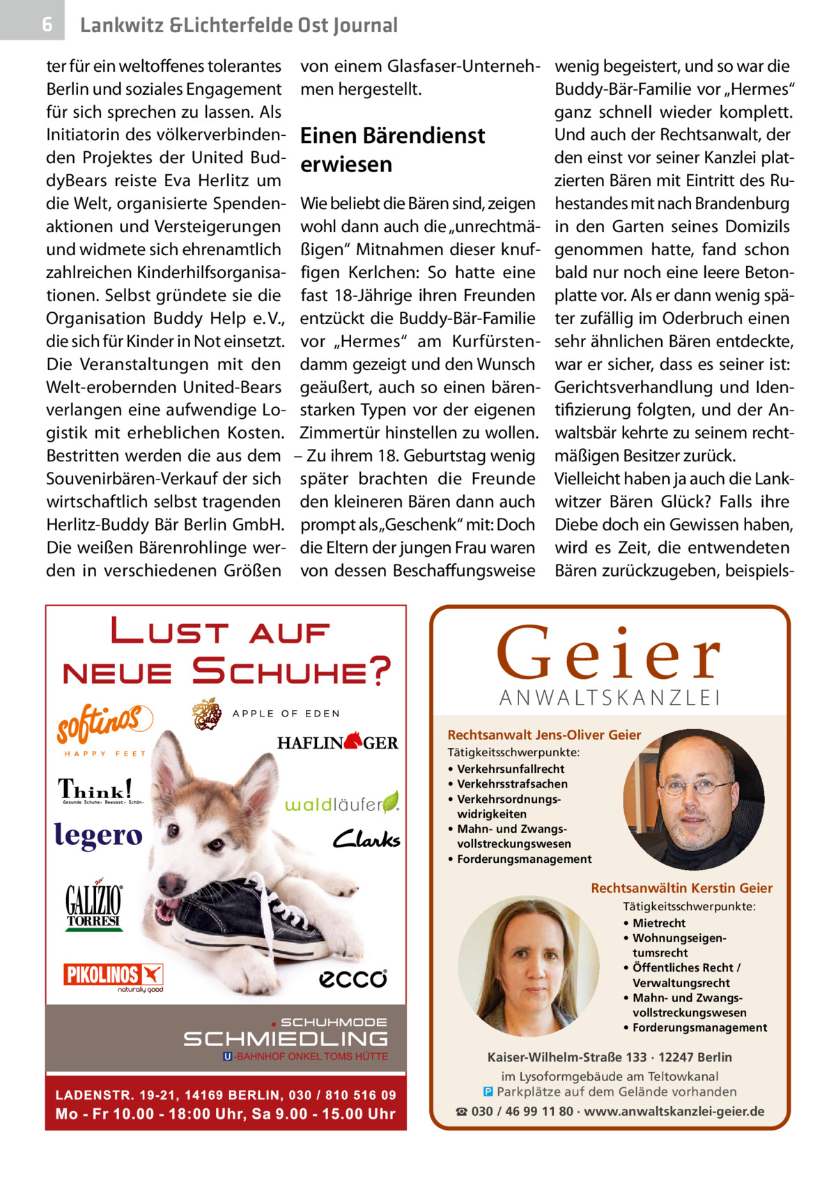 6  Lankwitz &Lichterfelde Ost Journal  ter für ein weltoffenes tolerantes Berlin und soziales Engagement für sich sprechen zu lassen. Als Initiatorin des völkerverbindenden Projektes der United BuddyBears reiste Eva Herlitz um die Welt, organisierte Spendenaktionen und Versteigerungen und widmete sich ehrenamtlich zahlreichen Kinderhilfsorganisationen. Selbst gründete sie die Organisation Buddy Help e. V., die sich für Kinder in Not einsetzt. Die Veranstaltungen mit den Welt-erobernden United-Bears verlangen eine aufwendige Logistik mit erheblichen Kosten. Bestritten werden die aus dem Souvenirbären-Verkauf der sich wirtschaftlich selbst tragenden Herlitz-Buddy Bär Berlin GmbH. Die weißen Bärenrohlinge werden in verschiedenen Größen  von einem Glasfaser-Unterneh- wenig begeistert, und so war die men hergestellt. Buddy-Bär-Familie vor „Hermes“ ganz schnell wieder komplett. Und auch der Rechtsanwalt, der Einen Bärendienst den einst vor seiner Kanzlei platerwiesen zierten Bären mit Eintritt des RuWie beliebt die Bären sind, zeigen hestandes mit nach Brandenburg wohl dann auch die „unrechtmä- in den Garten seines Domizils ßigen“ Mitnahmen dieser knuf- genommen hatte, fand schon figen Kerlchen: So hatte eine bald nur noch eine leere Betonfast 18-Jährige ihren Freunden platte vor. Als er dann wenig späentzückt die Buddy-Bär-Familie ter zufällig im Oderbruch einen vor „Hermes“ am Kurfürsten- sehr ähnlichen Bären entdeckte, damm gezeigt und den Wunsch war er sicher, dass es seiner ist: geäußert, auch so einen bären- Gerichtsverhandlung und Idenstarken Typen vor der eigenen tifizierung folgten, und der AnZimmertür hinstellen zu wollen. waltsbär kehrte zu seinem recht– Zu ihrem 18. Geburtstag wenig mäßigen Besitzer zurück. später brachten die Freunde Vielleicht haben ja auch die Lankden kleineren Bären dann auch witzer Bären Glück? Falls ihre prompt als „Geschenk“ mit: Doch Diebe doch ein Gewissen haben, die Eltern der jungen Frau waren wird es Zeit, die entwendeten von dessen Beschaffungsweise Bären zurückzugeben, beispiels Geier A N WA LT S K A N Z L E I  Rechtsanwalt Jens-Oliver Geier Tätigkeitsschwerpunkte: • Verkehrsunfallrecht • Verkehrsstrafsachen • Verkehrsordnungswidrigkeiten • Mahn- und Zwangsvollstreckungswesen • Forderungsmanagement  Rechtsanwältin Kerstin Geier Tätigkeitsschwerpunkte: • Mietrecht • Wohnungseigentumsrecht • Öffentliches Recht / Verwaltungsrecht • Mahn- und Zwangsvollstreckungswesen • Forderungsmanagement  Kaiser-Wilhelm-Straße 133 · 12247 Berlin im Lysoformgebäude am Teltowkanal � Parkplätze auf dem Gelände vorhanden ☎ 030 / 46 99 11 80 · www.anwaltskanzlei-geier.de