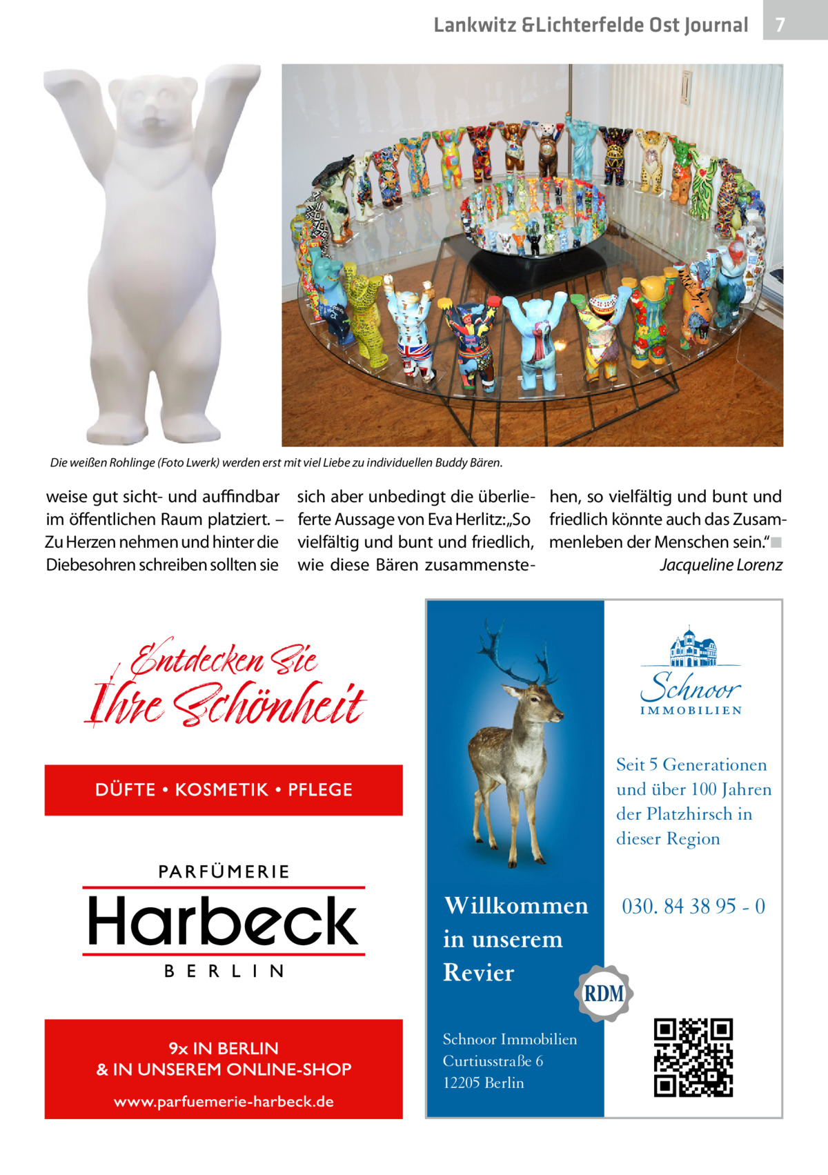 Lankwitz &Lichterfelde Ost Journal  7 7  Die weißen Rohlinge (Foto Lwerk) werden erst mit viel Liebe zu individuellen Buddy Bären.  weise gut sicht- und auffindbar im öffentlichen Raum platziert. – Zu Herzen nehmen und hinter die Diebesohren schreiben sollten sie  sich aber unbedingt die überlieferte Aussage von Eva Herlitz: „So vielfältig und bunt und friedlich, wie diese Bären zusammenste hen, so vielfältig und bunt und friedlich könnte auch das Zusammenleben der Menschen sein.“�◾ � Jacqueline Lorenz  Seit 5 Generationen und über 100 Jahren der Platzhirsch in dieser Region  Willkommen in unserem Revier Schnoor Immobilien Curtiusstraße 6 12205 Berlin  030. 84 38 95 - 0