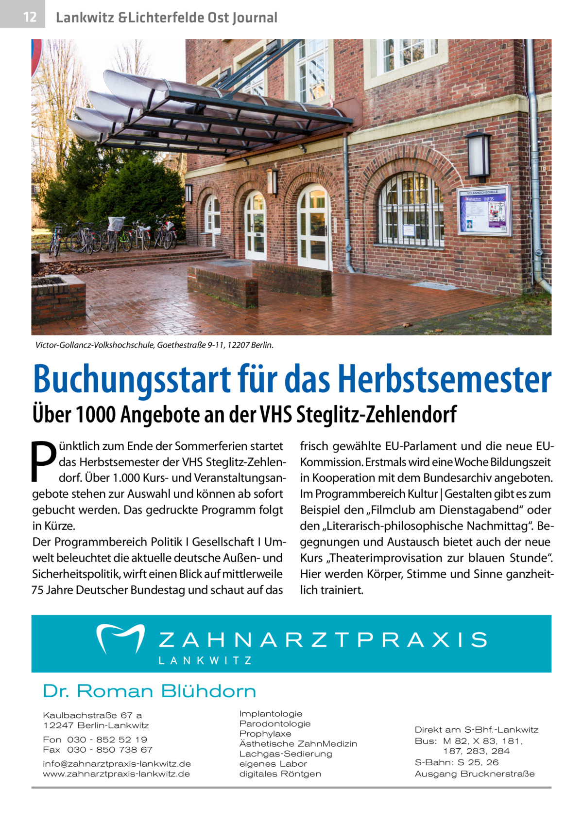 12  Lankwitz &Lichterfelde Ost Journal  Victor-Gollancz-Volkshochschule, Goethestraße 9-11, 12207 Berlin.  Buchungsstart für das Herbstsemester  Über 1000 Angebote an der VHS Steglitz-Zehlendorf  P  ünktlich zum Ende der Sommerferien startet das Herbstsemester der VHS Steglitz-Zehlendorf. Über 1.000 Kurs- und Veranstaltungsangebote stehen zur Auswahl und können ab sofort gebucht werden. Das gedruckte Programm folgt in Kürze. Der Programmbereich Politik I Gesellschaft I Umwelt beleuchtet die aktuelle deutsche Außen- und Sicherheitspolitik, wirft einen Blick auf mittlerweile 75 Jahre Deutscher Bundestag und schaut auf das  frisch gewählte EU-Parlament und die neue EUKommission. Erstmals wird eine Woche Bildungszeit in Kooperation mit dem Bundesarchiv angeboten. Im Programmbereich Kultur | Gestalten gibt es zum Beispiel den „Filmclub am Dienstagabend“ oder den „Literarisch-philosophische Nachmittag“. Begegnungen und Austausch bietet auch der neue Kurs „Theaterimprovisation zur blauen Stunde“. Hier werden Körper, Stimme und Sinne ganzheitlich trainiert.  Dr. Roman Blühdorn Kaulbachstraße 67 a 12247 Berlin-Lankwitz Fon 030 - 852 52 19 Fax 030 - 850 738 67 info@zahnarztpraxis-lankwitz.de www.zahnarztpraxis-lankwitz.de  Implantologie Parodontologie Prophylaxe Ästhetische ZahnMedizin Lachgas-Sedierung eigenes Labor digitales Röntgen  Direkt am S-Bhf.-Lankwitz Bus: M 82, X 83, 181, 187, 283, 284 S-Bahn: S 25, 26 Ausgang Brucknerstraße