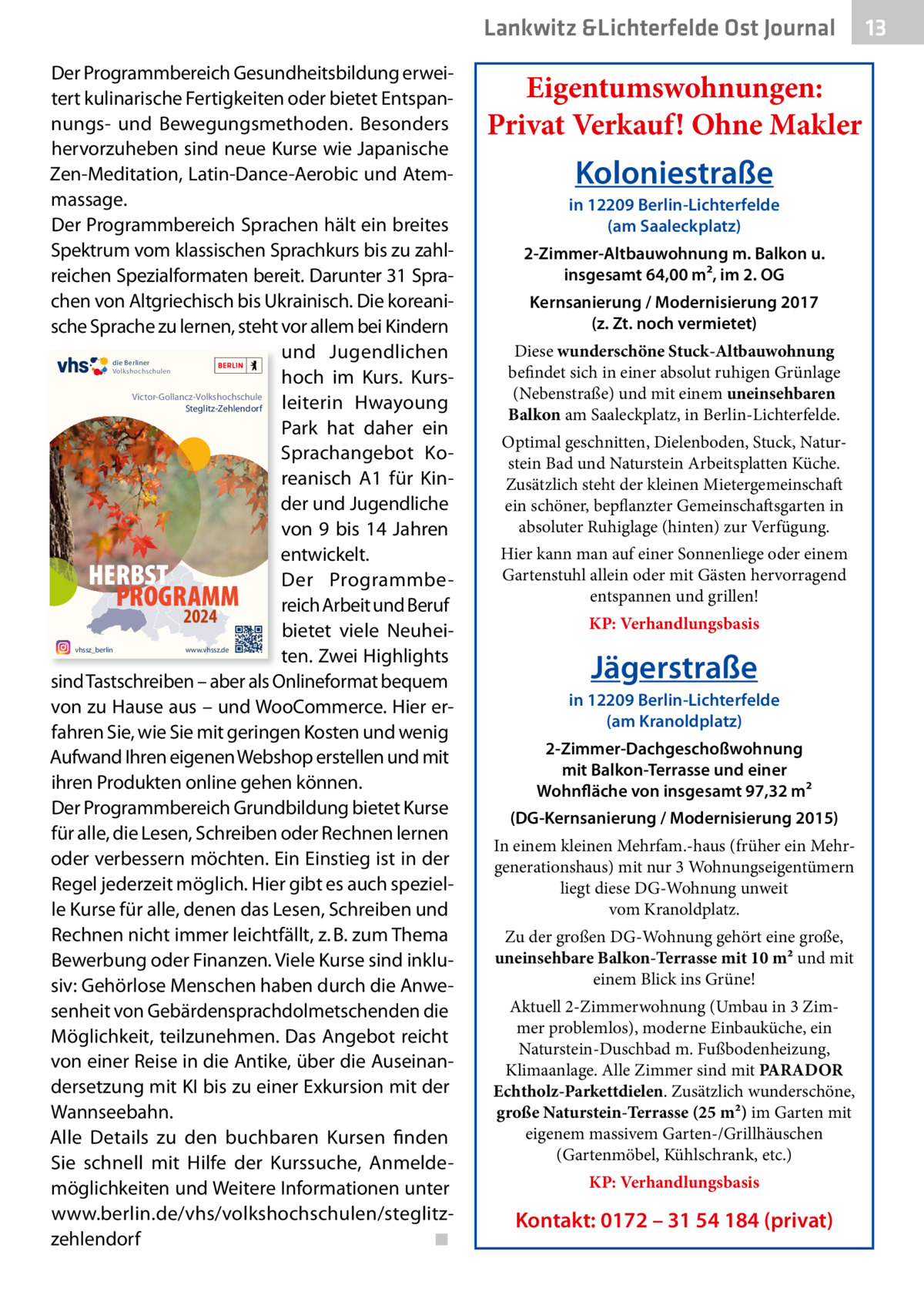 Lankwitz &Lichterfelde Ost Journal Der Programmbereich Gesundheitsbildung erweitert kulinarische Fertigkeiten oder bietet Entspannungs- und Bewegungsmethoden. Besonders hervorzuheben sind neue Kurse wie Japanische Zen-Meditation, Latin-Dance-Aerobic und Atemmassage. Der Programmbereich Sprachen hält ein breites Spektrum vom klassischen Sprachkurs bis zu zahlreichen Spezialformaten bereit. Darunter 31 Sprachen von Altgriechisch bis Ukrainisch. Die koreanische Sprache zu lernen, steht vor allem bei Kindern und Jugendlichen hoch im Kurs. KursVictor-Gollancz-Volkshochschule leiterin Hwayoung Steglitz-Zehlendorf Park hat daher ein Sprachangebot Koreanisch A1 für Kinder und Jugendliche von 9 bis 14  Jahren entwickelt. HERBST Der ProgrammbePROGRAMM reich Arbeit und Beruf 2024 bietet viele Neuheiten. Zwei Highlights sind Tastschreiben – aber als Onlineformat bequem von zu Hause aus – und WooCommerce. Hier erfahren Sie, wie Sie mit geringen Kosten und wenig Aufwand Ihren eigenen Webshop erstellen und mit ihren Produkten online gehen können. Der Programmbereich Grundbildung bietet Kurse für alle, die Lesen, Schreiben oder Rechnen lernen oder verbessern möchten. Ein Einstieg ist in der Regel jederzeit möglich. Hier gibt es auch spezielle Kurse für alle, denen das Lesen, Schreiben und Rechnen nicht immer leichtfällt, z. B. zum Thema Bewerbung oder Finanzen. Viele Kurse sind inklusiv: Gehörlose Menschen haben durch die Anwesenheit von Gebärdensprachdolmetschenden die Möglichkeit, teilzunehmen. Das Angebot reicht von einer Reise in die Antike, über die Auseinandersetzung mit KI bis zu einer Exkursion mit der Wannseebahn. Alle Details zu den buchbaren Kursen finden Sie schnell mit Hilfe der Kurssuche, Anmeldemöglichkeiten und Weitere Informationen unter www.berlin.de/vhs/volkshochschulen/steglitzzehlendorf ◾ die Berliner Volkshochschulen  vhssz_berlin  www.vhssz.de  Eigentumswohnungen: Privat Verkauf! Ohne Makler  Koloniestraße in 12209 Berlin-Lichterfelde (am Saaleckplatz) 2-Zimmer-Altbauwohnung m. Balkon u. insgesamt 64,00 m², im 2. OG Kernsanierung / Modernisierung 2017 (z. Zt. noch vermietet) Diese wunderschöne Stuck-Altbauwohnung befindet sich in einer absolut ruhigen Grünlage (Nebenstraße) und mit einem uneinsehbaren Balkon am Saaleckplatz, in Berlin-Lichterfelde. Optimal geschnitten, Dielenboden, Stuck, Naturstein Bad und Naturstein Arbeitsplatten Küche. Zusätzlich steht der kleinen Mietergemeinschaft ein schöner, bepflanzter Gemeinschaftsgarten in absoluter Ruhiglage (hinten) zur Verfügung. Hier kann man auf einer Sonnenliege oder einem Gartenstuhl allein oder mit Gästen hervorragend entspannen und grillen! KP: Verhandlungsbasis  Jägerstraße in 12209 Berlin-Lichterfelde (am Kranoldplatz) 2-Zimmer-Dachgeschoßwohnung mit Balkon-Terrasse und einer Wohnfläche von insgesamt 97,32 m² (DG-Kernsanierung / Modernisierung 2015) In einem kleinen Mehrfam.-haus (früher ein Mehrgenerationshaus) mit nur 3 Wohnungseigentümern liegt diese DG-Wohnung unweit vom Kranoldplatz. Zu der großen DG-Wohnung gehört eine große, uneinsehbare Balkon-Terrasse mit 10 m² und mit einem Blick ins Grüne! Aktuell 2-Zimmerwohnung (Umbau in 3 Zimmer problemlos), moderne Einbauküche, ein Naturstein-Duschbad m. Fußbodenheizung, Klimaanlage. Alle Zimmer sind mit PARADOR Echtholz-Parkettdielen. Zusätzlich wunderschöne, große Naturstein-Terrasse (25 m²) im Garten mit eigenem massivem Garten-/Grillhäuschen (Gartenmöbel, Kühlschrank, etc.) KP: Verhandlungsbasis  Kontakt: 0172 – 31 54 184 (privat)  13 13